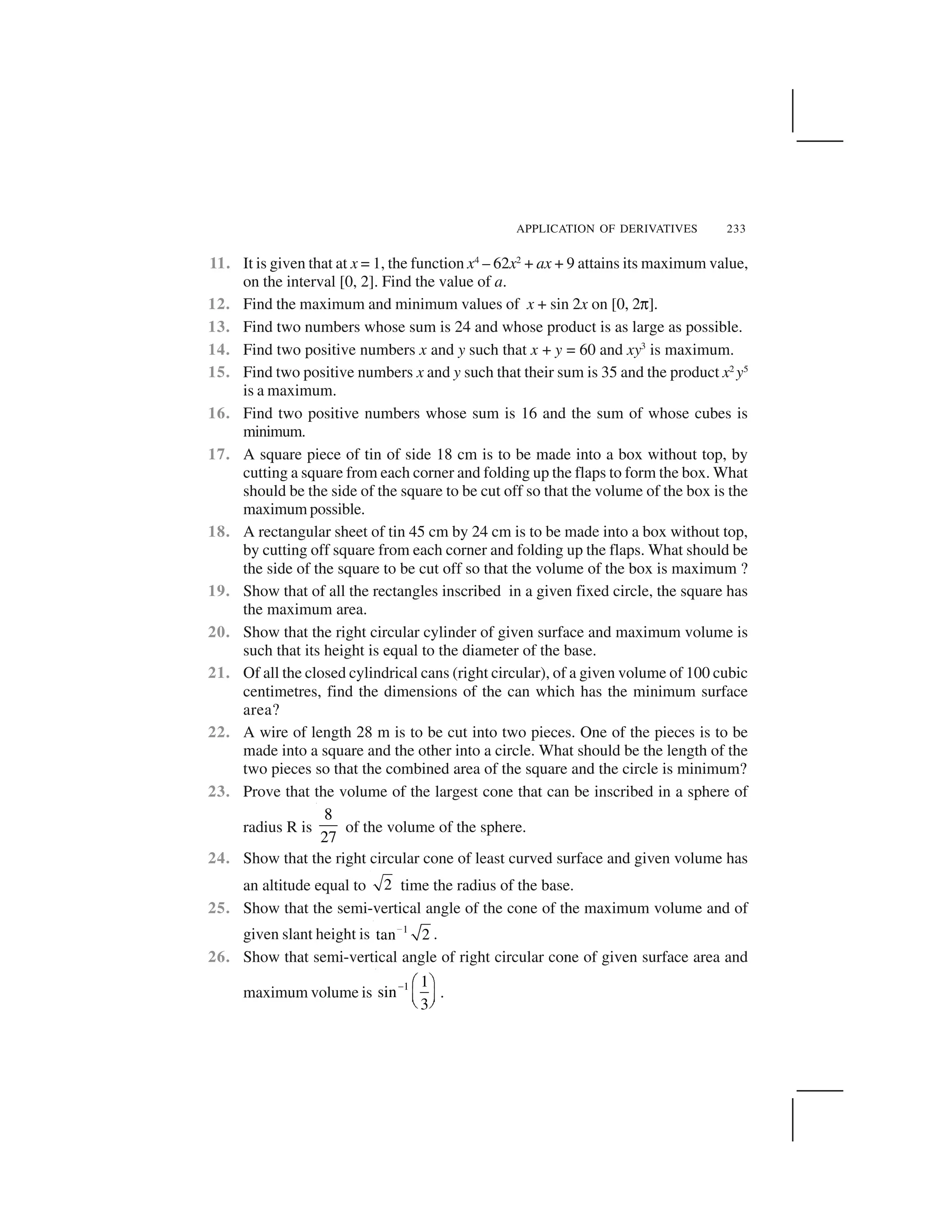 APPLICATION OF DERIVATIVES 233
11. It is given that at x = 1, the function x4
– 62x2
+ ax + 9 attains its maximum value,
on the interval [0, 2]. Find the value of a.
12. Find the maximum and minimum values of x + sin 2x on [0, 2✄].
13. Find two numbers whose sum is 24 and whose product is as large as possible.
14. Find two positive numbers x and y such that x + y = 60 and xy3
is maximum.
15. Find two positive numbers x and y such that their sum is 35 and the product x2
y5
is a maximum.
16. Find two positive numbers whose sum is 16 and the sum of whose cubes is
minimum.
17. A square piece of tin of side 18 cm is to be made into a box without top, by
cutting a square from each corner and folding up the flaps to form the box. What
should be the side of the square to be cut off so that the volume of the box is the
maximum possible.
18. A rectangular sheet of tin 45 cm by 24 cm is to be made into a box without top,
by cutting off square from each corner and folding up the flaps. What should be
the side of the square to be cut off so that the volume of the box is maximum ?
19. Show that of all the rectangles inscribed in a given fixed circle, the square has
the maximum area.
20. Show that the right circular cylinder of given surface and maximum volume is
such that its height is equal to the diameter of the base.
21. Of all the closed cylindrical cans (right circular), of a given volume of 100 cubic
centimetres, find the dimensions of the can which has the minimum surface
area?
22. A wire of length 28 m is to be cut into two pieces. One of the pieces is to be
made into a square and the other into a circle. What should be the length of the
two pieces so that the combined area of the square and the circle is minimum?
23. Prove that the volume of the largest cone that can be inscribed in a sphere of
radius R is
8
27
of the volume of the sphere.
24. Show that the right circular cone of least curved surface and given volume has
an altitude equal to 2 time the radius of the base.
25. Show that the semi-vertical angle of the cone of the maximum volume and of
given slant height is 1
tan 2 
.
26. Show that semi-vertical angle of right circular cone of given surface area and
maximum volume is 1 1
sin
3
✁ ✂ ☎
✆ ✝
✞ ✟
.
 