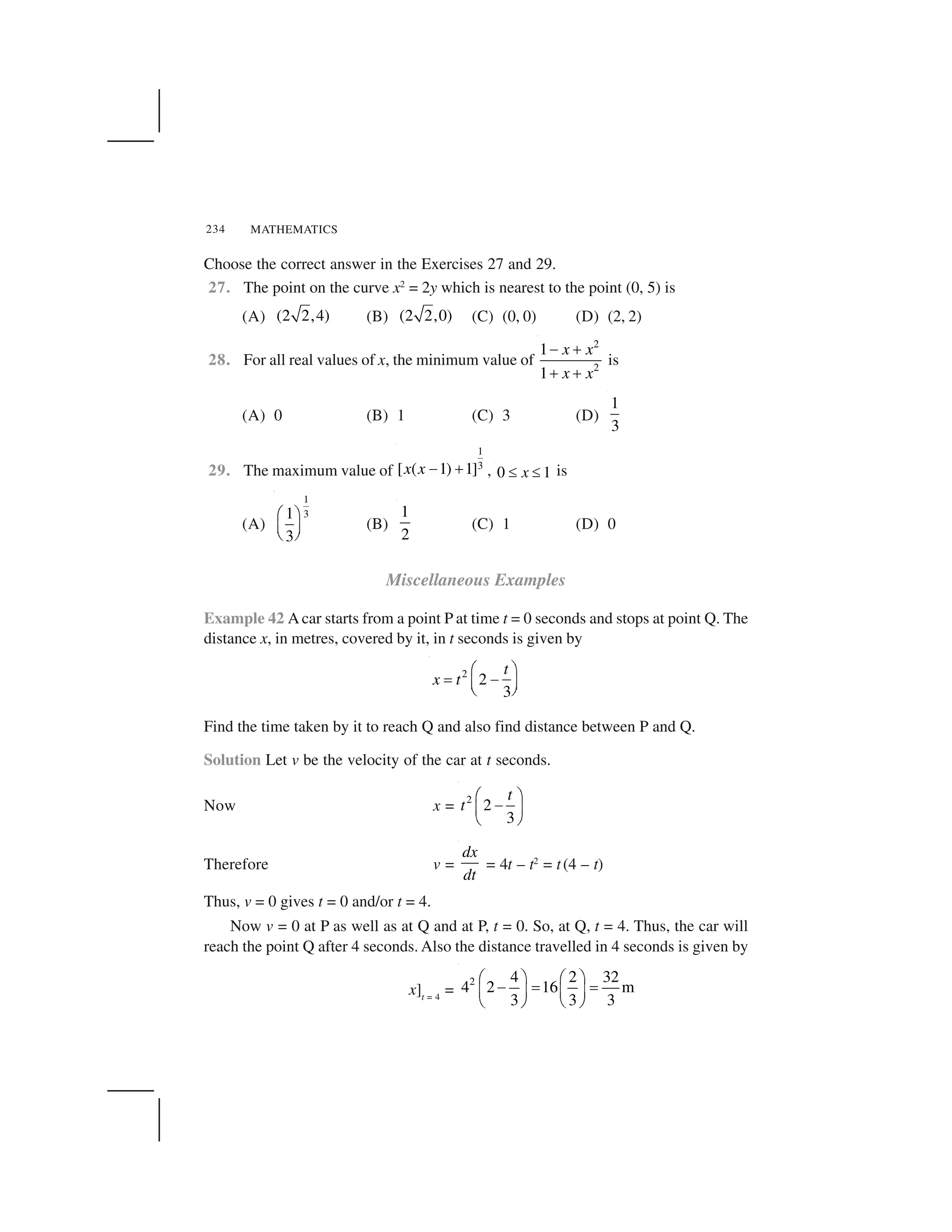 MATHEMATICS234
Choose the correct answer in the Exercises 27 and 29.
27. The point on the curve x2
= 2y which is nearest to the point (0, 5) is
(A) (2 2,4) (B) (2 2,0) (C) (0, 0) (D) (2, 2)
28. For all real values of x, the minimum value of
2
2
1
1
x x
x x
  ✁
✁ ✁
is
(A) 0 (B) 1 (C) 3 (D)
1
3
29. The maximum value of
1
3[ ( 1) 1]x x ✂ ✄ , 0 1x☎ ☎ is
(A)
1
31
3
✆ ✝
✞ ✟✠ ✡
(B)
1
2
(C) 1 (D) 0
Miscellaneous Examples
Example 42 Acar starts from a point P at time t = 0 seconds and stops at point Q. The
distance x, in metres, covered by it, in t seconds is given by
2
2
3
t
x t
☛ ☞
✌ ✍✎ ✏✑ ✒
Find the time taken by it to reach Q and also find distance between P and Q.
Solution Let v be the velocity of the car at t seconds.
Now x = 2
2
3
t
t
☛ ☞
✍✎ ✏
✑ ✒
Therefore v =
dx
dt
= 4t – t2
= t(4 – t)
Thus, v = 0 gives t = 0 and/or t = 4.
Now v = 0 at P as well as at Q and at P, t = 0. So, at Q, t = 4. Thus, the car will
reach the point Q after 4 seconds. Also the distance travelled in 4 seconds is given by
x]t = 4
=
2 4 2 32
4 2 16 m
3 3 3
✓ ✔ ✓ ✔
  ✕ ✕✖ ✗ ✖ ✗
✘ ✙ ✘ ✙
 