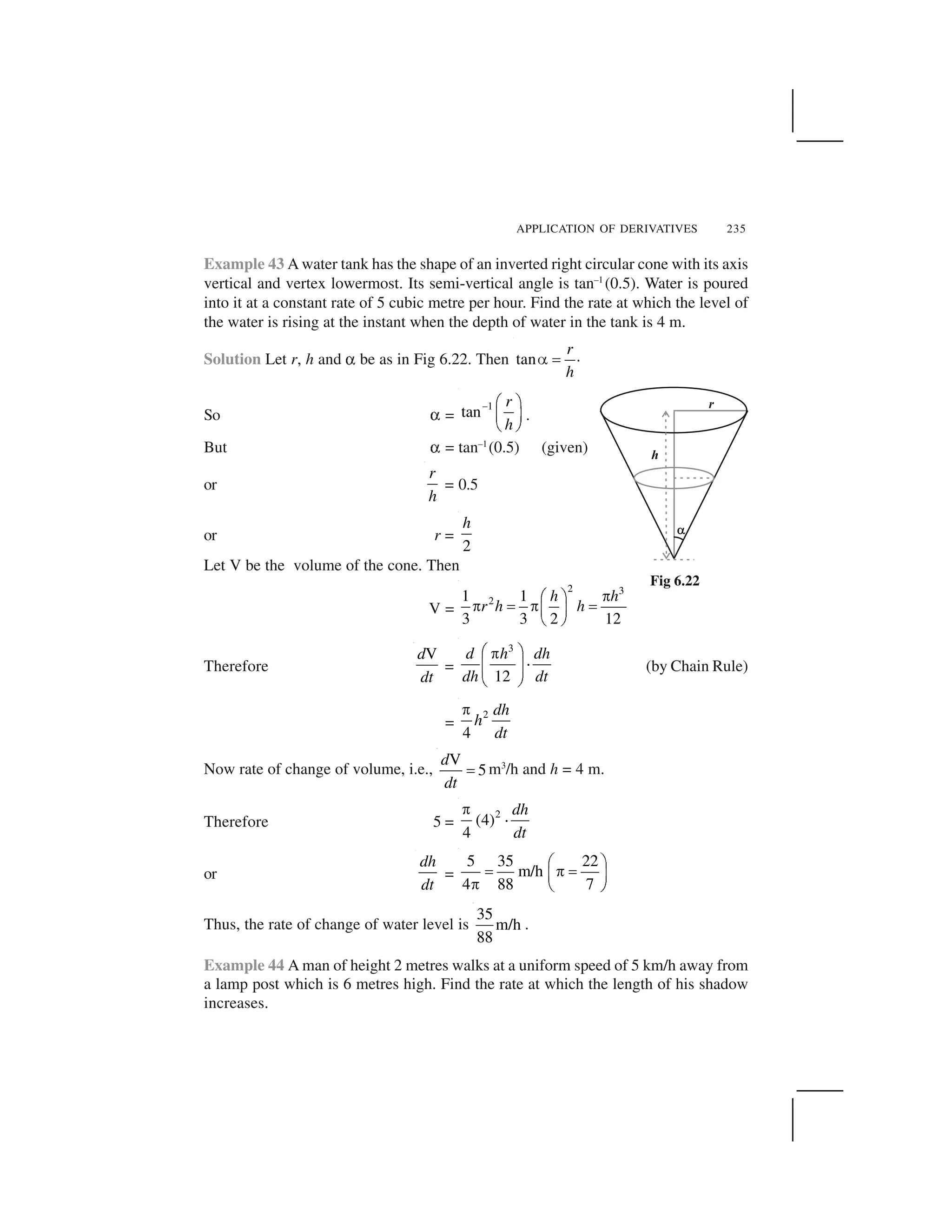 APPLICATION OF DERIVATIVES 235
Example 43 A water tank has the shape of an inverted right circular cone with its axis
vertical and vertex lowermost. Its semi-vertical angle is tan–1
(0.5). Water is poured
into it at a constant rate of 5 cubic metre per hour. Find the rate at which the level of
the water is rising at the instant when the depth of water in the tank is 4 m.
Solution Let r, h and ✑ be as in Fig 6.22. Then .tan
r
h
  ✁
So ✑ =
1
tan
r
h
✂ ✄ ☎
✆ ✝
✞ ✟
.
But ✑ = tan–1
(0.5) (given)
or
r
h
= 0.5
or r =
2
h
Let V be the volume of the cone. Then
V =
2 3
21 1
3 3 2 12
h h
r h h
✠✡ ☛✠ ☞ ✠ ☞✌ ✍✎ ✏
Therefore
Vd
dt
=
3
12
d h dh
dh dt
✒ ✓✔
✕✖ ✗
✘ ✙
(by Chain Rule)
=
2
4
dh
h
dt
✚
Now rate of change of volume, i.e.,
V
5
d
dt
✛ m3
/h and h = 4 m.
Therefore 5 =
2
(4)
4
dh
dt
✚
✜
or
dh
dt
=
5 35 22
m/h
4 88 7
✢ ✣✤ ✥✤✦ ✧✥ ★ ✩
Thus, the rate of change of water level is
35
m/h
88
.
Example 44 A man of height 2 metres walks at a uniform speed of 5 km/h away from
a lamp post which is 6 metres high. Find the rate at which the length of his shadow
increases.
Fig 6.22
 