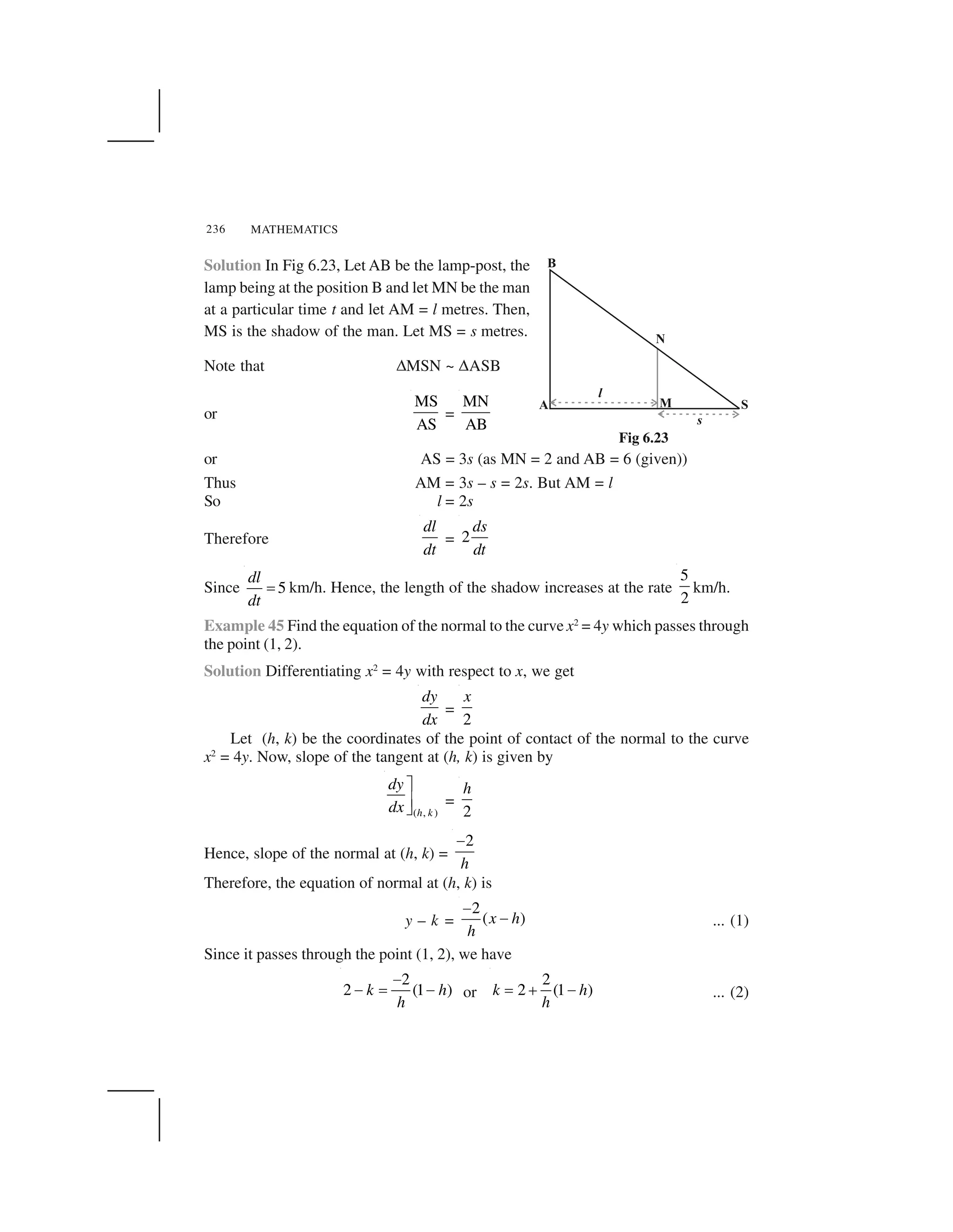 MATHEMATICS236
Solution In Fig 6.23, Let AB be the lamp-post, the
lamp being at the position B and let MN be the man
at a particular time t and let AM = l metres. Then,
MS is the shadow of the man. Let MS = s metres.
Note that ✌MSN ~ ✌ASB
or
MS
AS
=
MN
AB
or AS = 3s (as MN = 2 and AB = 6 (given))
Thus AM = 3s – s = 2s. But AM = l
So l = 2s
Therefore
dl
dt
= 2
ds
dt
Since 5
dl
dt
  km/h. Hence, the length of the shadow increases at the rate
5
2
km/h.
Example 45 Find the equation of the normal to the curve x2
= 4y which passes through
the point (1, 2).
Solution Differentiating x2
= 4y with respect to x, we get
dy
dx
=
2
x
Let (h, k) be the coordinates of the point of contact of the normal to the curve
x2
= 4y. Now, slope of the tangent at (h, k) is given by
( , )h k
dy
dx
✁
✂✄ =
2
h
Hence, slope of the normal at (h, k) =
2
h
☎
Therefore, the equation of normal at (h, k) is
y – k =
2
( )x h
h
✆
✆ ... (1)
Since it passes through the point (1, 2), we have
2
2 (1 )k h
h
☎
☎   ☎ or
2
2 (1 )k h
h
  ✝ ☎ ... (2)
Fig 6.23
 