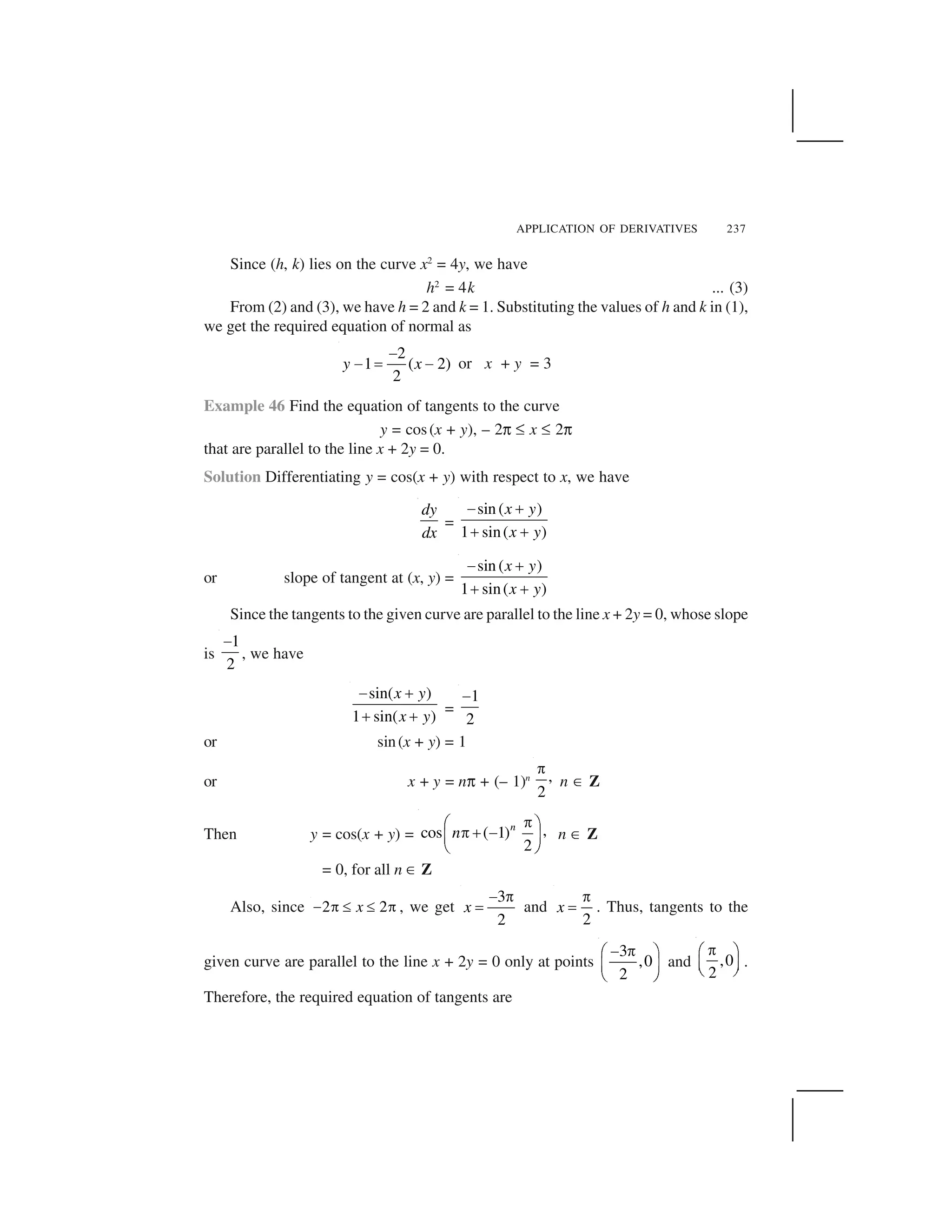 APPLICATION OF DERIVATIVES 237
Since (h, k) lies on the curve x2
= 4y, we have
h2
= 4k ... (3)
From (2) and (3), we have h = 2 and k = 1. Substituting the values of h and k in (1),
we get the required equation of normal as
2
1 ( 2)
2
y x
 
  ✁   or x + y = 3
Example 46 Find the equation of tangents to the curve
y = cos(x + y), – 2✄ ✝ x ✝ 2✄
that are parallel to the line x + 2y = 0.
Solution Differentiating y = cos(x + y) with respect to x, we have
dy
dx
=
sin ( )
1 sin( )
x y
x y
✂ ☎
☎ ☎
or slope of tangent at (x, y) =
sin ( )
1 sin( )
x y
x y
✂ ☎
☎ ☎
Since the tangents to the given curve are parallel to the line x + 2y = 0, whose slope
is
1
2
 
, we have
sin( )
1 sin( )
x y
x y
✂ ☎
☎ ☎ =
1
2
 
or sin(x + y) = 1
or x + y = n✄ + (– 1)n ,
2
✆
n ✞ Z
Then y = cos(x + y) = ,cos ( 1)
2
n
n
✟✠ ✡
✟☛ ☞✌ ✍
✎ ✏
n ✞ Z
= 0, for all n ✞ Z
Also, since 2 2x✑ ✒ ✓ ✓ ✒ , we get
3
2
x
  ✆
✁ and
2
x
✆
✁ . Thus, tangents to the
given curve are parallel to the line x + 2y = 0 only at points
3
,0
2
☞ ✟✠ ✡
✌ ✍
✎ ✏
and ,0
2
✔✕ ✖
✗ ✘✙ ✚
.
Therefore, the required equation of tangents are
 