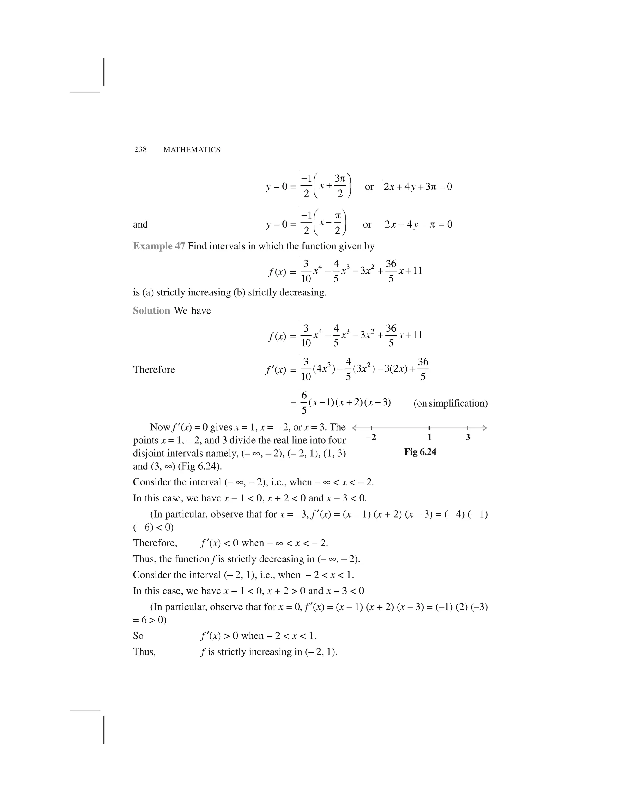 MATHEMATICS238
y – 0 =
1 3
2 2
x
  ✁✂ ✄
☎✆ ✝
✞ ✟
or 2 4 3 0x y✠ ✠ ✡ ☛
and y – 0 =
1
2 2
x
☞ ✌✍ ✎
☞✏ ✑
✒ ✓
or 2 4 0x y✔ ✕ ✖ ✗
Example 47 Find intervals in which the function given by
f (x) =
4 3 23 4 36
3 11
10 5 5
x x x x✘ ✘ ✙ ✙
is (a) strictly increasing (b) strictly decreasing.
Solution We have
f (x) =
4 3 23 4 36
3 11
10 5 5
x x x x✚ ✚ ✛ ✛
Therefore f ✜(x) =
3 23 4 36
(4 ) (3 ) 3(2 )
10 5 5
x x x✘ ✘ ✙
=
6
( 1)( 2)( 3)
5
x x x✘ ✙ ✘ (on simplification)
Now f ✜(x) = 0 gives x = 1, x = – 2, or x = 3. The
points x = 1, – 2, and 3 divide the real line into four
disjoint intervals namely, (– ✢, – 2), (– 2, 1), (1, 3)
and (3, ✢) (Fig 6.24).
Consider the interval (– ✢, – 2), i.e., when – ✢ < x < – 2.
In this case, we have x – 1 < 0, x + 2 < 0 and x – 3 < 0.
(In particular, observe that for x = –3, f ✜(x) = (x – 1) (x + 2) (x – 3) = (– 4) (– 1)
(– 6) < 0)
Therefore, f ✜(x) < 0 when – ✢ < x < – 2.
Thus, the function f is strictly decreasing in (– ✢, – 2).
Consider the interval (– 2, 1), i.e., when – 2 < x < 1.
In this case, we have x – 1 < 0, x + 2 > 0 and x – 3 < 0
(In particular, observe that for x = 0, f ✜(x) = (x – 1) (x + 2) (x – 3) = (–1) (2) (–3)
= 6 > 0)
So f ✜(x) > 0 when – 2 < x < 1.
Thus, f is strictly increasing in (– 2, 1).
Fig 6.24
 