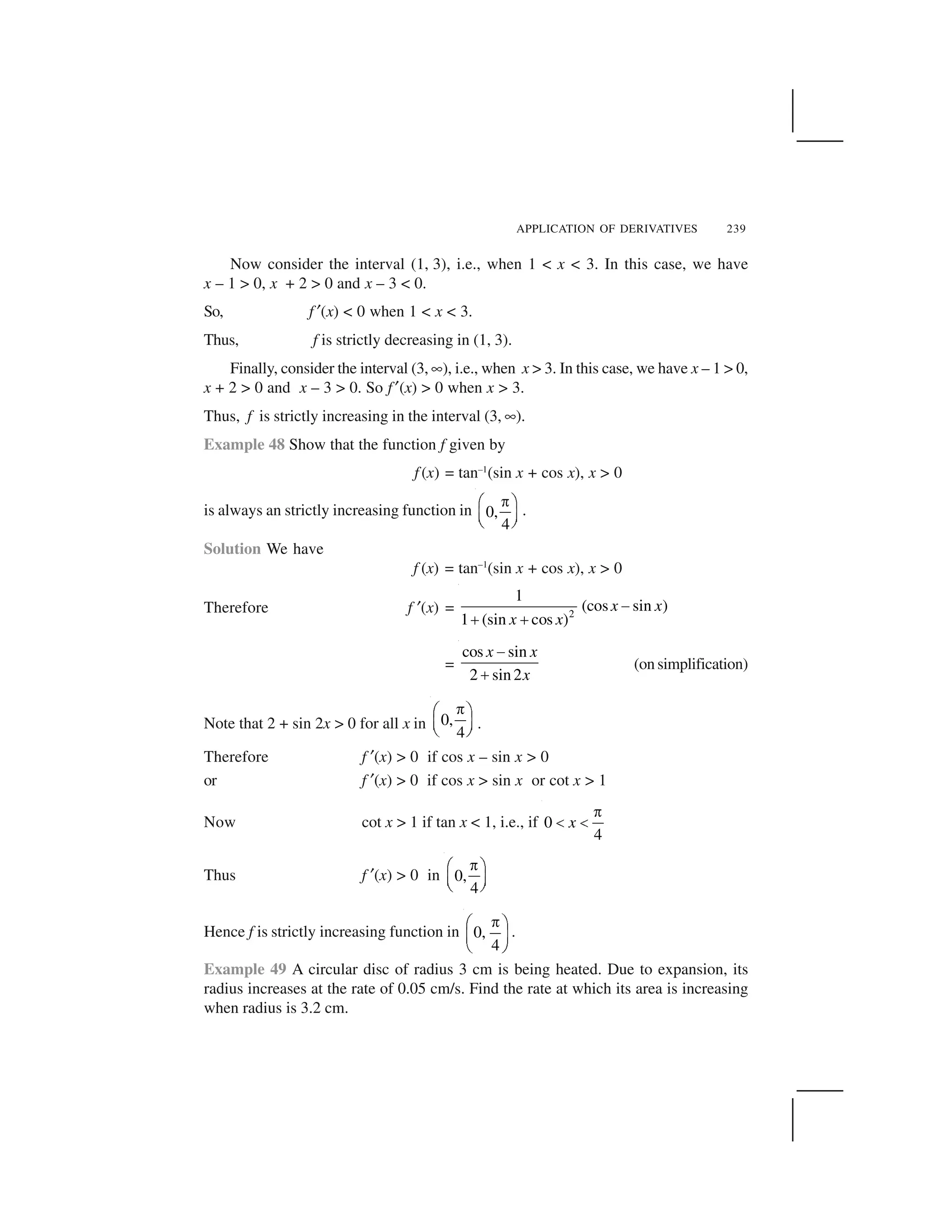 APPLICATION OF DERIVATIVES 239
Now consider the interval (1, 3), i.e., when 1 < x < 3. In this case, we have
x – 1 > 0, x + 2 > 0 and x – 3 < 0.
So, f ✂(x) < 0 when 1 < x < 3.
Thus, f is strictly decreasing in (1, 3).
Finally, consider the interval (3, ✟), i.e., when x > 3. In this case, we have x – 1 > 0,
x + 2 > 0 and x – 3 > 0. So f✂(x) > 0 when x > 3.
Thus, f is strictly increasing in the interval (3, ✟).
Example 48 Show that the function f given by
f (x) = tan–1
(sin x + cos x), x > 0
is always an strictly increasing function in 0,
4
 ✁ ✄
☎ ✆✝ ✞
.
Solution We have
f (x) = tan–1
(sin x + cos x), x > 0
Therefore f ✂(x) = 2
1
(cos sin )
1 (sin cos )
x x
x x
✠
✡ ✡
=
cos sin
2 sin2
x x
x
☛
☞
(on simplification)
Note that 2 + sin 2x > 0 for all x in 0,
4
✌✍ ✎
✏ ✑✒ ✓ .
Therefore f ✂(x) > 0 if cos x – sin x > 0
or f ✂(x) > 0 if cos x > sin x or cot x > 1
Now cot x > 1 if tan x < 1, i.e., if 0
4
x
✔
✕ ✕
Thus f ✂(x) > 0 in 0,
4
 ✁ ✄
☎ ✆✝ ✞
Hence f is strictly increasing function in 0,
4
✌✍ ✎
✏ ✑
✒ ✓
.
Example 49 A circular disc of radius 3 cm is being heated. Due to expansion, its
radius increases at the rate of 0.05 cm/s. Find the rate at which its area is increasing
when radius is 3.2 cm.
 