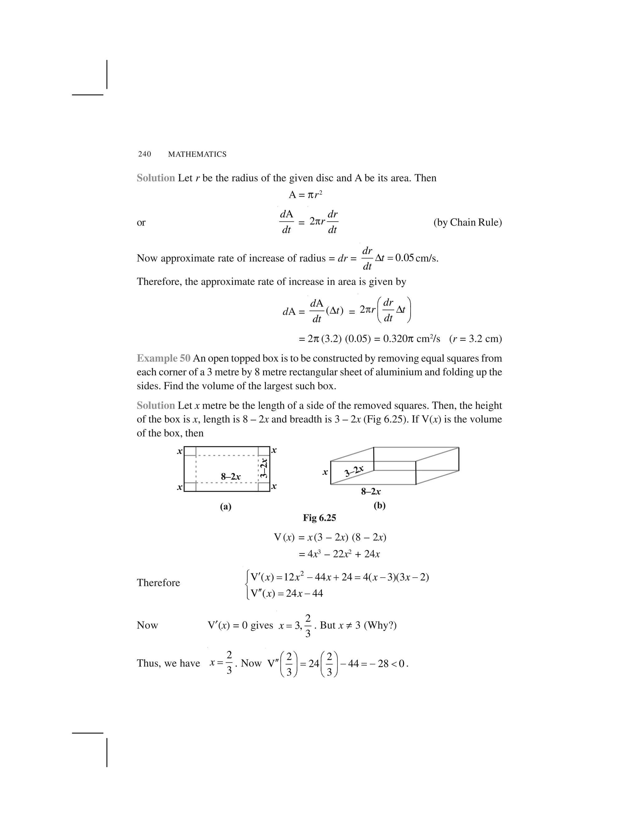 MATHEMATICS240
Solution Let r be the radius of the given disc and A be its area. Then
A = ✄r2
or
Ad
dt
= 2
dr
r
dt
  (by Chain Rule)
Now approximate rate of increase of radius = dr = 0.05
dr
t
dt
✁ ✂ cm/s.
Therefore, the approximate rate of increase in area is given by
dA =
A
( )
d
t
dt
✁ = 2
dr
r t
dt
☎ ✆
✝ ✞✟ ✠
✡ ☛
= 2✄ (3.2) (0.05) = 0.320✄ cm2
/s (r = 3.2 cm)
Example 50 An open topped box is to be constructed by removing equal squares from
each corner of a 3 metre by 8 metre rectangular sheet of aluminium and folding up the
sides. Find the volume of the largest such box.
Solution Let x metre be the length of a side of the removed squares. Then, the height
of the box is x, length is 8 – 2x and breadth is 3 – 2x (Fig 6.25). If V(x) is the volume
of the box, then
Fig 6.25
V(x) = x(3 – 2x) (8 – 2x)
= 4x3
– 22x2
+ 24x
Therefore
2
V ( ) 12 44 24 4( 3)(3 2)
V ( ) 24 44
x x x x x
x x
☞ ✌ ✍ ✎ ✏ ✍ ✎ ✎✑
✒
✌✌ ✍ ✎✑✓
Now V✔(x) = 0 gives
2
3,
3
x ✂ . But x ✕ 3 (Why?)
Thus, we have
2
3
x ✂ . Now
2 2
V 24 44 28 0
3 3
☎ ✆ ☎ ✆✖✖ ✗ ✘ ✗ ✘ ✙✟ ✠ ✟ ✠
✡ ☛ ✡ ☛
.
 