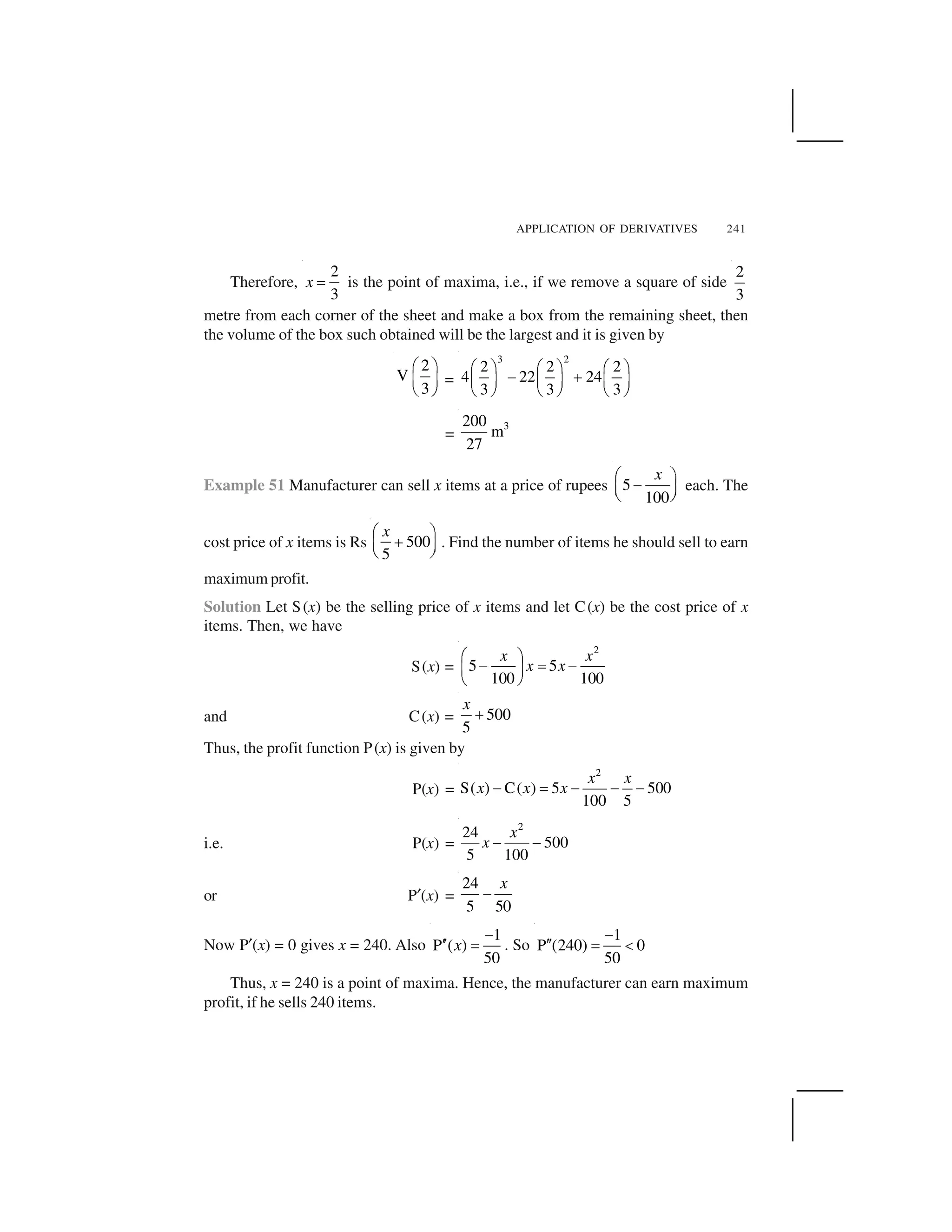 APPLICATION OF DERIVATIVES 241
Therefore,
2
3
x   is the point of maxima, i.e., if we remove a square of side
2
3
metre from each corner of the sheet and make a box from the remaining sheet, then
the volume of the box such obtained will be the largest and it is given by
2
V
3
✁ ✂
✄ ☎
✆ ✝
=
3 2
2 2 2
4 22 24
3 3 3
✞ ✟ ✞ ✟ ✞ ✟✠ ✡☛ ☞ ☛ ☞ ☛ ☞
✌ ✍ ✌ ✍ ✌ ✍
=
3200
m
27
Example 51 Manufacturer can sell x items at a price of rupees 5
100
x✁ ✂
✎✄ ☎✆ ✝
each. The
cost price of x items is Rs 500
5
x✏ ✑
✒✓ ✔✕ ✖
. Find the number of items he should sell to earn
maximum profit.
Solution Let S(x) be the selling price of x items and let C(x) be the cost price of x
items. Then, we have
S(x) =
2
5 5
100 100
x x
x x
✗ ✘
✙ ✚ ✙✛ ✜
✢ ✣
and C(x) = 500
5
x
✤
Thus, the profit function P(x) is given by
P(x) =
2
S( ) C( ) 5 500
100 5
x x
x x x✥ ✦ ✥ ✥ ✥
i.e. P(x) =
2
24
500
5 100
x
x ✧ ✧
or P★(x) =
24
5 50
x
✩
Now P★(x) = 0 gives x = 240. Also
1
P ( )
50
x
✩
✪✪ ✫ . So
1
P (240) 0
50
✩
✪✪ ✫ ✬
Thus, x = 240 is a point of maxima. Hence, the manufacturer can earn maximum
profit, if he sells 240 items.
 