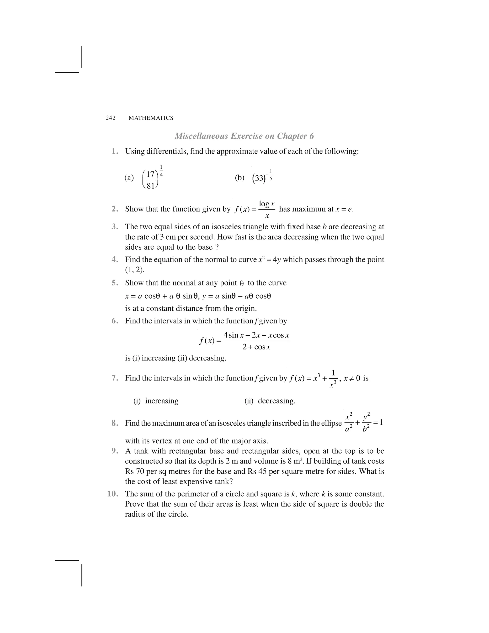 MATHEMATICS242
Miscellaneous Exercise on Chapter 6
1. Using differentials, find the approximate value of each of the following:
(a)
1
417
81
  ✁
✂ ✄
☎ ✆
(b) ✝ ✞
1
533
✟
2. Show that the function given by
log
( )
x
f x
x
✠ has maximum at x = e.
3. The two equal sides of an isosceles triangle with fixed base b are decreasing at
the rate of 3 cm per second. How fast is the area decreasing when the two equal
sides are equal to the base ?
4. Find the equation of the normal to curve x2
= 4y which passes through the point
(1, 2).
5. Show that the normal at any point ✡ to the curve
x = a cos☛ + a ☛ sin☛, y = a sin☛ – a☛ cos☛
is at a constant distance from the origin.
6. Find the intervals in which the function f given by
4sin 2 cos
( )
2 cos
x x x x
f x
x
☞ ☞
✠
✌
is (i) increasing (ii) decreasing.
7. Find the intervals in which the function f given by 3
3
1
( ) , 0f x x x
x
✍ ✎ ✏ is
(i) increasing (ii) decreasing.
8. Find the maximum area of an isosceles triangle inscribed in the ellipse
2 2
2 2
1
x y
a b
✑ ✒
with its vertex at one end of the major axis.
9. A tank with rectangular base and rectangular sides, open at the top is to be
constructed so that its depth is 2 m and volume is 8 m3
. If building of tank costs
Rs 70 per sq metres for the base and Rs 45 per square metre for sides. What is
the cost of least expensive tank?
10. The sum of the perimeter of a circle and square is k, where k is some constant.
Prove that the sum of their areas is least when the side of square is double the
radius of the circle.
 