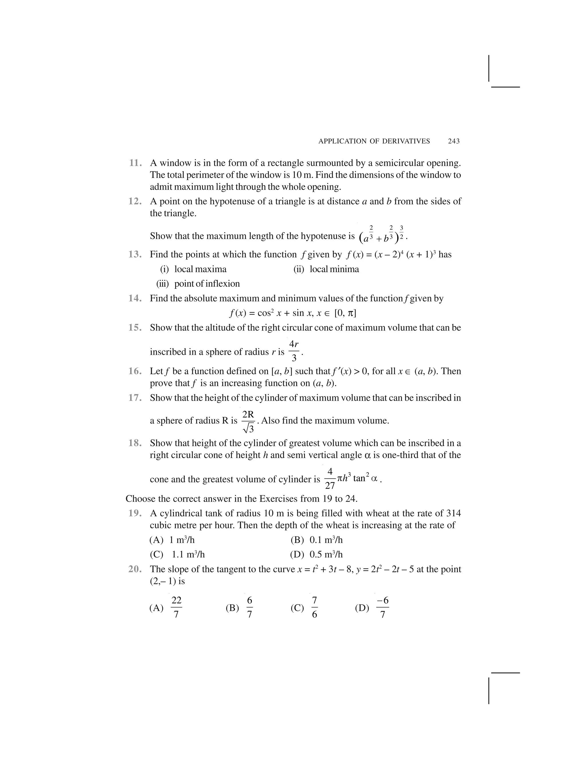 APPLICATION OF DERIVATIVES 243
11. A window is in the form of a rectangle surmounted by a semicircular opening.
The total perimeter of the window is 10 m. Find the dimensions of the window to
admit maximum light through the whole opening.
12. A point on the hypotenuse of a triangle is at distance a and b from the sides of
the triangle.
Show that the maximum length of the hypotenuse is
2 2 3
3 3 2( )a b  .
13. Find the points at which the function f given by f (x) = (x – 2)4
(x + 1)3
has
(i) local maxima (ii) localminima
(iii) point of inflexion
14. Find the absolute maximum and minimum values of the function f given by
f (x) = cos2
x + sin x, x ☎ [0, ✄]
15. Show that the altitude of the right circular cone of maximum volume that can be
inscribed in a sphere of radius r is
4
3
r
.
16. Let f be a function defined on [a, b] such that f ✂(x) > 0, for all x ☎ (a, b). Then
prove that f is an increasing function on (a, b).
17. Show that the height of the cylinder of maximum volume that can be inscribed in
a sphere of radius R is
2R
3
. Also find the maximum volume.
18. Show that height of the cylinder of greatest volume which can be inscribed in a
right circular cone of height h and semi vertical angle ✑ is one-third that of the
cone and the greatest volume of cylinder is
3 24
tan
27
h✁ ✆ .
Choose the correct answer in the Exercises from 19 to 24.
19. A cylindrical tank of radius 10 m is being filled with wheat at the rate of 314
cubic metre per hour. Then the depth of the wheat is increasing at the rate of
(A) 1 m3
/h (B) 0.1 m3
/h
(C) 1.1 m3
/h (D) 0.5 m3
/h
20. The slope of the tangent to the curve x = t2
+ 3t – 8, y = 2t2
– 2t – 5 at the point
(2,– 1) is
(A)
22
7
(B)
6
7
(C)
7
6
(D)
6
7
✝
 
