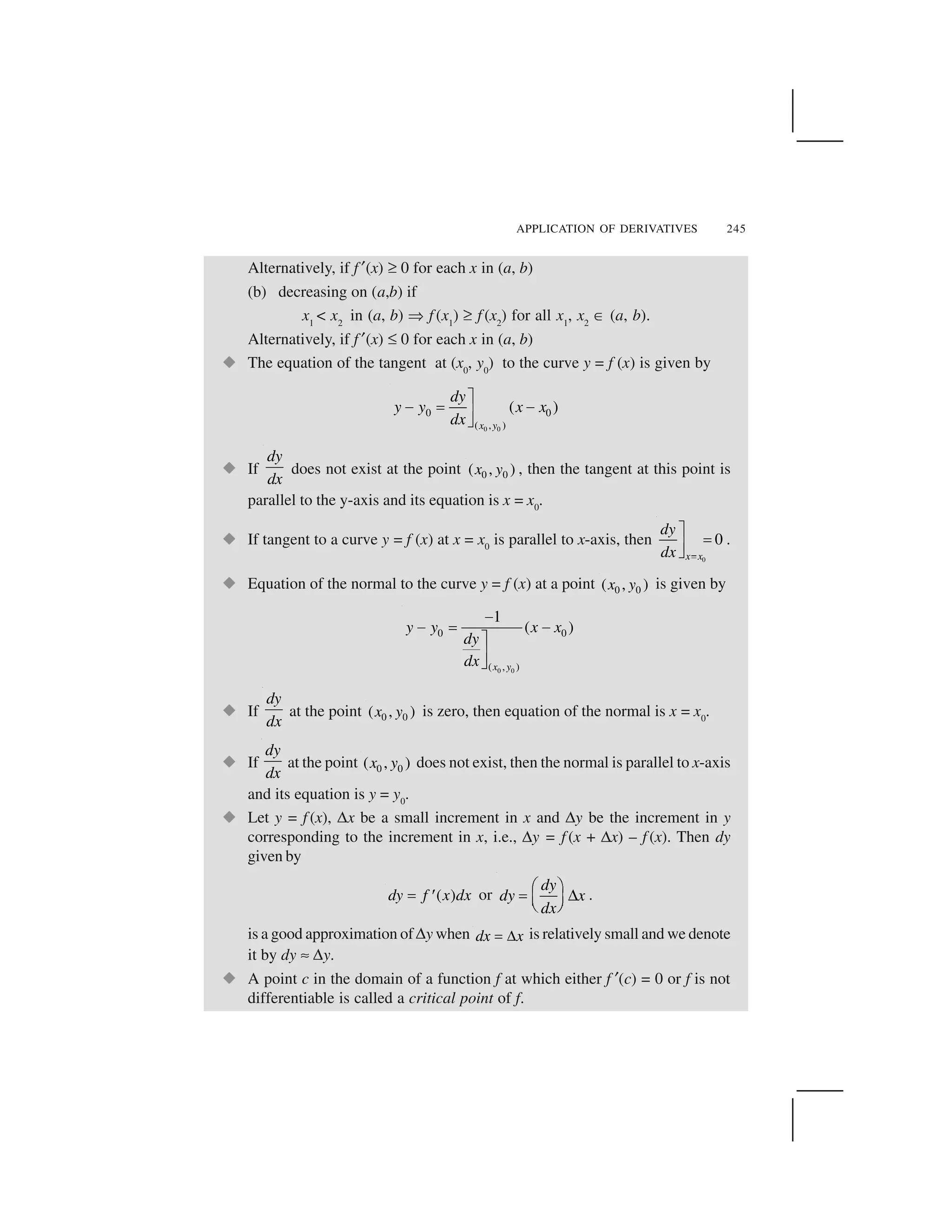 APPLICATION OF DERIVATIVES 245
Alternatively, if f ✂(x) ✞0 for each x in (a, b)
(b) decreasing on (a,b) if
x1
< x2
in (a, b) ✆ f (x1
) ✞ f (x2
) for all x1
, x2
☎(a, b).
Alternatively, if f ✂(x) ✝0 for each x in (a, b)
  The equation of the tangent at (x0
, y0
) to the curve y = f (x) is given by
0 0
0 0
( , )
( )
x y
dy
y y x x
dx
✁✄ ✟ ✄✠✡
  If
dy
dx
does not exist at the point 0 0( , )x y , then the tangent at this point is
parallel to the y-axis and its equation is x = x0
.
  If tangent to a curve y = f (x) at x = x0
is parallel to x-axis, then
0
0
x x
dy
dx ☛
☞ ✌✍✎ .
  Equation of the normal to the curve y = f (x) at a point 0 0( , )x y is given by
0 0
0 0
( , )
1
( )
x y
y y x x
dy
dx
✏✏ ✑ ✏✒
✓✔
  If
dy
dx
at the point 0 0( , )x y is zero, then equation of the normal is x = x0
.
  If
dy
dx
at the point 0 0( , )x y does not exist, then the normal is parallel to x-axis
and its equation is y = y0
.
  Let y = f (x), ✕x be a small increment in x and ✕y be the increment in y
corresponding to the increment in x, i.e., ✕y = f (x + ✕x) – f (x). Then dy
given by
( )dy f x dx✖ ✗ or
dy
dy x
dx
✘ ✙✚ ✛✜ ✢✣ ✤ .
is a good approximation of ✕y when dx x✥✦ is relatively small and we denote
it by dy ✧✕y.
  A point c in the domain of a function f at which either f ✂(c) = 0 or f is not
differentiable is called a critical point of f.
 