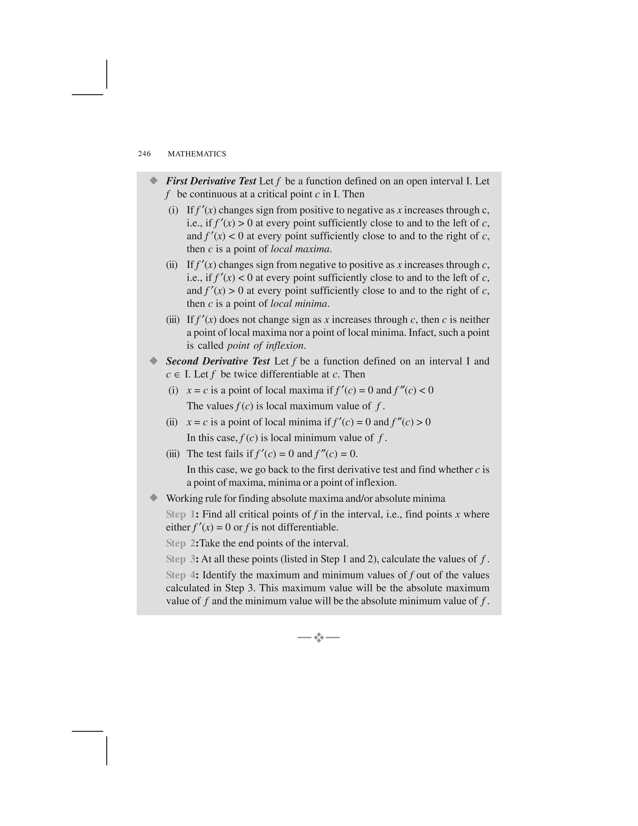 MATHEMATICS246
  First Derivative Test Let f be a function defined on an open interval I. Let
f be continuous at a critical point c in I. Then
(i) If f ✂(x) changes sign from positive to negative as x increases through c,
i.e., if f ✂(x) > 0 at every point sufficiently close to and to the left of c,
and f ✂(x) < 0 at every point sufficiently close to and to the right of c,
then c is a point of local maxima.
(ii) If f ✂(x) changes sign from negative to positive as x increases through c,
i.e., if f ✂(x) < 0 at every point sufficiently close to and to the left of c,
and f ✂(x) > 0 at every point sufficiently close to and to the right of c,
then c is a point of local minima.
(iii) If f ✂(x) does not change sign as x increases through c, then c is neither
a point of local maxima nor a point of local minima. Infact, such a point
is called point of inflexion.
  Second Derivative Test Let f be a function defined on an interval I and
c ☎I. Let f be twice differentiable at c. Then
(i) x = c is a point of local maxima if f ✂(c) = 0 and f ✎(c) < 0
The values f (c) is local maximum value of f .
(ii) x = c is a point of local minima if f ✂(c) = 0 and f ✎(c) > 0
In this case, f (c) is local minimum value of f .
(iii) The test fails if f ✂(c) = 0 and f ✎(c) = 0.
In this case, we go back to the first derivative test and find whether c is
a point of maxima, minima or a point of inflexion.
  Working rule for finding absolute maxima and/or absolute minima
Step 1: Find all critical points of f in the interval, i.e., find points x where
either f ✂(x) = 0 or f is not differentiable.
Step 2:Take the end points of the interval.
Step 3: At all these points (listed in Step 1 and 2), calculate the values of f .
Step 4: Identify the maximum and minimum values of f out of the values
calculated in Step 3. This maximum value will be the absolute maximum
value of f and the minimum value will be the absolute minimum value of f .
—✁—
 