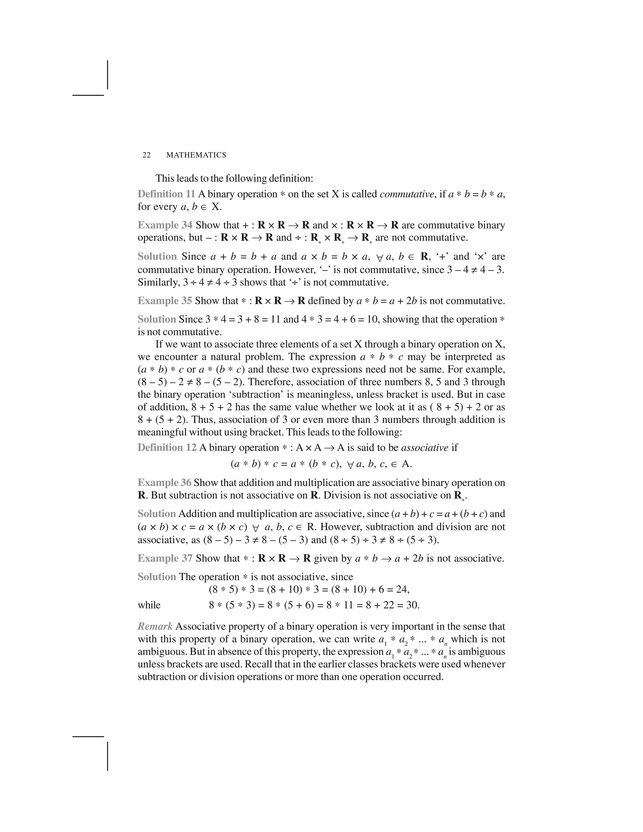 MATHEMATICS22
This leads to the following definition:
Definition 11 A binary operation ✍ on the set X is called commutative, if a ✍ b = b ✍ a,
for every a, b ✂ X.
Example 34 Show that + : R × R ✌ R and × : R × R ✌ R are commutative binary
operations, but – : R × R ✌ R and ÷ : R 
× R 
✌ R 
are not commutative.
Solution Since a + b = b + a and a × b = b × a, ✁ a, b ✂ R, ‘+’ and ‘×’ are
commutative binary operation. However, ‘–’ is not commutative, since 3 – 4 ✡ 4 – 3.
Similarly, 3 ÷ 4 ✡ 4 ÷ 3 shows that ‘÷’ is not commutative.
Example 35 Show that ✍ : R × R ✌ R defined by a ✍ b = a + 2b is not commutative.
Solution Since 3 ✍ 4 = 3 + 8 = 11 and 4 ✍ 3 = 4 + 6 = 10, showing that the operation ✍
is not commutative.
If we want to associate three elements of a set X through a binary operation on X,
we encounter a natural problem. The expression a ✍ b ✍ c may be interpreted as
(a ✍ b) ✍ c or a ✍ (b ✍ c) and these two expressions need not be same. For example,
(8 – 5) – 2 ✡ 8 – (5 – 2). Therefore, association of three numbers 8, 5 and 3 through
the binary operation ‘subtraction’ is meaningless, unless bracket is used. But in case
of addition, 8 + 5 + 2 has the same value whether we look at it as ( 8 + 5) + 2 or as
8 + (5 + 2). Thus, association of 3 or even more than 3 numbers through addition is
meaningful without using bracket. This leads to the following:
Definition 12 A binary operation ✍ : A × A ✌ A is said to be associative if
(a ✍ b) ✍ c = a ✍ (b ✍ c), ✁ a, b, c, ✂ A.
Example 36 Show that addition and multiplication are associative binary operation on
R. But subtraction is not associative on R. Division is not associative on R 
.
Solution Addition and multiplication are associative, since (a + b) + c = a + (b + c) and
(a × b) × c = a × (b × c) ✁ a, b, c ✂ R. However, subtraction and division are not
associative, as (8 – 5) – 3 ✡ 8 – (5 – 3) and (8 ÷ 5) ÷ 3 ✡ 8 ÷ (5 ÷ 3).
Example 37 Show that ✍ : R × R ✌ R given by a ✍ b ✌ a + 2b is not associative.
Solution The operation ✍ is not associative, since
(8 ✍ 5) ✍ 3 = (8 + 10) ✍ 3 = (8 + 10) + 6 = 24,
while 8 ✍ (5 ✍ 3) = 8 ✍ (5 + 6) = 8 ✍ 11 = 8 + 22 = 30.
Remark Associative property of a binary operation is very important in the sense that
with this property of a binary operation, we can write a1
✍ a2
✍ ... ✍ an
which is not
ambiguous. But in absence of this property, the expression a1
✍ a2
✍ ... ✍ an
is ambiguous
unless brackets are used. Recall that in the earlier classes brackets were used whenever
subtraction or division operations or more than one operation occurred.
 