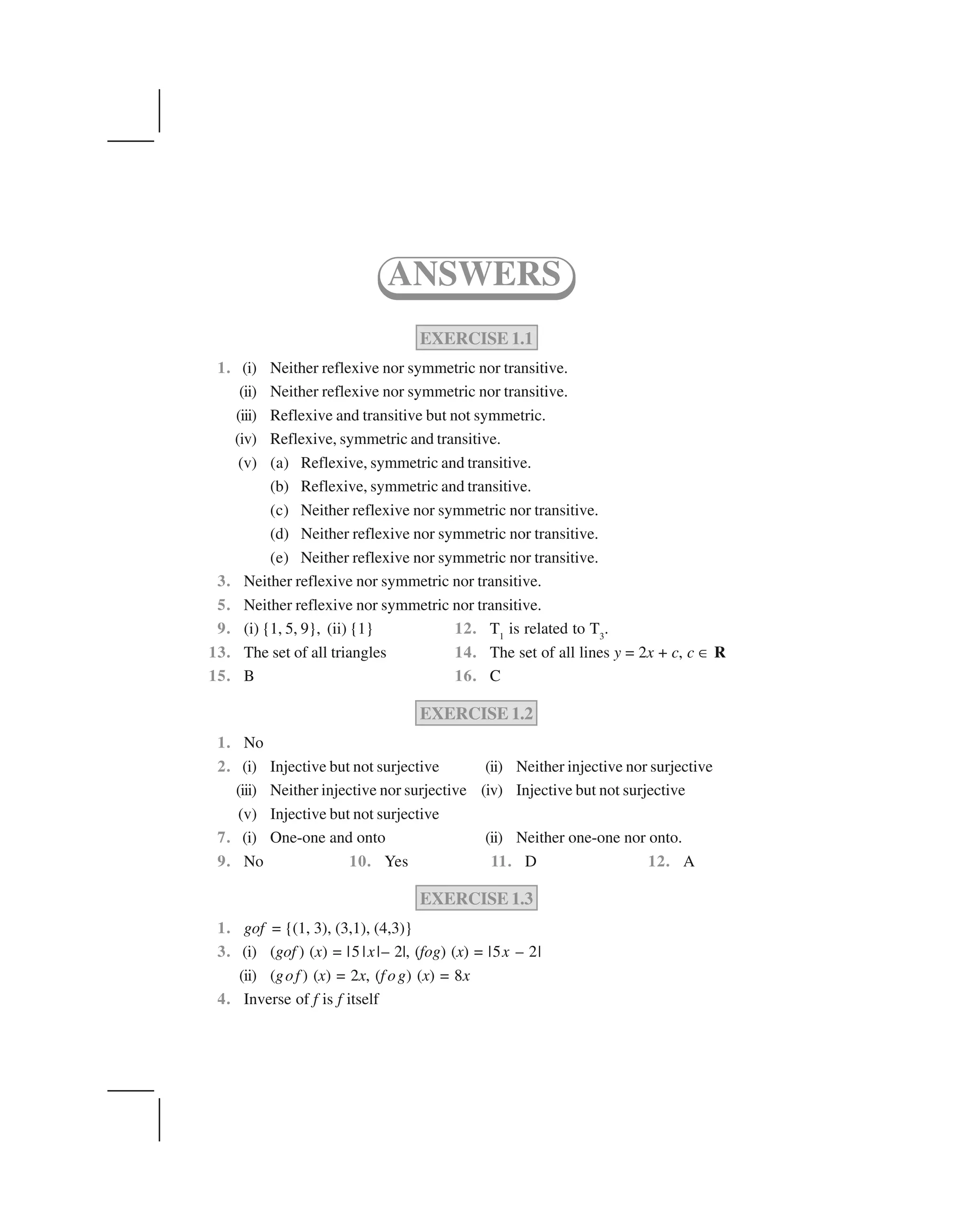 EXERCISE 1.1
1. (i) Neither reflexive nor symmetric nor transitive.
(ii) Neither reflexive nor symmetric nor transitive.
(iii) Reflexive and transitive but not symmetric.
(iv) Reflexive, symmetric and transitive.
(v) (a) Reflexive, symmetric and transitive.
(b) Reflexive, symmetric and transitive.
(c) Neither reflexive nor symmetric nor transitive.
(d) Neither reflexive nor symmetric nor transitive.
(e) Neither reflexive nor symmetric nor transitive.
3. Neither reflexive nor symmetric nor transitive.
5. Neither reflexive nor symmetric nor transitive.
9. (i) {1, 5, 9}, (ii) {1} 12. T1
is related to T3
.
13. The set of all triangles 14. The set of all lines y = 2x + c, c ✂ R
15. B 16. C
EXERCISE 1.2
1. No
2. (i) Injective but not surjective (ii) Neither injective nor surjective
(iii) Neither injective nor surjective (iv) Injective but not surjective
(v) Injective but not surjective
7. (i) One-one and onto (ii) Neither one-one nor onto.
9. No 10. Yes 11. D 12. A
EXERCISE 1.3
1. gof = {(1, 3), (3,1), (4,3)}
3. (i) (gof ) (x) = |5 |x|– 2|, (fog) (x) = |5x – 2|
(ii) (gof ) (x) = 2x, (f og) (x) = 8x
4. Inverse of f is f itself
ANSWERS
 