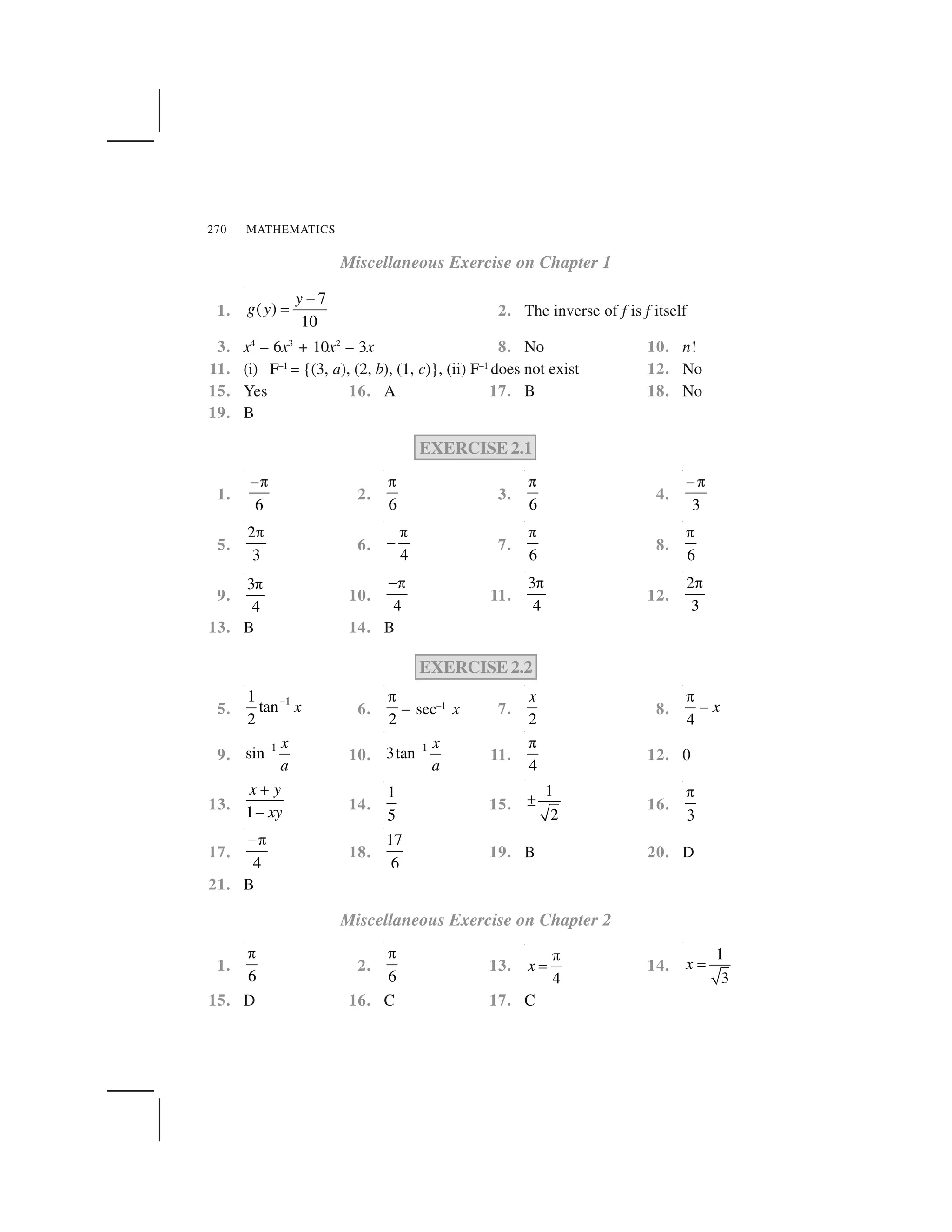 MATHEMATICS270
Miscellaneous Exercise on Chapter 1
1.
7
( )
10
y
g y
 
✁ 2. The inverse of f is f itself
3. x4
– 6x3
+ 10x2
– 3x 8. No 10. n!
11. (i) F–1
= {(3, a), (2, b), (1, c)}, (ii) F–1
does not exist 12. No
15. Yes 16. A 17. B 18. No
19. B
EXERCISE 2.1
1.
6
 ✂
2.
6
✂
3.
6
✂
4.
3
 ✂
5.
2
3
✂
6.
4
✂
  7.
6
✂
8.
6
✂
9.
3
4
✄
10.
4
☎✄
11.
3
4
✄
12.
2
3
✄
13. B 14. B
EXERCISE 2.2
5.
11
tan
2
x✆
6.
2
✂
– sec–1
x 7.
2
x
8.
4
x
✂
 
9.
1
sin
x
a
✆ 10.
1
3tan
x
a
✆ 11.
4
✂
12. 0
13. 1
x y
xy
✝
✞ 14.
1
5
15.
1
2
✟ 16.
3
✂
17.
4
 ✂
18.
17
6
19. B 20. D
21. B
Miscellaneous Exercise on Chapter 2
1.
6
✂
2.
6
✂
13.
4
x
✄
✠ 14.
1
3
x ✡
15. D 16. C 17. C
 