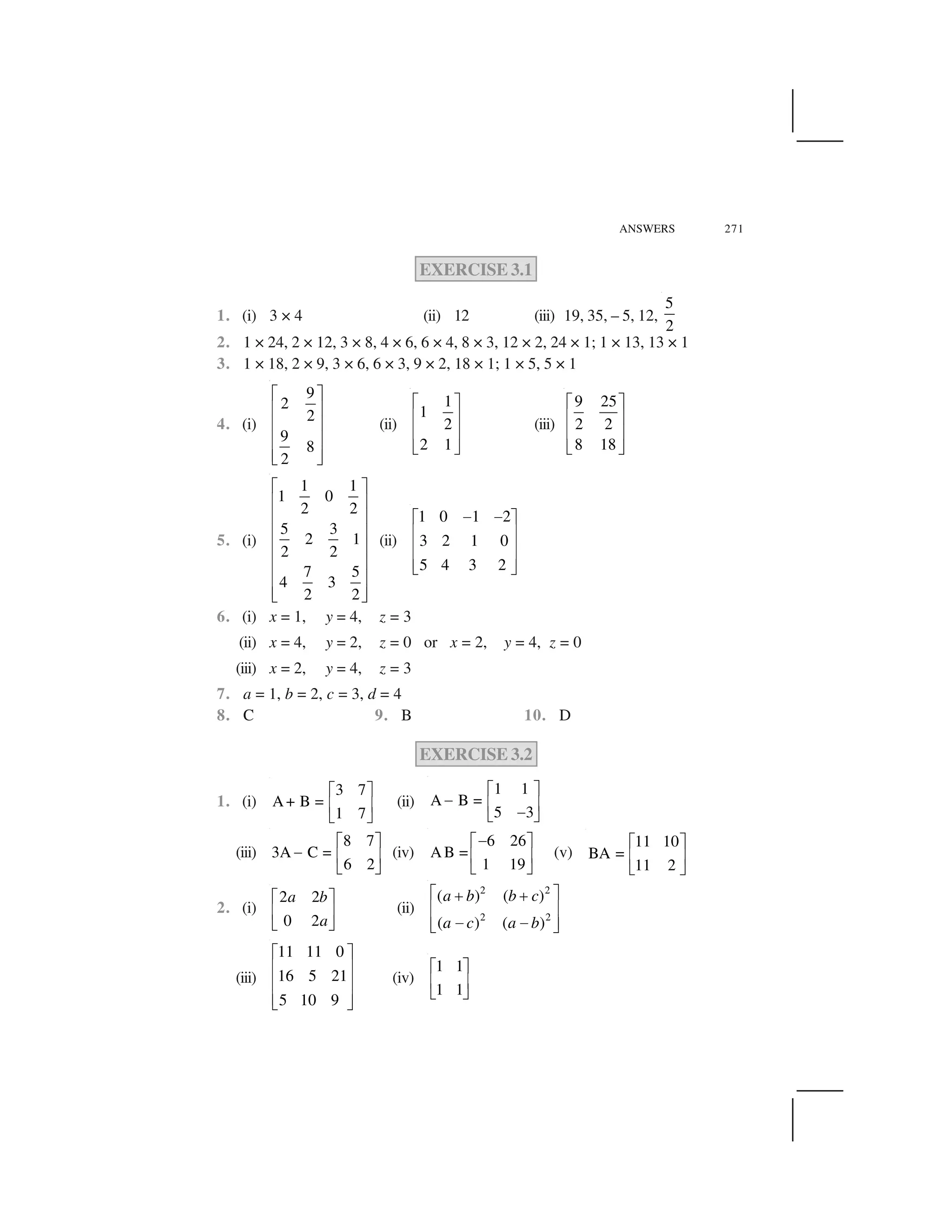 ANSWERS 271
EXERCISE 3.1
1. (i) 3 × 4 (ii) 12 (iii) 19, 35, – 5, 12,
5
2
2. 1 × 24, 2 × 12, 3 × 8, 4 × 6, 6 × 4, 8 × 3, 12 × 2, 24 × 1; 1 × 13, 13 × 1
3. 1 × 18, 2 × 9, 3 × 6, 6 × 3, 9 × 2, 18 × 1; 1 × 5, 5 × 1
4. (i)
9
2
2
9
8
2
  ✁
✂ ✄
✂ ✄
✂ ✄
✂ ✄☎ ✆
(ii)
1
1
2
2 1
  ✁
✂ ✄
✂ ✄
☎ ✆
(iii)
9 25
2 2
8 18
  ✁
✂ ✄
✂ ✄
☎ ✆
5. (i)
1 1
1 0
2 2
5 3
2 1
2 2
7 5
4 3
2 2
✝ ✞
✟ ✠
✟ ✠
✟ ✠
✟ ✠
✟ ✠
✟ ✠
✟ ✠✡ ☛
(ii)
1 0 1 2
3 2 1 0
5 4 3 2
☞ ☞✌ ✍
✎ ✏
✎ ✏
✎ ✏✑ ✒
6. (i) x = 1, y = 4, z = 3
(ii) x = 4, y = 2, z = 0 or x = 2, y = 4, z = 0
(iii) x = 2, y = 4, z = 3
7. a = 1, b = 2, c = 3, d = 4
8. C 9. B 10. D
EXERCISE 3.2
1. (i)
3 7
A+ B =
1 7
✓ ✔
✕ ✖
✗ ✘
(ii)
1 1
A B =
5 3
✓ ✔
✙ ✕ ✖
✙✗ ✘
(iii)
8 7
3A C =
6 2
✓ ✔
✙ ✕ ✖
✗ ✘
(iv)
6 26
AB =
1 19
✙✓ ✔
✕ ✖
✗ ✘
(v)
11 10
BA =
11 2
✚ ✛
✜ ✢
✣ ✤
2. (i)
2 2
0 2
a b
a
✚ ✛
✜ ✢
✣ ✤
(ii)
2 2
2 2
( ) ( )
( ) ( )
a b b c
a c a b
✥ ✦✧ ✧
★ ✩
✪ ✪★ ✩✫ ✬
(iii)
11 11 0
16 5 21
5 10 9
✌ ✍
✎ ✏
✎ ✏
✎ ✏✑ ✒
(iv)
1 1
1 1
✓ ✔
✕ ✖
✗ ✘
 