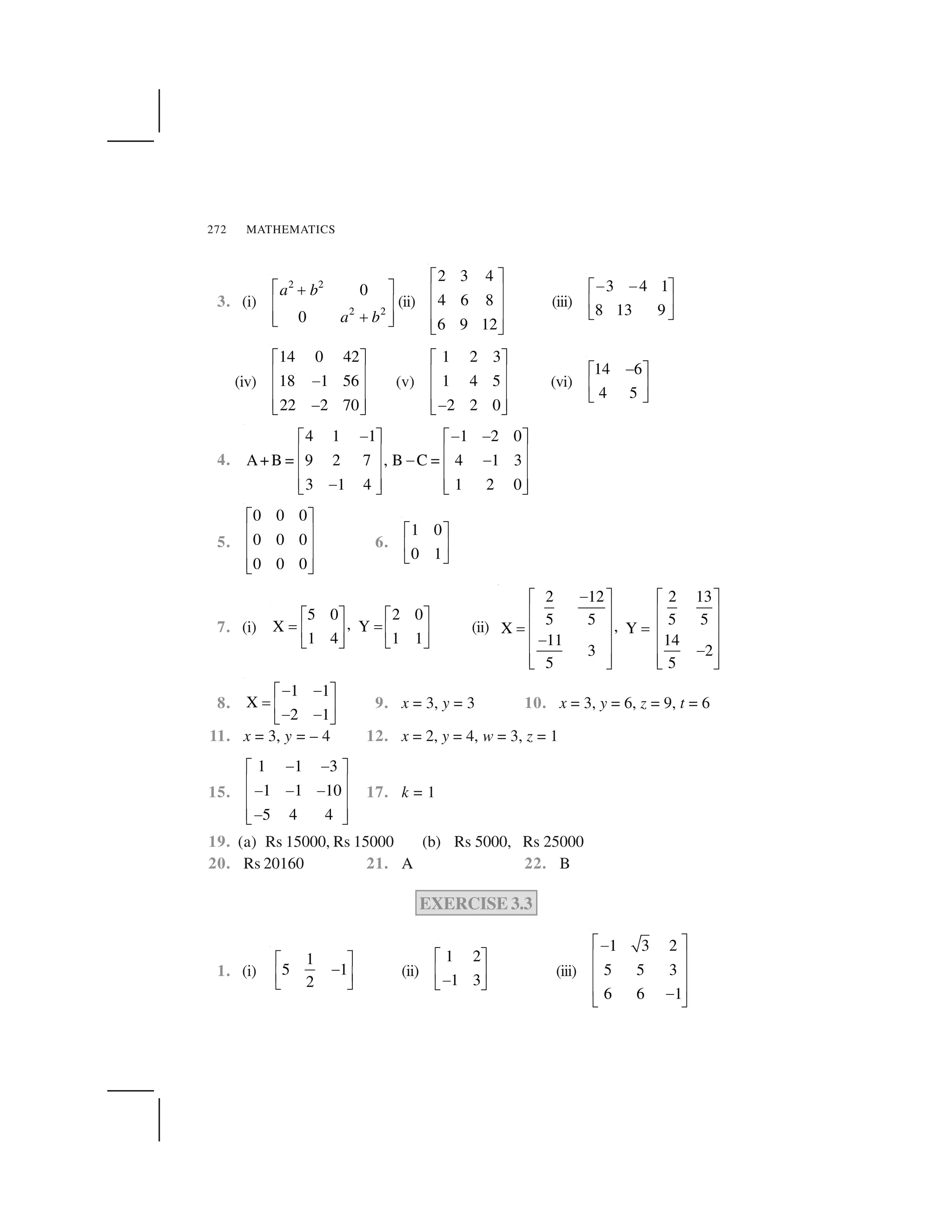 MATHEMATICS272
3. (i)
2 2
2 2
0
0
a b
a b
  ✁✂
✄ ☎
✂✄ ☎✆ ✝
(ii)
2 3 4
4 6 8
6 9 12
✞ ✟
✠ ✡
✠ ✡
✠ ✡☛ ☞
(iii)
3 4 1
8 13 9
✌ ✌✍ ✎
✏ ✑
✒ ✓
(iv)
14 0 42
18 1 56
22 2 70
✔ ✕
✖ ✗
✘
✖ ✗
✖ ✗✘✙ ✚
(v)
1 2 3
1 4 5
2 2 0
✔ ✕
✖ ✗
✖ ✗
✖ ✗✘✙ ✚
(vi)
14 6
4 5
✌✍ ✎
✏ ✑
✒ ✓
4.
4 1 1 1 2 0
A+B = 9 2 7 , B C = 4 1 3
3 1 4 1 2 0
✘ ✘ ✘✔ ✕ ✔ ✕
✖ ✗ ✖ ✗
✘ ✘
✖ ✗ ✖ ✗
✖ ✗ ✖ ✗✘✙ ✚ ✙ ✚
5.
0 0 0
0 0 0
0 0 0
✞ ✟
✠ ✡
✠ ✡
✠ ✡☛ ☞
6.
1 0
0 1
✍ ✎
✏ ✑
✒ ✓
7. (i)
5 0 2 0
,X Y
1 4 1 1
✍ ✎ ✍ ✎
✛ ✛✏ ✑ ✏ ✑
✒ ✓ ✒ ✓
(ii)
2 12 2 13
5 5 5 5,X Y
11 14
3 2
5 5
✜✢ ✣ ✢ ✣
✤ ✥ ✤ ✥
✦ ✦✤ ✥ ✤ ✥
✜✤ ✥ ✤ ✥
✜
✤ ✥ ✤ ✥✧ ★ ✧ ★
8.
1 1
X
2 1
✌ ✌✍ ✎
✛ ✏ ✑
✌ ✌✒ ✓
9. x = 3, y = 3 10. x = 3, y = 6, z = 9, t = 6
11. x = 3, y = – 4 12. x = 2, y = 4, w = 3, z = 1
15.
1 1 3
1 1 10
5 4 4
✘ ✘✔ ✕
✖ ✗
✘ ✘ ✘
✖ ✗
✖ ✗✘✙ ✚
17. k = 1
19. (a) Rs 15000, Rs 15000 (b) Rs 5000, Rs 25000
20. Rs 20160 21. A 22. B
EXERCISE 3.3
1. (i)
1
5 1
2
✩ ✪
✫
✬ ✭
✮ ✯
(ii)
1 2
1 3
✍ ✎
✏ ✑
✌✒ ✓
(iii)
1 3 2
5 5 3
6 6 1
✰ ✱✲
✳ ✴
✳ ✴
✳ ✴✲
✵ ✶
 
