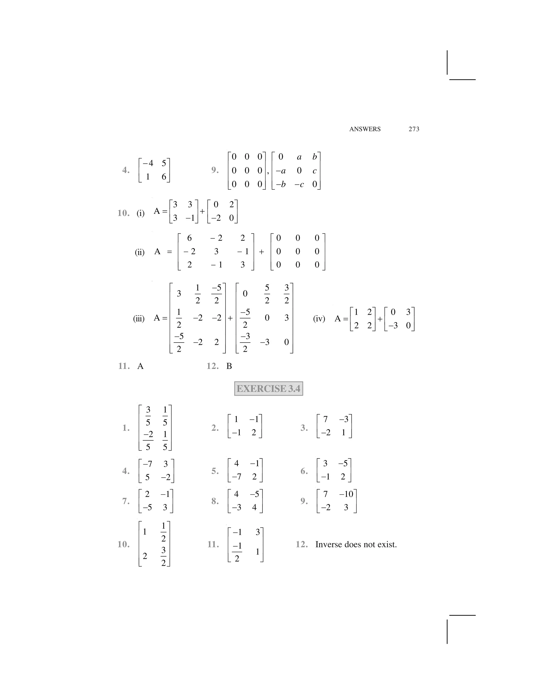 ANSWERS 273
4.
4 5
1 6
 ✁ ✂
✄ ☎
✆ ✝
9.
0 0 0 0
0 0 0 , 0
0 0 0 0
a b
a c
b c
✞ ✟ ✞ ✟
✠ ✡ ✠ ✡☛✠ ✡ ✠ ✡
✠ ✡ ✠ ✡☛ ☛☞ ✌ ☞ ✌
10. (i)
3 3 0 2
A
3 1 2 0
✍ ✎ ✍ ✎
✏ ✑✒ ✓ ✒ ✓✔ ✔✕ ✖ ✕ ✖
(ii)
6 2 2 0 0 0
A 2 3 1 0 0 0
2 1 3 0 0 0
✗✘ ✙ ✘ ✙
✚ ✛ ✚ ✛✜ ✗ ✗ ✢✚ ✛ ✚ ✛
✚ ✛ ✚ ✛✗✣ ✤ ✣ ✤
(iii)
1 5 5 3
3 0
2 2 2 2
1 5
A 2 2 0 3
2 2
5 3
2 2 3 0
2 2
✥✦ ✧ ✦ ✧
★ ✩ ★ ✩
★ ✩ ★ ✩
✥★ ✩ ★ ✩✪ ✥ ✥ ✫
★ ✩ ★ ✩
★ ✩ ★ ✩✥ ✥★ ✩ ★ ✩✥ ✥
★ ✩ ★ ✩✬ ✭ ✬ ✭
(iv)
1 2 0 3
A
2 2 3 0
✁ ✂ ✁ ✂
✮ ✯✄ ☎ ✄ ☎ ✆ ✝ ✆ ✝
11. A 12. B
EXERCISE 3.4
1.
3 1
5 5
2 1
5 5
✰ ✱
✲ ✳
✲ ✳
✴✲ ✳
✲ ✳✵ ✶
2.
1 1
1 2
✔✍ ✎
✒ ✓✔✕ ✖
3.
7 3
2 1
✔✍ ✎
✒ ✓✔✕ ✖
4.
7 3
5 2
✔✍ ✎
✒ ✓✔✕ ✖
5.
4 1
7 2
✔✍ ✎
✒ ✓✔✕ ✖
6.
3 5
1 2
✔✍ ✎
✒ ✓✔✕ ✖
7.
2 1
5 3
✔✍ ✎
✒ ✓✔✕ ✖
8.
4 5
3 4
✔✍ ✎
✒ ✓✔✕ ✖
9.
7 10
2 3
✔✍ ✎
✒ ✓✔✕ ✖
10.
1
1
2
3
2
2
✰ ✱
✲ ✳
✲ ✳
✲ ✳
✲ ✳✵ ✶
11.
1 3
1
1
2
✴✰ ✱
✲ ✳✴✲ ✳
✵ ✶
12. Inverse does not exist.
 