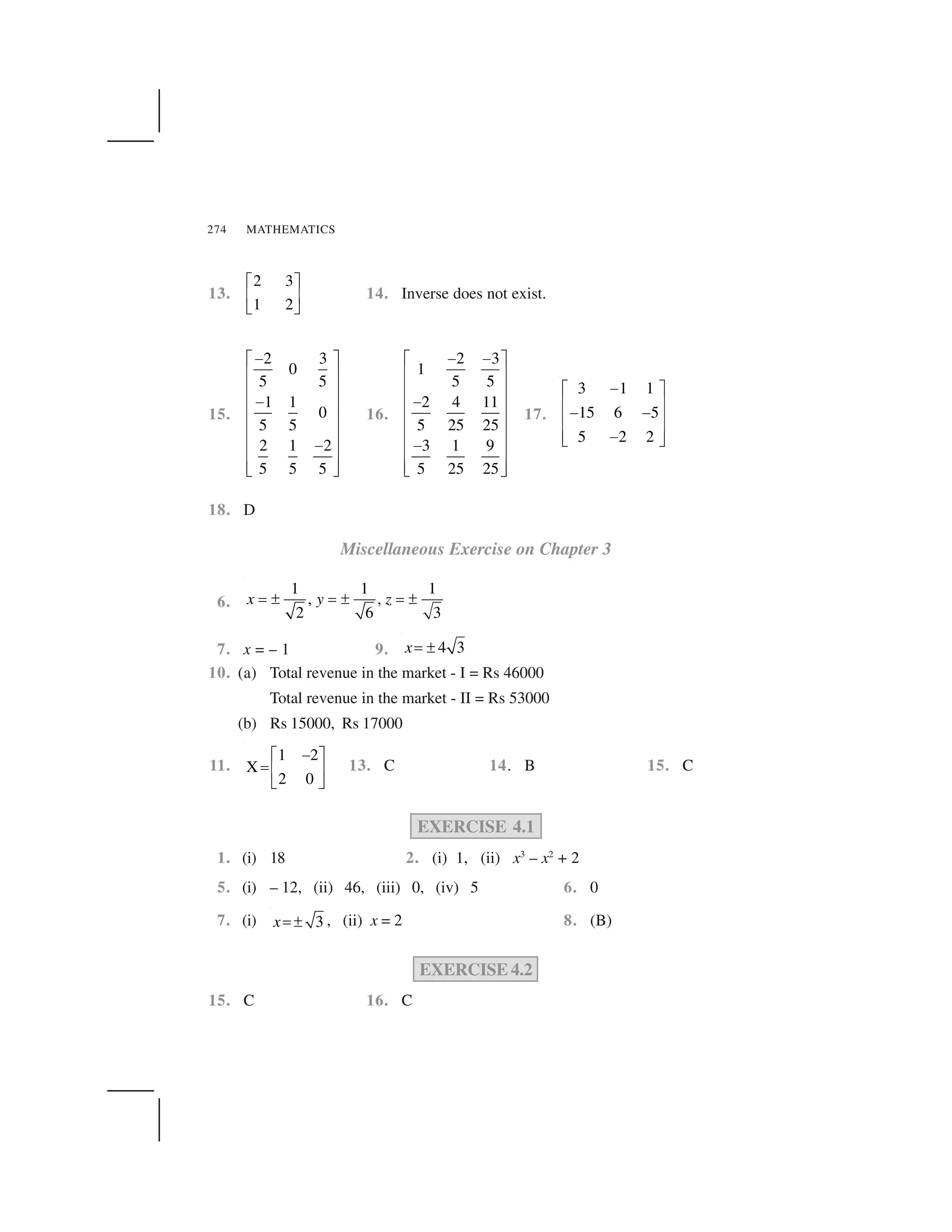 MATHEMATICS274
13.
2 3
1 2
  ✁
✂ ✄
☎ ✆
14. Inverse does not exist.
15.
2 3
0
5 5
1 1
0
5 5
2 1 2
5 5 5
✝✞ ✟
✠ ✡
✠ ✡
✝✠ ✡
✠ ✡
✠ ✡
✝
✠ ✡
✠ ✡☛ ☞
16.
2 3
1
5 5
2 4 11
5 25 25
3 1 9
5 25 25
✝ ✝✞ ✟
✠ ✡
✠ ✡
✝✠ ✡
✠ ✡
✠ ✡
✝
✠ ✡
✠ ✡☛ ☞
17.
3 1 1
15 6 5
5 2 2
✌✍ ✎
✏ ✑
✌ ✌
✏ ✑
✏ ✑✌✒ ✓
18. D
Miscellaneous Exercise on Chapter 3
6.
1 1 1
, ,
2 6 3
x y z✔ ✕ ✔ ✕ ✔ ✕
7. x = – 1 9. 4 3x✖ ✗
10. (a) Total revenue in the market - I = Rs 46000
Total revenue in the market - II = Rs 53000
(b) Rs 15000, Rs 17000
11.
1 2
X
2 0
✘✙ ✚
✛ ✜ ✢
✣ ✤
13. C 14. B 15. C
EXERCISE 4.1
1. (i) 18 2. (i) 1, (ii) x3
– x2
+ 2
5. (i) – 12, (ii) 46, (iii) 0, (iv) 5 6. 0
7. (i) 3x✖ ✗ , (ii) x = 2 8. (B)
EXERCISE 4.2
15. C 16. C
 