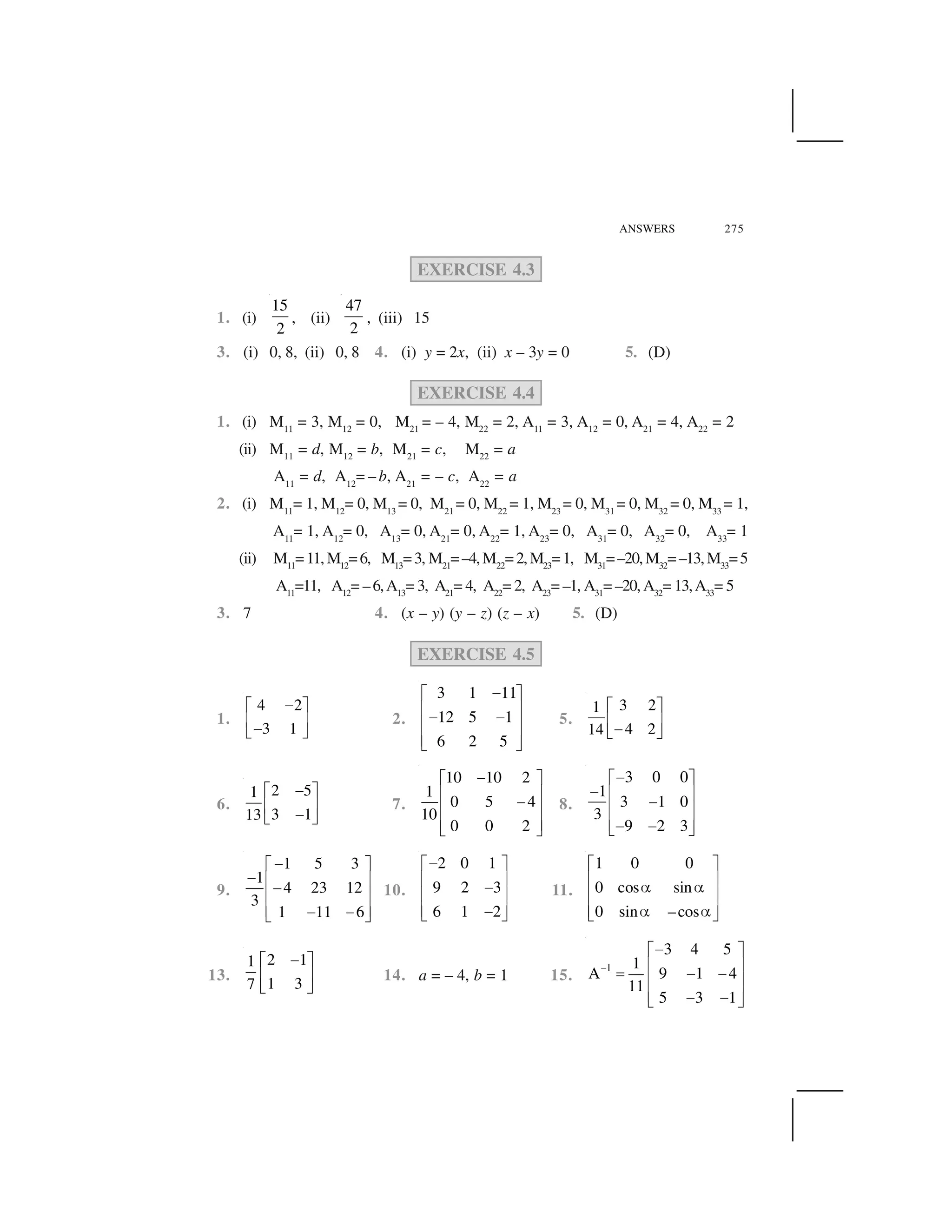 ANSWERS 275
EXERCISE 4.3
1. (i)
15
2
, (ii)
47
2
, (iii) 15
3. (i) 0, 8, (ii) 0, 8 4. (i) y = 2x, (ii) x – 3y = 0 5. (D)
EXERCISE 4.4
1. (i) M11
= 3, M12
= 0, M21
= – 4, M22
= 2, A11
= 3, A12
= 0, A21
= 4, A22
= 2
(ii) M11
= d, M12
= b, M21
= c, M22
= a
A11
= d, A12
= – b, A21
= – c, A22
= a
2. (i) M11
= 1, M12
= 0, M13
= 0, M21
= 0, M22
= 1, M23
= 0, M31
= 0, M32
= 0, M33
= 1,
A11
= 1, A12
= 0, A13
= 0, A21
= 0, A22
= 1, A23
= 0, A31
= 0, A32
= 0, A33
= 1
(ii) M11
=11, M12
=6, M13
=3, M21
=–4,M22
=2,M23
=1, M31
=–20,M32
=–13,M33
=5
A11
=11, A12
= –6,A13
= 3, A21
= 4, A22
= 2, A23
= –1, A31
= –20, A32
= 13,A33
= 5
3. 7 4. (x – y) (y – z) (z – x) 5. (D)
EXERCISE 4.5
1.
4 2
3 1
 ✁ ✂
✄ ☎ ✆ ✝
2.
3 1 11
12 5 1
6 2 5
✞✟ ✠
✡ ☛✞ ✞✡ ☛
✡ ☛☞ ✌
5.
3 21
4 214
✁ ✂
✄ ☎ ✆ ✝
6.
2 51
3 113
✍✎ ✏
✑ ✒✍✓ ✔
7.
10 10 2
1
0 5 4
10
0 0 2
✕✖ ✗
✘ ✙✕✘ ✙
✘ ✙✚ ✛
8.
3 0 0
1
3 1 0
3
9 2 3
✜✢ ✣
✜ ✤ ✥✜✤ ✥
✤ ✥✜ ✜✦ ✧
9.
1 5 3
1
4 23 12
3
1 11 6
✕✖ ✗
✕ ✘ ✙✕✘ ✙
✘ ✙✕ ✕✚ ✛
10.
2 0 1
9 2 3
6 1 2
✞✟ ✠
✡ ☛✞✡ ☛
✡ ☛✞☞ ✌
11.
1 0 0
0 cos sin
0 sin –cos
✟ ✠
✡ ☛★ ★✡ ☛
✡ ☛★ ★☞ ✌
13.
2 11
1 37
✍✎ ✏
✑ ✒
✓ ✔
14. a = – 4, b = 1 15.
1
3 4 5
1
A 9 1 4
11
5 3 1
✩
✞✟ ✠
✡ ☛✪ ✞ ✞✡ ☛
✡ ☛✞ ✞☞ ✌
 