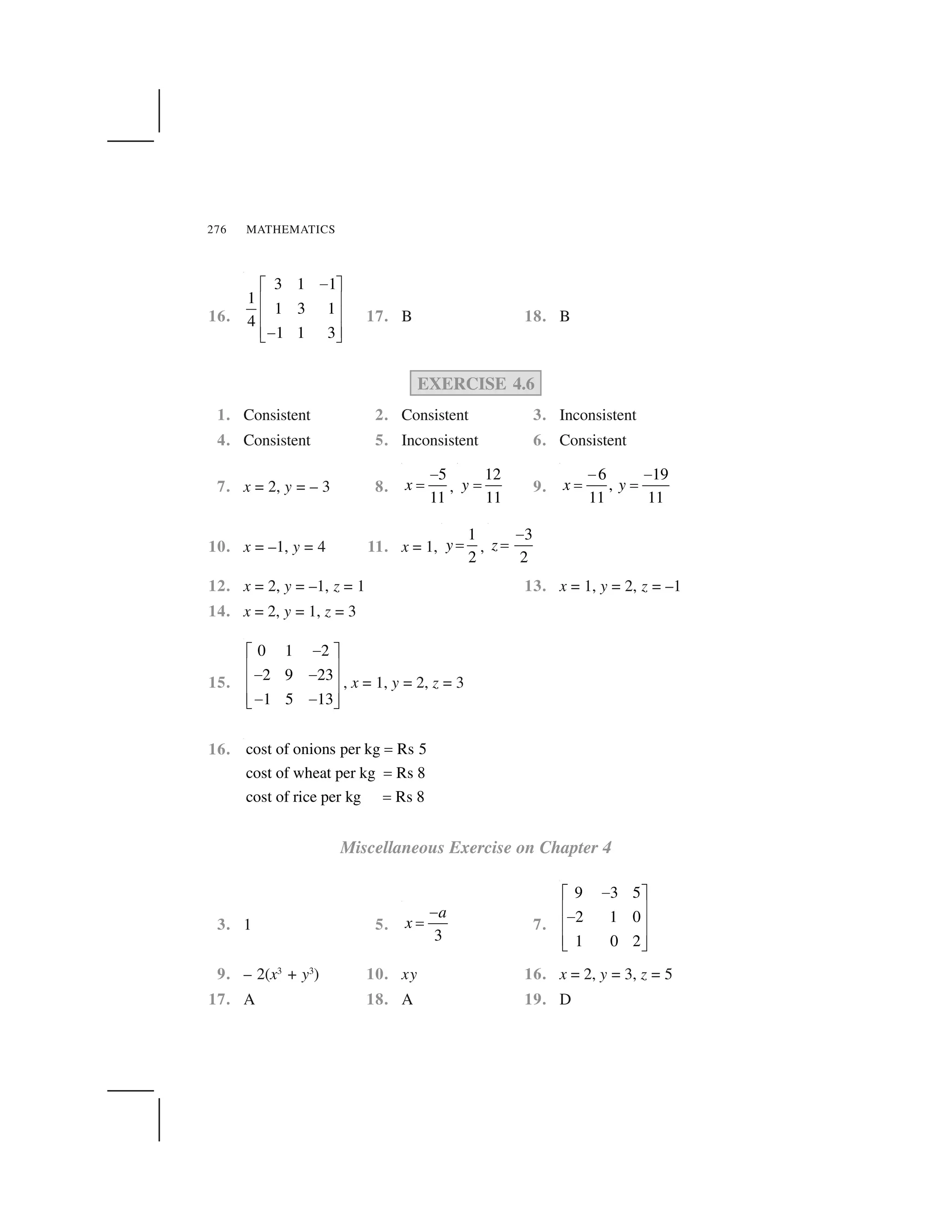 MATHEMATICS276
16.
3 1 1
1
1 3 1
4
1 1 3
 ✁ ✂
✄ ☎
✄ ☎
✄ ☎ ✆ ✝
17. B 18. B
EXERCISE 4.6
1. Consistent 2. Consistent 3. Inconsistent
4. Consistent 5. Inconsistent 6. Consistent
7. x = 2, y = – 3 8.
5
11
x
✞
✟ ,
12
11
y ✟ 9.
6 19
,
11 11
x y
✞ ✞
✟ ✟
10. x = –1, y = 4 11. x = 1,
1
2
y ✟ ,
3
2
z
✞
✟
12. x = 2, y = –1, z = 1 13. x = 1, y = 2, z = –1
14. x = 2, y = 1, z = 3
15.
0 1 2
2 9 23
1 5 13
✠✡ ☛
☞ ✌✠ ✠☞ ✌
☞ ✌✠ ✠✍ ✎
, x = 1, y = 2, z = 3
16. cost of onions per kg Rs 5
cost of wheat per kg Rs 8
cost of rice per kg Rs 8
✏
✏
✏
Miscellaneous Exercise on Chapter 4
3. 1 5.
3
a
x
✞
✟ 7.
9 3 5
2 1 0
1 0 2
✠✡ ☛
☞ ✌✠☞ ✌
☞ ✌✍ ✎
9. – 2(x3
+ y3
) 10. xy 16. x = 2, y = 3, z = 5
17. A 18. A 19. D
 