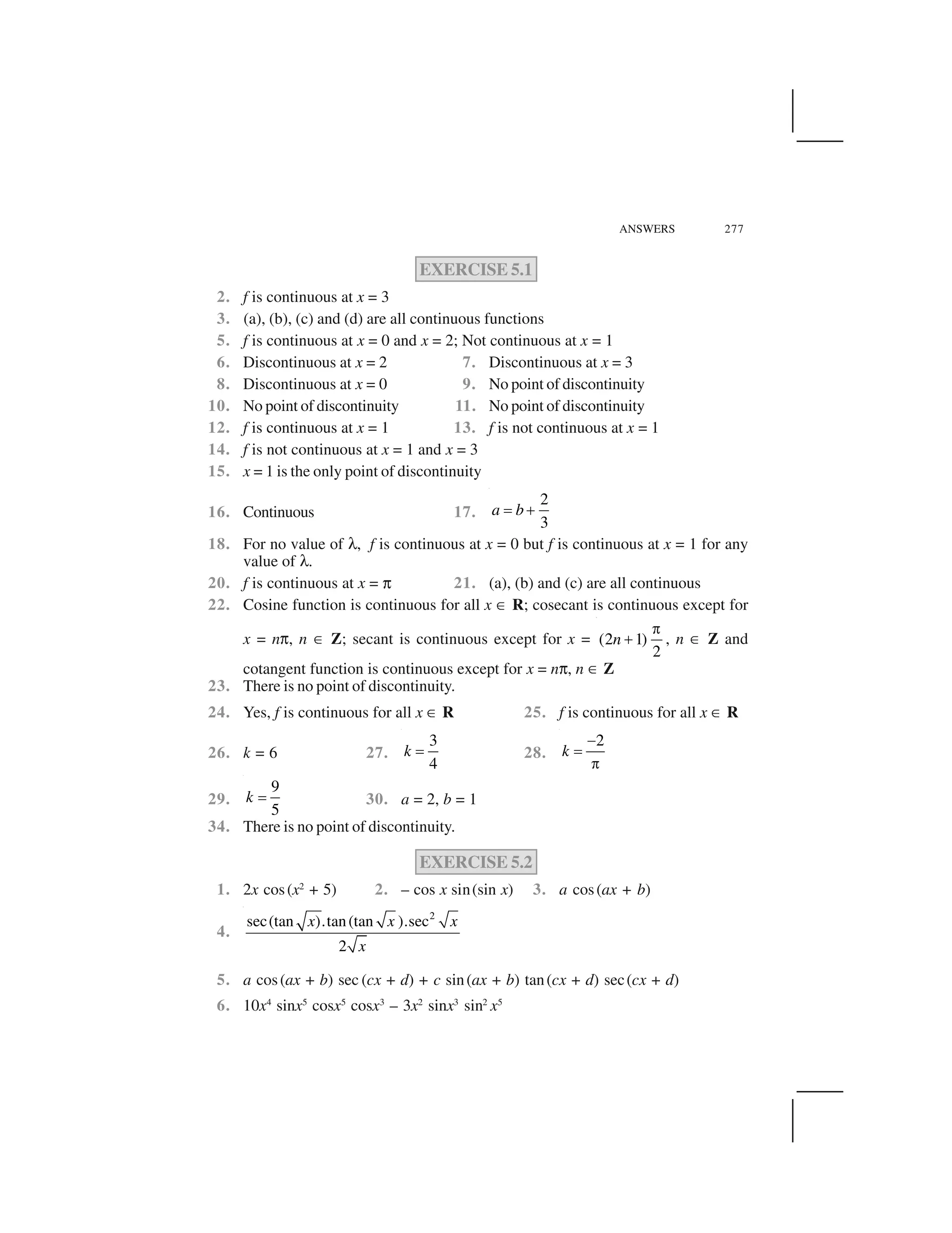 ANSWERS 277
EXERCISE 5.1
2. f is continuous at x = 3
3. (a), (b), (c) and (d) are all continuous functions
5. f is continuous at x = 0 and x = 2; Not continuous at x = 1
6. Discontinuous at x = 2 7. Discontinuous at x = 3
8. Discontinuous at x = 0 9. No point of discontinuity
10. No point of discontinuity 11. No point of discontinuity
12. f is continuous at x = 1 13. f is not continuous at x = 1
14. f is not continuous at x = 1 and x = 3
15. x = 1 is the only point of discontinuity
16. Continuous 17.
2
3
a b  ✁
18. For no value of ✝, f is continuous at x = 0 but f is continuous at x = 1 for any
value of ✝.
20. f is continuous at x = ✞ 21. (a), (b) and (c) are all continuous
22. Cosine function is continuous for all x ✂ R; cosecant is continuous except for
x = n✞, n ✂ Z; secant is continuous except for x = (2 1)
2
n
✄
✁ , n ✂ Z and
cotangent function is continuous except for x = n✞, n ✂ Z
23. There is no point of discontinuity.
24. Yes, f is continuous for all x ✂ R 25. f is continuous for all x ✂ R
26. k = 6 27.
3
4
k   28.
2
k
☎
 
✄
29.
9
5
k   30. a = 2, b = 1
34. There is no point of discontinuity.
EXERCISE 5.2
1. 2x cos(x2
+ 5) 2. – cos x sin(sin x) 3. a cos(ax + b)
4.
2
sec(tan ).tan(tan ).sec
2
x x x
x
5. a cos(ax + b) sec (cx + d) + c sin(ax + b) tan(cx + d) sec(cx + d)
6. 10x4
sinx5
cosx5
cosx3
– 3x2
sinx3
sin2
x5
 
