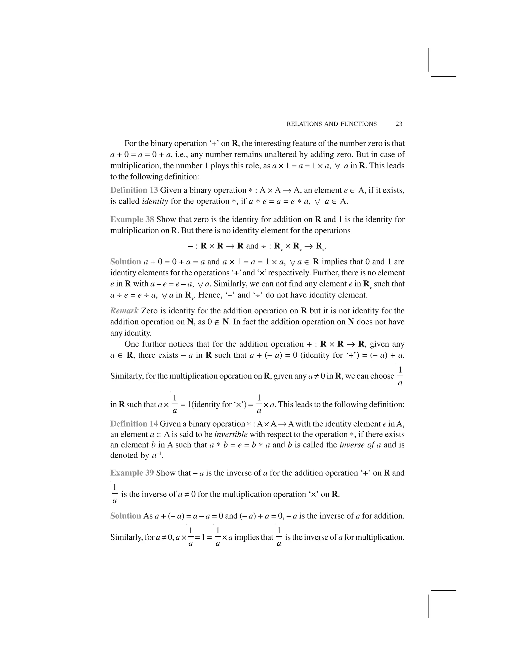 RELATIONS AND FUNCTIONS 23
For the binary operation ‘+’ on R, the interesting feature of the number zero is that
a + 0 = a = 0 + a, i.e., any number remains unaltered by adding zero. But in case of
multiplication, the number 1 plays this role, as a × 1 = a = 1 × a,   a in R. This leads
to the following definition:
Definition 13 Given a binary operation ✍ : A × A ✌ A, an element e ✂ A, if it exists,
is called identity for the operation ✍, if a ✍ e = a = e ✍ a,   a ✂ A.
Example 38 Show that zero is the identity for addition on R and 1 is the identity for
multiplication on R. But there is no identity element for the operations
– : R × R ✌ R and ÷ : R✁ × R✁ ✌ R✁.
Solution a + 0 = 0 + a = a and a × 1 = a = 1 × a,  a ✂ R implies that 0 and 1 are
identity elements for the operations ‘+’and ‘×’respectively. Further, there is no element
e in R with a – e = e – a,  a. Similarly, we can not find any element e in R✁ such that
a ÷ e = e ÷ a,  a in R✁. Hence, ‘–’ and ‘÷’ do not have identity element.
Remark Zero is identity for the addition operation on R but it is not identity for the
addition operation on N, as 0 ✟ N. In fact the addition operation on N does not have
any identity.
One further notices that for the addition operation + : R × R ✌ R, given any
a ✂ R, there exists – a in R such that a + (– a) = 0 (identity for ‘+’) = (– a) + a.
Similarly, for the multiplication operation on R, given any a ✡0 in R, we can choose
1
a
in R such that a ×
1
a
= 1(identity for ‘×’) =
1
a
× a. This leads to the following definition:
Definition 14 Given a binary operation✍ : A× A ✌Awith the identity element e inA,
an element a ✂A is said to be invertible with respect to the operation ✍, if there exists
an element b in A such that a ✍ b = e = b ✍ a and b is called the inverse of a and is
denoted by a–1
.
Example 39 Show that – a is the inverse of a for the addition operation ‘+’ on R and
1
a
is the inverse of a ✡ 0 for the multiplication operation ‘×’ on R.
Solution As a + (– a) = a – a = 0 and (– a) + a = 0, – a is the inverse of a for addition.
Similarly, for a ✡0, a ×
1
a
= 1 =
1
a
× a implies that
1
a
is the inverse of a for multiplication.
 