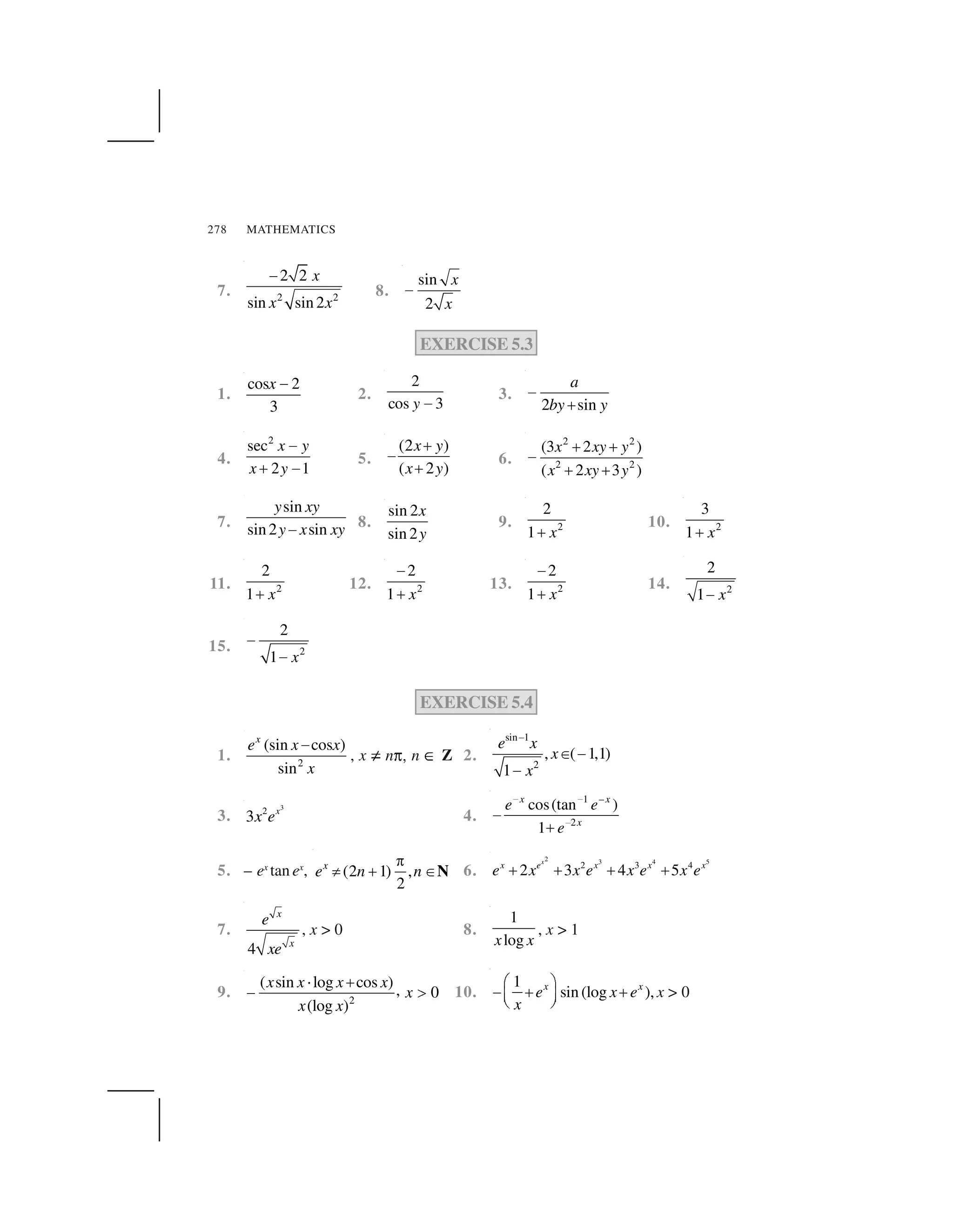 MATHEMATICS278
7. 2 2
2 2
sin sin2
x
x x
 
8.
sin
2
x
x
✁
EXERCISE 5.3
1.
cos 2
3
x ✂
2.
2
cos 3y ✄
3.
2 sin
a
by y
☎
✆
4.
2
sec
2 1
x y
x y
✝
✞ ✝
5.
(2 )
( 2 )
x y
x y
✆
☎
✆
6.
2 2
2 2
(3 2 )
( 2 3 )
x xy y
x xy y
✞ ✞
✝
✞ ✞
7.
sin
sin2 sin
y xy
y x xy☎ 8.
sin 2
sin 2
x
y
9. 2
2
1 x✟
10. 2
3
1 x✟
11. 2
2
1 x✟
12. 2
2
1 x
✠
✟
13. 2
2
1 x
✠
✟
14. 2
2
1 x✁
15. 2
2
1 x
✡
✡
EXERCISE 5.4
1. 2
(sin cos )
sin
x
e x x
x
☛
, x ☞ n✌✍ n ✎ Z 2.
sin 1
2
, ( 1,1)
1
e x
x
x
✏
✑  
 
3.
3
2
3 x
x e 4.
1 –
2
cos(tan )
1
x x
x
e e
e
✒ ✒
✒✓
✔
5. – ex
tan ex
, (2 1) ,
2
x
e n n
✕
✖ ✗ ✘N 6.
2 3 4 5
2 3 4
2 3 4 5
x
x e x x x
e x x e x e x e✙ ✙ ✙ ✙
7.
4
x
x
e
xe
, x > 0 8.
1
logx x
, x > 1
9. 2
( sin log cos ) , 0
(log )
x x x x
x
x x
✚ ✆
☎ ✛ 10.
1
sin (log ),x x
e x e
x
✜ ✢
☛ ✣ ✣✤ ✥✦ ✧
x > 0
 