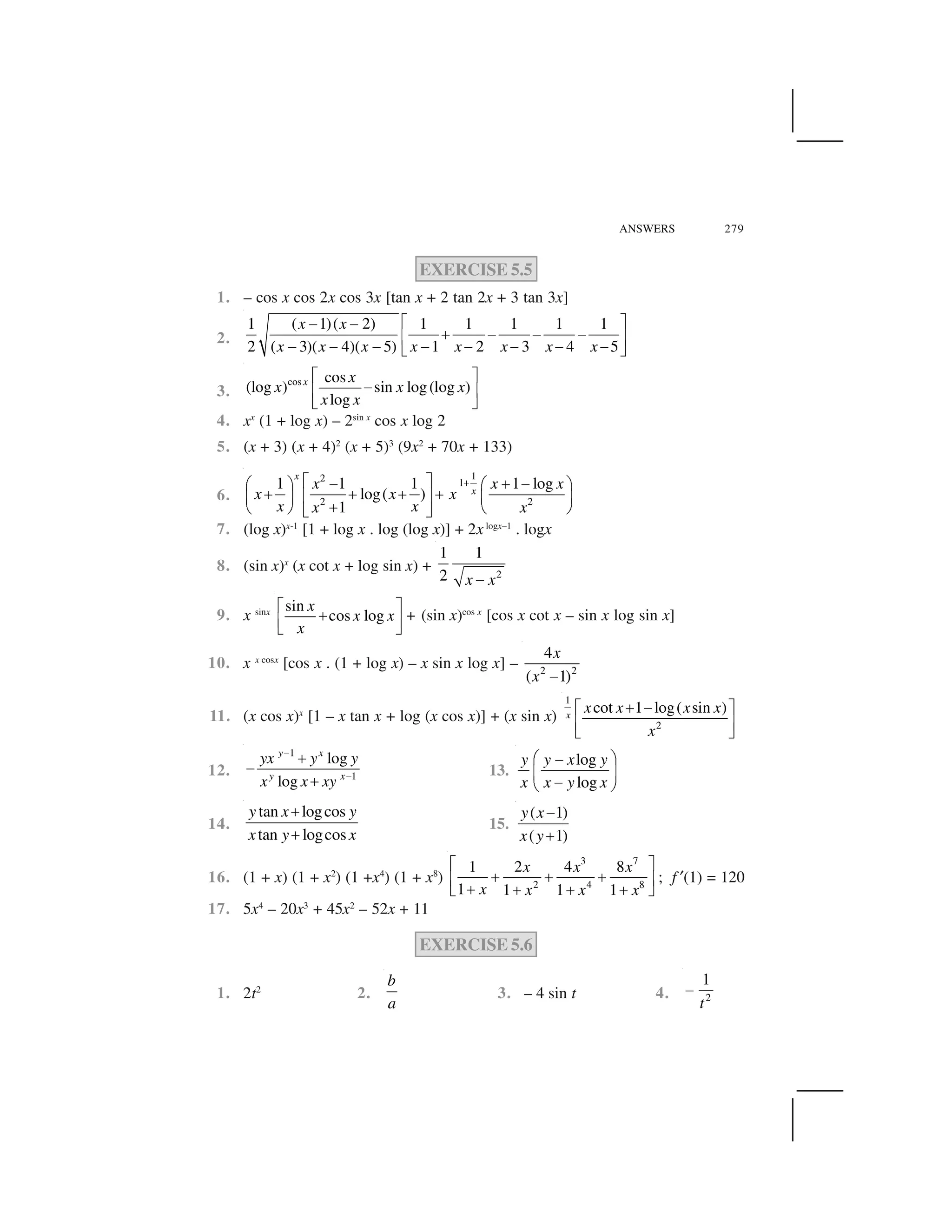 ANSWERS 279
EXERCISE 5.5
1. – cos x cos 2x cos 3x [tan x + 2 tan 2x + 3 tan 3x]
2.
1 ( 1)( 2) 1 1 1 1 1
2 ( 3)( 4)( 5) 1 2 3 4 5
x x
x x x x x x x x
  ✁✂ ✂
✄ ✂ ✂ ✂☎ ✆
✂ ✂ ✂ ✂ ✂ ✂ ✂ ✂✝ ✞
3.
cos cos
(log ) sin log(log )
log
x x
x x x
x x
✟ ✠
✡☛ ☞
✌ ✍
4. xx
(1 + log x) – 2sin x
cos x log 2
5. (x + 3) (x + 4)2
(x + 5)3
(9x2
+ 70x + 133)
6.
12 1
2 2
1 1 1 1 log
log( )
1
x
x
x x x
x x x
x xx x
✎✏ ✑✒ ✓ ✒✔ ✕ ✔ ✕
✓ ✓ ✓ ✓✖ ✗✘ ✙ ✘ ✙
✓✚ ✛ ✚ ✛✜ ✢
7. (log x)x-1
[1 + log x . log (log x)] + 2xlogx–1
. logx
8. (sin x)x
(x cot x + log sin x) + 2
1 1
2 x x✣
9. x sinx sin
cos log
x
x x
x
✤ ✥
✦
✧ ★
✩ ✪
+ (sin x)cos x
[cos x cot x – sin x log sin x]
10. x x cosx
[cos x . (1 + log x) – x sin x log x] – 2 2
4
( 1)
x
x ✫
11. (x cos x)x
[1 – x tan x + log (x cos x)] + (x sin x)
1
2
cot 1 log( sin )x
x x x x
x
✄ ✂  ✁
☎ ✆
✝ ✞
12.
1
1
log
log
y x
y x
yx y y
x x xy
✬
✬
✭
✡
✭
13.
log
log
y y x y
x x y x
✮ ✯✰
✱ ✲
✰✳ ✴
14.
tan logcos
tan logcos
y x y
x y x
✵
✵
15.
( 1)
( 1)
y x
x y
✶
✵
16. (1 + x) (1 + x2
) (1 +x4
) (1 + x8
)
3 7
2 4 8
1 2 4 8
1 1 1 1
x x x
x x x x
✟ ✠
✭ ✭ ✭☛ ☞
✭ ✭ ✭ ✭✌ ✍
; f ✷(1) = 120
17. 5x4
– 20x3
+ 45x2
– 52x + 11
EXERCISE 5.6
1. 2t2
2.
b
a
3. – 4 sin t 4. 2
1
t
✒
 