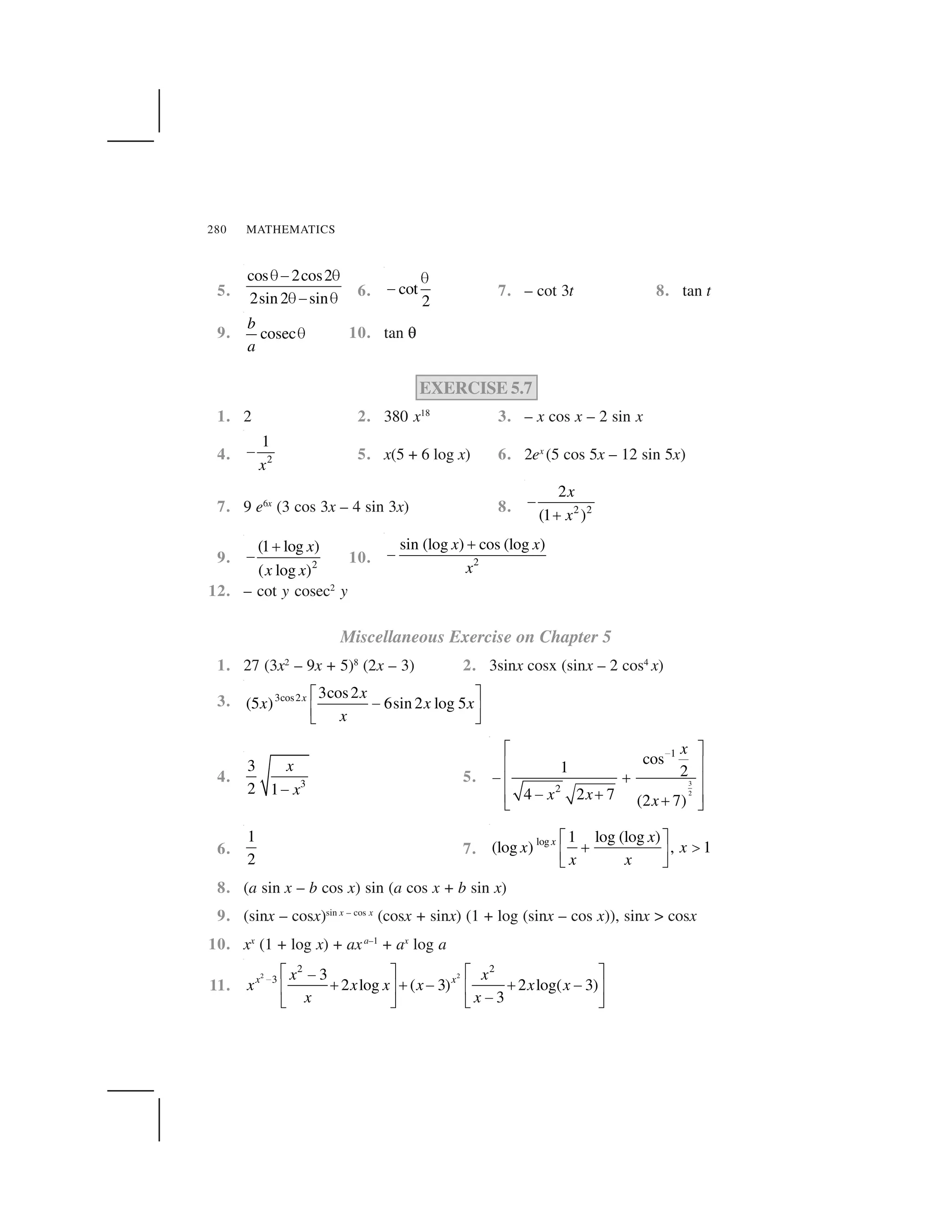 MATHEMATICS280
5.
cos 2cos2
2sin 2 sin
 ✁  
 ✁   6. cot
2
✂
✄ 7. – cot 3t 8. tan t
9. cosec
b
a
☎ 10. tan ✠
EXERCISE 5.7
1. 2 2. 380 x18
3. – x cos x – 2 sin x
4. 2
1
x
✆ 5. x(5 + 6 log x) 6. 2ex
(5 cos 5x – 12 sin 5x)
7. 9 e6x
(3 cos 3x – 4 sin 3x) 8. 2 2
2
(1 )
x
x
✝
✞
9. 2
(1 log )
( log )
x
x x
✟
✁ 10. 2
sin (log ) cos (log )x x
x
✡
✆
12. – cot y cosec2
y
Miscellaneous Exercise on Chapter 5
1. 27 (3x2
– 9x + 5)8
(2x – 3) 2. 3sinx cosx (sinx – 2 cos4
x)
3. 3cos2 3cos2
(5 ) 6sin 2 log 5x x
x x x
x
☛ ☞
✁✌ ✍✎ ✏
4. 3
3
2 1
x
x✑
5. 3
2
1
2
cos
1 2
4 2 7 (2 7)
x
x x x
✒✓ ✔
✕ ✖
✗ ✘✕ ✖
✗ ✘✕ ✖✘✙ ✚
6.
1
2
7.
log 1 log (log )
(log ) , 1x x
x x
x x
☛ ☞
✟ ✛✌ ✍✎ ✏
8. (a sin x – b cos x) sin (a cos x + b sin x)
9. (sinx – cosx)sin x – cos x
(cosx + sinx) (1 + log (sinx – cos x)), sinx > cosx
10. xx
(1 + log x) + axa–1
+ ax
log a
11.
2 2
2 2
3 3
2 log ( 3) 2 log( 3)
3
x xx x
x x x x x x
x x
✜ ✢ ✣ ✢ ✣✆
✡ ✡ ✆ ✡ ✆✤ ✥ ✤ ✥
✆✦ ✧ ✦ ✧
 