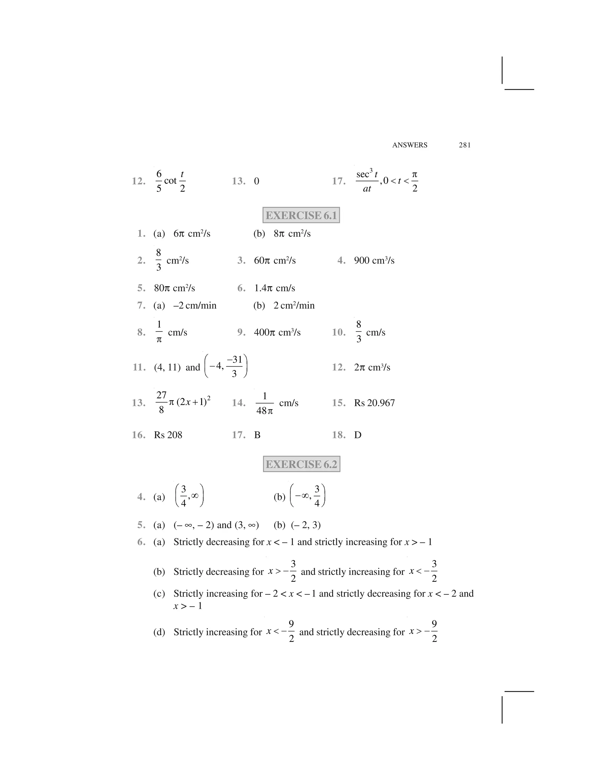 ANSWERS 281
12.
6
cot
5 2
t
13. 0 17.
3
sec
,0
2
t
t
at
 
✁ ✁
EXERCISE 6.1
1. (a) 6✞ cm2
/s (b) 8✞ cm2
/s
2.
8
3
cm2
/s 3. 60✞ cm2
/s 4. 900 cm3
/s
5. 80✞ cm2
/s 6. 1.4✞ cm/s
7. (a) –2 cm/min (b) 2 cm2
/min
8.
1
✂
cm/s 9. 400✞ cm3
/s 10.
8
3
cm/s
11. (4, 11) and
31
4,
3
✄☎ ✆
✄✝ ✟
✠ ✡
12. 2✞ cm3
/s
13.
227
(2 1)
8
x✂ ☛ 14.
1
48☞
cm/s 15. Rs 20.967
16. Rs 208 17. B 18. D
EXERCISE 6.2
4. (a)
3
,
4
☎ ✆✌✝ ✟
✠ ✡
(b)
3
,
4
☎ ✆✄✌✝ ✟
✠ ✡
5. (a) (– ✍, – 2) and (3, ✍) (b) (– 2, 3)
6. (a) Strictly decreasing for x < – 1 and strictly increasing for x > – 1
(b) Strictly decreasing for
3
2
x ✎ ✏ and strictly increasing for
3
2
x ✑ ✏
(c) Strictly increasing for – 2 < x < – 1 and strictly decreasing for x < – 2 and
x > – 1
(d) Strictly increasing for
9
2
x ✑ ✏ and strictly decreasing for
9
2
x ✎ ✏
 