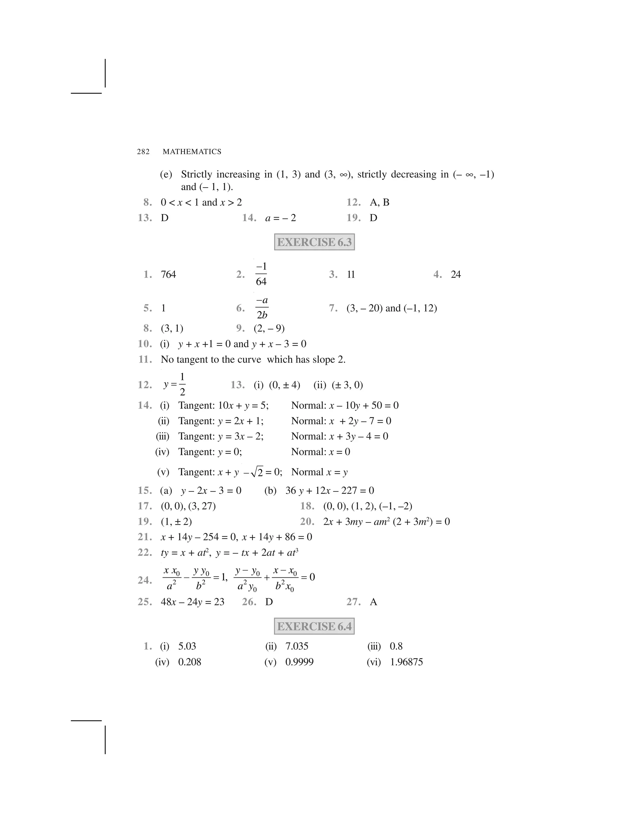 MATHEMATICS282
(e) Strictly increasing in (1, 3) and (3, ✡), strictly decreasing in (– ✡, –1)
and (– 1, 1).
8. 0 < x < 1 and x > 2 12. A, B
13. D 14. a = – 2 19. D
EXERCISE 6.3
1. 764 2.
1
64
 
3. 11 4. 24
5. 1 6.
2
a
b
 
7. (3, – 20) and (–1, 12)
8. (3, 1) 9. (2, – 9)
10. (i) y + x +1 = 0 and y + x – 3 = 0
11. No tangent to the curve which has slope 2.
12.
1
2
y ✁ 13. (i) (0, ± 4) (ii) (± 3, 0)
14. (i) Tangent: 10x + y = 5; Normal: x – 10y + 50 = 0
(ii) Tangent: y = 2x + 1; Normal: x + 2y – 7 = 0
(iii) Tangent: y = 3x – 2; Normal: x + 3y – 4 = 0
(iv) Tangent: y = 0; Normal: x = 0
(v) Tangent: x + y 2✂ = 0; Normal x = y
15. (a) y – 2x – 3 = 0 (b) 36 y + 12x – 227 = 0
17. (0, 0), (3, 27) 18. (0, 0), (1, 2), (–1, –2)
19. (1, ± 2) 20. 2x + 3my – am2
(2 + 3m2
) = 0
21. x + 14y – 254 = 0, x + 14y + 86 = 0
22. ty = x + at2
, y = – tx + 2at + at3
24.
0 0 0 0
2 2 2 2
0 0
1, 0
x x y y y y x x
a b a y b x
✄ ✄
✄ ☎ ✆ ☎
25. 48x – 24y = 23 26. D 27. A
EXERCISE 6.4
1. (i) 5.03 (ii) 7.035 (iii) 0.8
(iv) 0.208 (v) 0.9999 (vi) 1.96875
 