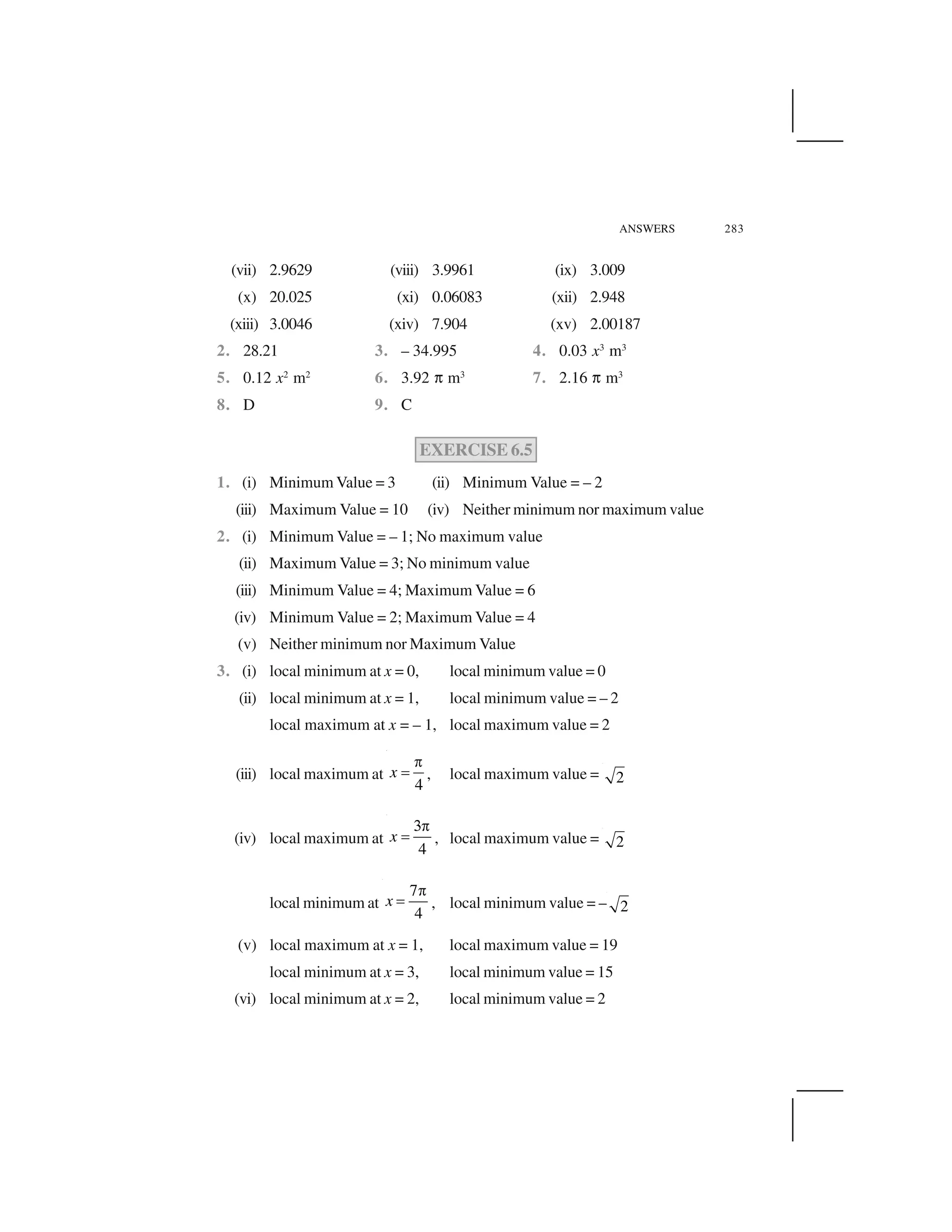 ANSWERS 283
(vii) 2.9629 (viii) 3.9961 (ix) 3.009
(x) 20.025 (xi) 0.06083 (xii) 2.948
(xiii) 3.0046 (xiv) 7.904 (xv) 2.00187
2. 28.21 3. – 34.995 4. 0.03 x3
m3
5. 0.12 x2
m2
6. 3.92 ✞ m3
7. 2.16 ✞ m3
8. D 9. C
EXERCISE 6.5
1. (i) Minimum Value = 3 (ii) Minimum Value = – 2
(iii) Maximum Value = 10 (iv) Neither minimum nor maximum value
2. (i) Minimum Value = – 1; No maximum value
(ii) Maximum Value = 3; No minimum value
(iii) Minimum Value = 4; Maximum Value = 6
(iv) Minimum Value = 2; Maximum Value = 4
(v) Neither minimum nor Maximum Value
3. (i) local minimum at x = 0, local minimum value = 0
(ii) local minimum at x = 1, local minimum value = – 2
local maximum at x = – 1, local maximum value = 2
(iii) local maximum at
4
x
 
✁ , local maximum value = 2
(iv) local maximum at
4
x
✂ 
✁ , local maximum value = 2
local minimum at
7
4
x
✄
☎ , local minimum value = – 2
(v) local maximum at x = 1, local maximum value = 19
local minimum at x = 3, local minimum value = 15
(vi) local minimum at x = 2, local minimum value = 2
 