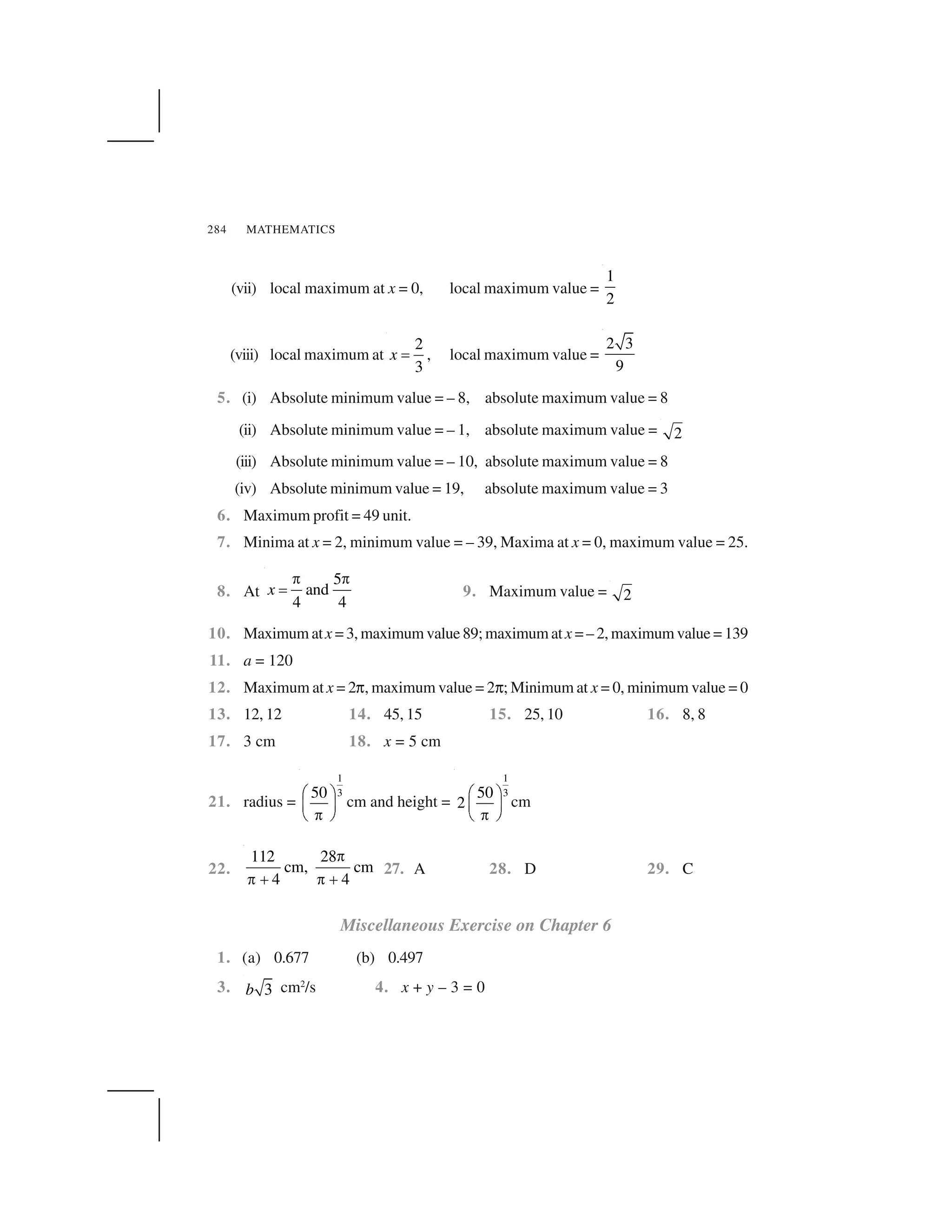 MATHEMATICS284
(vii) local maximum at x = 0, local maximum value =
1
2
(viii) local maximum at
2
3
x   , local maximum value =
2 3
9
5. (i) Absolute minimum value = – 8, absolute maximum value = 8
(ii) Absolute minimum value = – 1, absolute maximum value = 2
(iii) Absolute minimum value = – 10, absolute maximum value = 8
(iv) Absolute minimum value = 19, absolute maximum value = 3
6. Maximum profit = 49 unit.
7. Minima at x = 2, minimum value = – 39, Maxima at x = 0, maximum value = 25.
8. At
5
and
4 4
x
✁ ✁
  9. Maximum value = 2
10. Maximum atx = 3, maximum value 89; maximum atx = – 2, maximum value = 139
11. a = 120
12. Maximum at x = 2✞, maximum value = 2✞; Minimum at x = 0, minimum value = 0
13. 12, 12 14. 45, 15 15. 25, 10 16. 8, 8
17. 3 cm 18. x = 5 cm
21. radius =
1
350✂ ✄
☎ ✆
✝✟ ✠
cm and height =
1
350
2
✂ ✄
☎ ✆
✝✟ ✠
cm
22.
112 28
cm, cm
4 4
✁
✁ ✡ ✁ ✡
27. A 28. D 29. C
Miscellaneous Exercise on Chapter 6
1. (a) 0.677 (b) 0.497
3. 3b cm2
/s 4. x + y – 3 = 0
 
