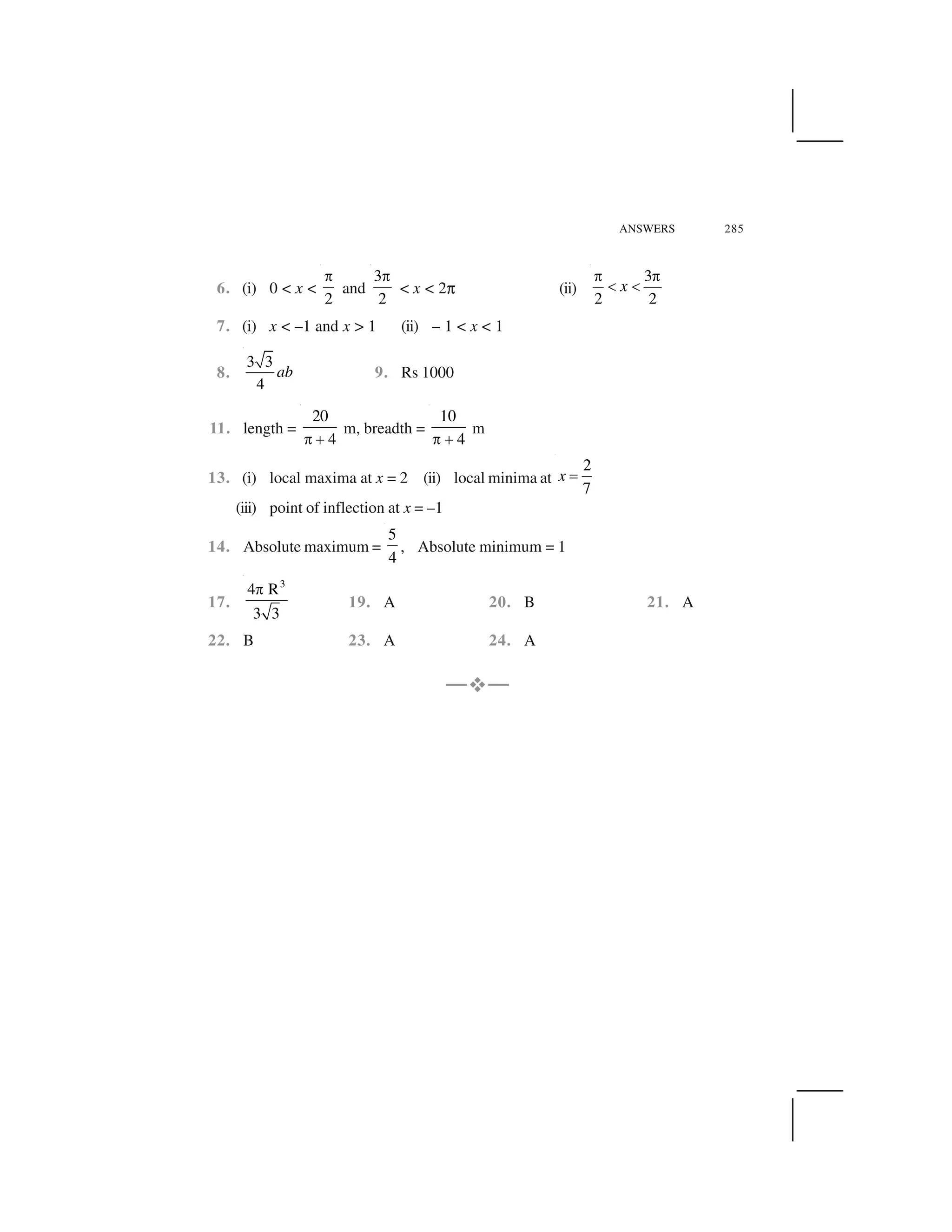 ANSWERS 285
6. (i) 0 < x <
2
 
and
3
2
 
< x < 2✞ (ii)
3
2 2
x
   
✁ ✁
7. (i) x < –1 and x > 1 (ii) – 1 < x < 1
8.
3 3
4
ab 9. Rs 1000
11. length =
20
4✂✄
m, breadth =
10
4✂ ✄
m
13. (i) local maxima at x = 2 (ii) local minima at
2
7
x ☎
(iii) point of inflection at x = –1
14. Absolute maximum =
5
4
, Absolute minimum = 1
17.
3
4 R
3 3
✆
19. A 20. B 21. A
22. B 23. A 24. A
—✝—
 