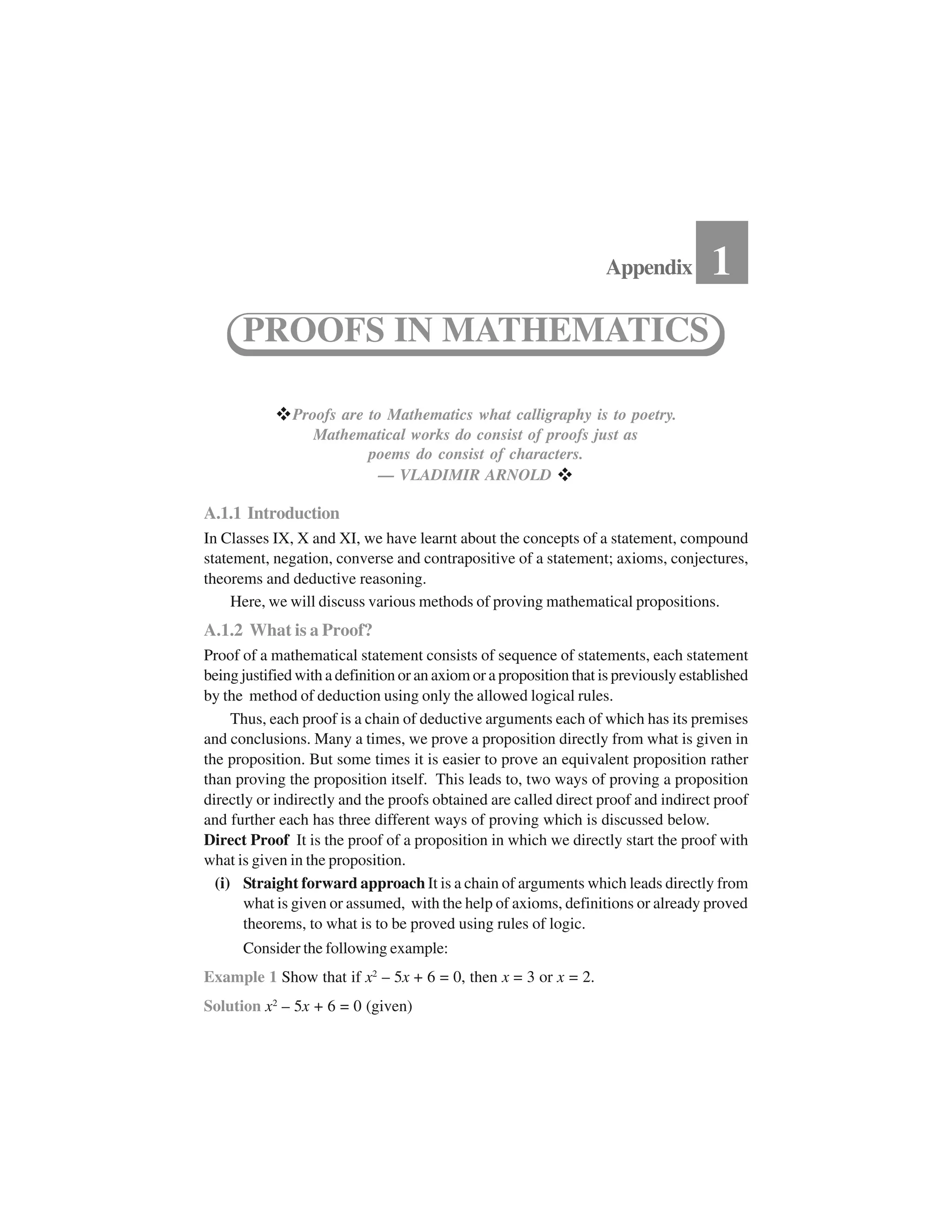  Proofs are to Mathematics what calligraphy is to poetry.
Mathematical works do consist of proofs just as
poems do consist of characters.
— VLADIMIR ARNOLD  
A.1.1 Introduction
In Classes IX, X and XI, we have learnt about the concepts of a statement, compound
statement, negation, converse and contrapositive of a statement; axioms, conjectures,
theorems and deductive reasoning.
Here, we will discuss various methods of proving mathematical propositions.
A.1.2 What is a Proof?
Proof of a mathematical statement consists of sequence of statements, each statement
being justified with a definition or an axiom or a proposition that is previously established
by the method of deduction using only the allowed logical rules.
Thus, each proof is a chain of deductive arguments each of which has its premises
and conclusions. Many a times, we prove a proposition directly from what is given in
the proposition. But some times it is easier to prove an equivalent proposition rather
than proving the proposition itself. This leads to, two ways of proving a proposition
directly or indirectly and the proofs obtained are called direct proof and indirect proof
and further each has three different ways of proving which is discussed below.
Direct Proof It is the proof of a proposition in which we directly start the proof with
what is given in the proposition.
(i) Straight forward approach It is a chain of arguments which leads directly from
what is given or assumed, with the help of axioms, definitions or already proved
theorems, to what is to be proved using rules of logic.
Consider the following example:
Example 1 Show that if x2
– 5x + 6 = 0, then x = 3 or x = 2.
Solution x2
– 5x + 6 = 0 (given)
Appendix 1
PROOFS IN MATHEMATICS
 