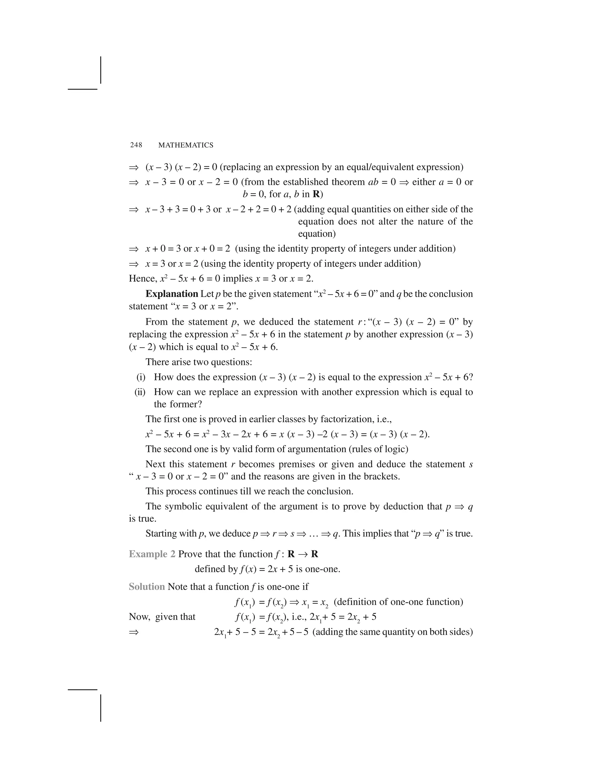 MATHEMATICS248
✂ (x – 3) (x – 2) = 0 (replacing an expression by an equal/equivalent expression)
✂ x – 3 = 0 or x – 2 = 0 (from the established theorem ab = 0 ✂ either a = 0 or
b = 0, for a, b in R)
✂ x – 3 + 3 = 0 + 3 or x – 2 + 2 = 0 + 2 (adding equal quantities on either side of the
equation does not alter the nature of the
equation)
✂ x + 0 = 3 or x + 0 = 2 (using the identity property of integers under addition)
✂ x = 3 or x = 2 (using the identity property of integers under addition)
Hence, x2
– 5x + 6 = 0 implies x = 3 or x = 2.
Explanation Let p be the given statement “x2
– 5x + 6 = 0” and q be the conclusion
statement “x = 3 or x = 2”.
From the statement p, we deduced the statement r : “(x – 3) (x – 2) = 0” by
replacing the expression x2
– 5x + 6 in the statement p by another expression (x – 3)
(x – 2) which is equal to x2
– 5x + 6.
There arise two questions:
(i) How does the expression (x – 3) (x – 2) is equal to the expression x2
– 5x + 6?
(ii) How can we replace an expression with another expression which is equal to
the former?
The first one is proved in earlier classes by factorization, i.e.,
x2
– 5x + 6 = x2
– 3x – 2x + 6 = x (x – 3) –2 (x – 3) = (x – 3) (x – 2).
The second one is by valid form of argumentation (rules of logic)
Next this statement r becomes premises or given and deduce the statement s
“ x – 3 = 0 or x – 2 = 0” and the reasons are given in the brackets.
This process continues till we reach the conclusion.
The symbolic equivalent of the argument is to prove by deduction that p ✂ q
is true.
Starting with p, we deduce p ✂r ✂s ✂… ✂q. This implies that “p ✂q” is true.
Example 2 Prove that the function f : R ✄ R
defined by f (x) = 2x + 5 is one-one.
Solution Note that a function f is one-one if
f (x1
) = f (x2
) ✂x1
= x2
(definition of one-one function)
Now, given that f (x1
) = f (x2
), i.e., 2x1
+ 5 = 2x2
+ 5
✂ 2x1
+ 5 – 5 = 2x2
+ 5 – 5 (adding the same quantity on both sides)
 