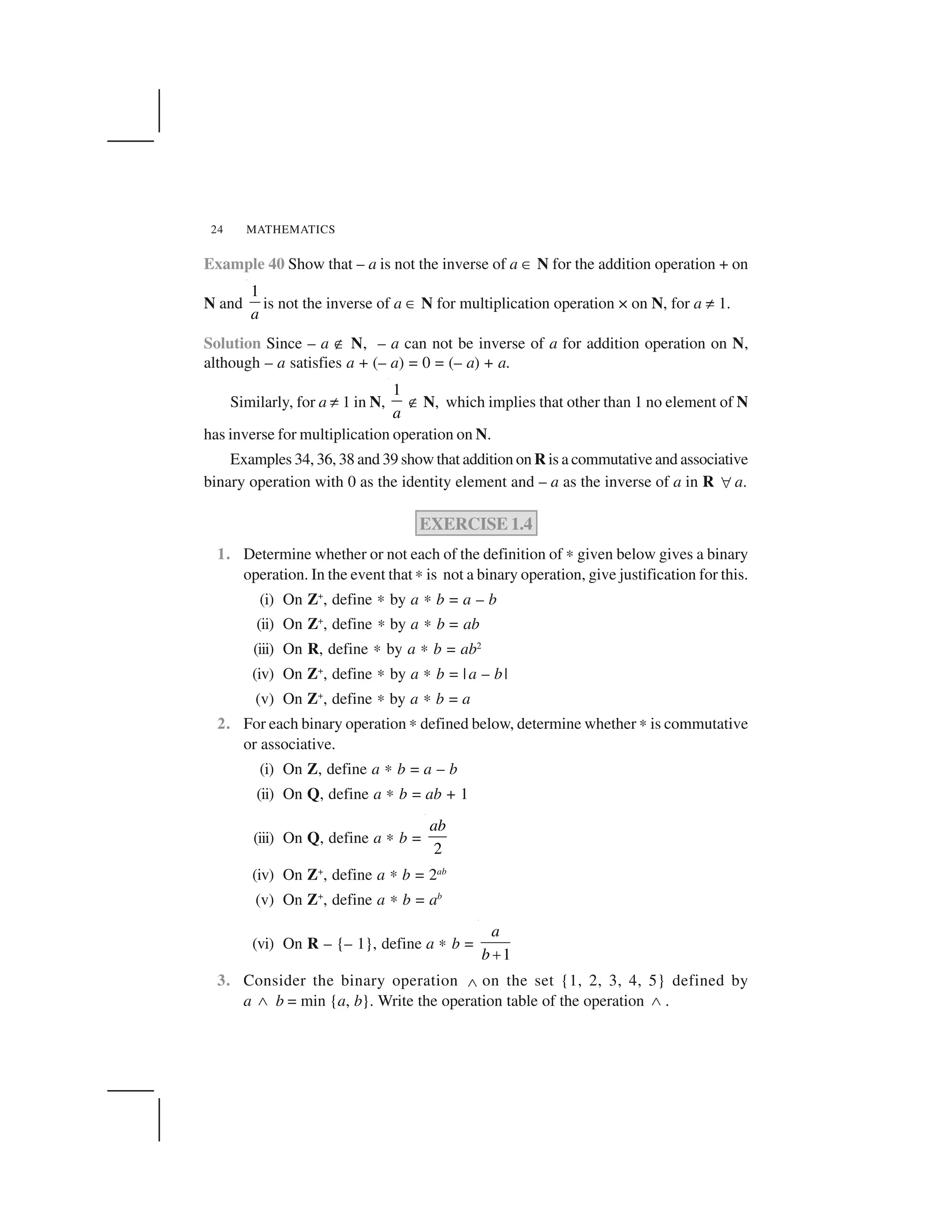MATHEMATICS24
Example 40 Show that – a is not the inverse of a ✂ N for the addition operation + on
N and
1
a
is not the inverse of a ✂ N for multiplication operation × on N, for a ✡ 1.
Solution Since – a ✟ N, – a can not be inverse of a for addition operation on N,
although – a satisfies a + (– a) = 0 = (– a) + a.
Similarly, for a ✡ 1 in N,
1
a
✟N, which implies that other than 1 no element of N
has inverse for multiplication operation on N.
Examples 34, 36, 38 and 39 show that addition on R is a commutative and associative
binary operation with 0 as the identity element and – a as the inverse of a in R  a.
EXERCISE 1.4
1. Determine whether or not each of the definition of ✍ given below gives a binary
operation. In the event that✍ is not a binary operation, give justification for this.
(i) On Z+
, define ✍ by a ✍ b = a – b
(ii) On Z+
, define ✍ by a ✍ b = ab
(iii) On R, define ✍ by a ✍ b = ab2
(iv) On Z+
, define ✍ by a ✍ b = |a – b|
(v) On Z+
, define ✍ by a ✍ b = a
2. For each binary operation ✍ defined below, determine whether ✍ is commutative
or associative.
(i) On Z, define a ✍ b = a – b
(ii) On Q, define a ✍ b = ab + 1
(iii) On Q, define a ✍ b =
2
ab
(iv) On Z+
, define a ✍ b = 2ab
(v) On Z+
, define a ✍ b = ab
(vi) On R – {– 1}, define a ✍ b =
1
a
b ✁
3. Consider the binary operation ✄ on the set {1, 2, 3, 4, 5} defined by
a ☎ b = min {a, b}. Write the operation table of the operation ☎ .
 