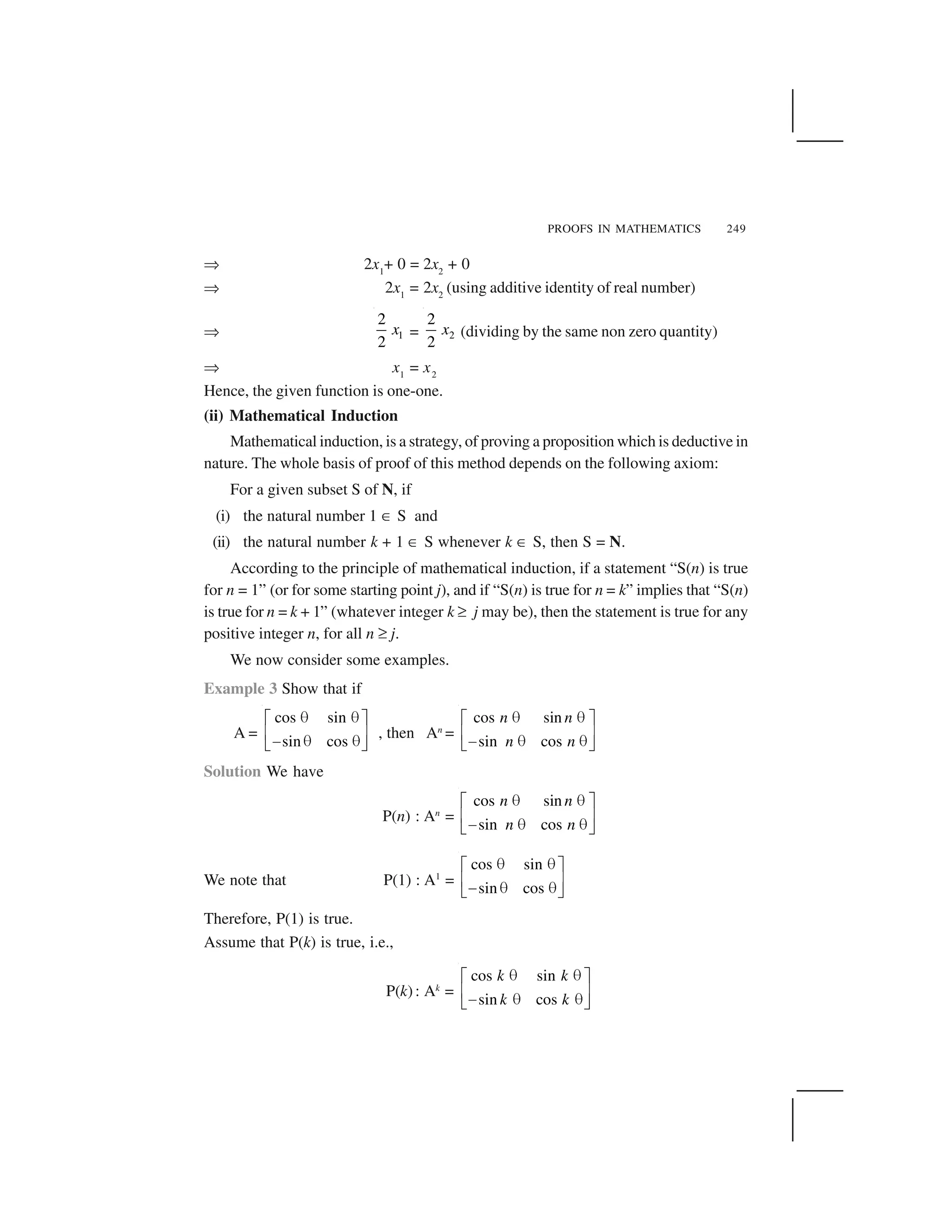 PROOFS IN MATHEMATICS 249
✂ 2x1
+ 0 = 2x2
+ 0
✂ 2x1
= 2x2
(using additive identity of real number)
✂ 1
2
2
x = 2
2
2
x (dividing by the same non zero quantity)
✂ x1
= x2
Hence, the given function is one-one.
(ii) Mathematical Induction
Mathematical induction, is a strategy, of proving a proposition which is deductive in
nature. The whole basis of proof of this method depends on the following axiom:
For a given subset S of N, if
(i) the natural number 1 ☎ S and
(ii) the natural number k + 1 ☎ S whenever k ☎ S, then S = N.
According to the principle of mathematical induction, if a statement “S(n) is true
for n = 1” (or for some starting point j), and if “S(n) is true for n = k” implies that “S(n)
is true for n = k + 1” (whatever integer k ✆ j may be), then the statement is true for any
positive integer n, for all n ✆ j.
We now consider some examples.
Example 3 Show that if
A =
cos sin
sin cos
   ✁ ✄
✝ ✞✟    ✠ ✡
, then An
=
cos sin
sin cos
n n
n n
   ✁ ✄
✝ ✞✟    ✠ ✡
Solution We have
P(n) : An
=
cos sin
sin cos
n n
n n
☛ ☛☞ ✌
✍ ✎✏ ☛ ☛✑ ✒
We note that P(1) : A1
=
cos sin
sin cos
   ✁ ✄
✝ ✞✟    ✠ ✡
Therefore, P(1) is true.
Assume that P(k) is true, i.e.,
P(k): Ak
=
cos sin
sin cos
k k
k k
   ✁ ✄
✝ ✞✟    ✠ ✡
 