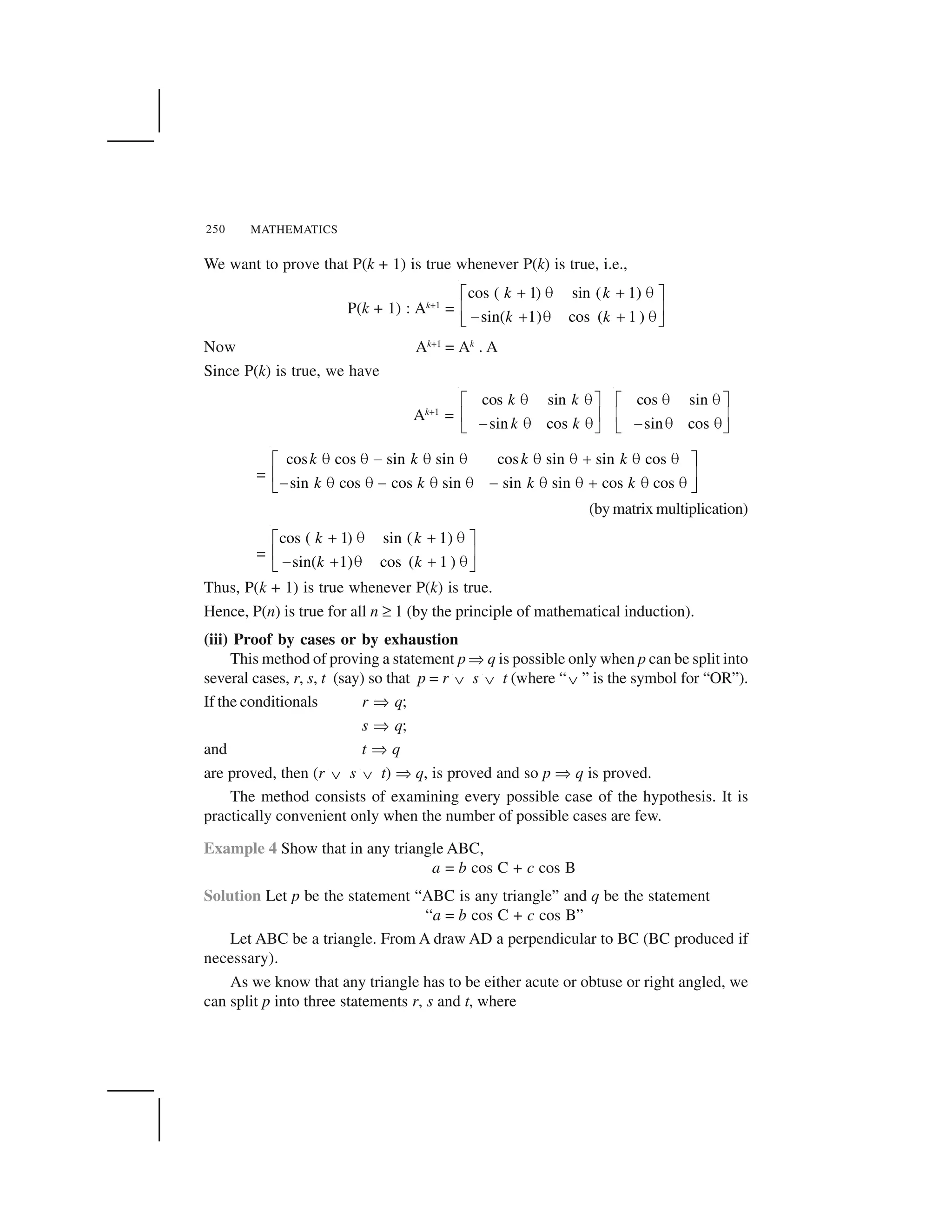 MATHEMATICS250
We want to prove that P(k + 1) is true whenever P(k) is true, i.e.,
P(k + 1) : Ak+1
=
cos ( 1) sin ( 1)
sin( 1) cos ( 1 )
k k
k k
  ✁   ✁✂ ✄
☎ ✆✝   ✁   ✁✞ ✟
Now Ak+1
= Ak
. A
Since P(k) is true, we have
Ak+1
=
cos sin
sin cos
k k
k k
✠ ✠✡ ☛
☞ ✌✍ ✠ ✠✎ ✏
cos sin
sin cos
✠ ✠✡ ☛
☞ ✌✍ ✠ ✠✎ ✏
=
cos cos sin sin cos sin sin cos
sin cos cos sin sin sin cos cos
k k k k
k k k k
✠ ✠ ✍ ✠ ✠ ✠ ✠ ✑ ✠ ✠✡ ☛
☞ ✌✍ ✠ ✠ ✍ ✠ ✠ ✍ ✠ ✠ ✑ ✠ ✠✎ ✏
(by matrix multiplication)
=
cos ( 1) sin ( 1)
sin( 1) cos ( 1 )
k k
k k
  ✁   ✁✂ ✄
☎ ✆✝   ✁   ✁✞ ✟
Thus, P(k + 1) is true whenever P(k) is true.
Hence, P(n) is true for all n ✒ 1 (by the principle of mathematical induction).
(iii) Proof by cases or by exhaustion
This method of proving a statement p ✓ q is possible only when p can be split into
several cases, r, s, t (say) so that p = r ✔ s ✔ t (where “✔ ” is the symbol for “OR”).
If the conditionals r ✓ q;
s ✓ q;
and t ✓ q
are proved, then (r ✔ s ✔ t) ✓ q, is proved and so p ✓ q is proved.
The method consists of examining every possible case of the hypothesis. It is
practically convenient only when the number of possible cases are few.
Example 4 Show that in any triangle ABC,
a = b cos C + c cos B
Solution Let p be the statement “ABC is any triangle” and q be the statement
“a = b cos C + c cos B”
Let ABC be a triangle. From A draw AD a perpendicular to BC (BC produced if
necessary).
As we know that any triangle has to be either acute or obtuse or right angled, we
can split p into three statements r, s and t, where
 