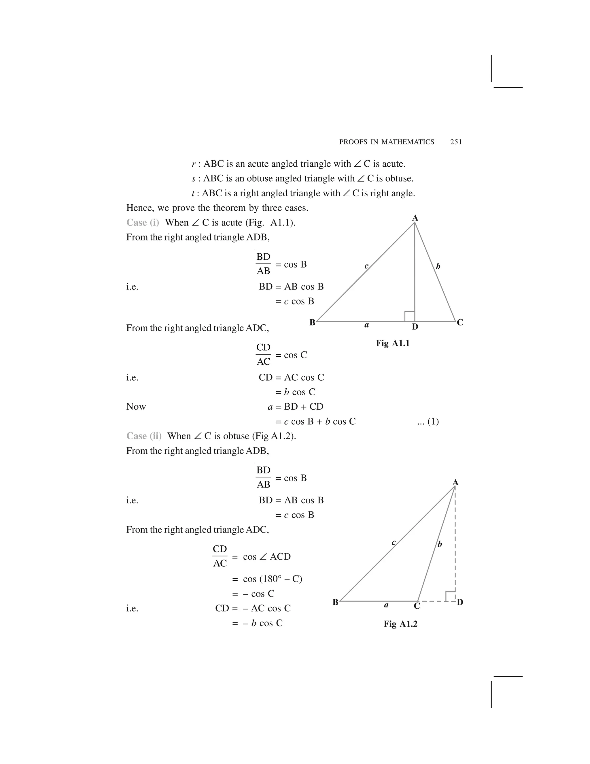PROOFS IN MATHEMATICS 251
r : ABC is an acute angled triangle with ✝ C is acute.
s : ABC is an obtuse angled triangle with ✝ C is obtuse.
t : ABC is a right angled triangle with ✝ C is right angle.
Hence, we prove the theorem by three cases.
Case (i) When ✝ C is acute (Fig. A1.1).
From the right angled triangle ADB,
BD
AB
= cos B
i.e. BD = AB cos B
= c cos B
From the right angled triangle ADC,
CD
AC
= cos C
i.e. CD = AC cos C
= b cos C
Now a = BD + CD
= c cos B + b cos C ... (1)
Case (ii) When ✝ C is obtuse (Fig A1.2).
From the right angled triangle ADB,
BD
AB
= cos B
i.e. BD = AB cos B
= c cos B
From the right angled triangle ADC,
CD
AC
= cos ✝ ACD
= cos (180° – C)
= – cos C
i.e. CD = – AC cos C
= – b cos C
Fig A1.1
Fig A1.2
 