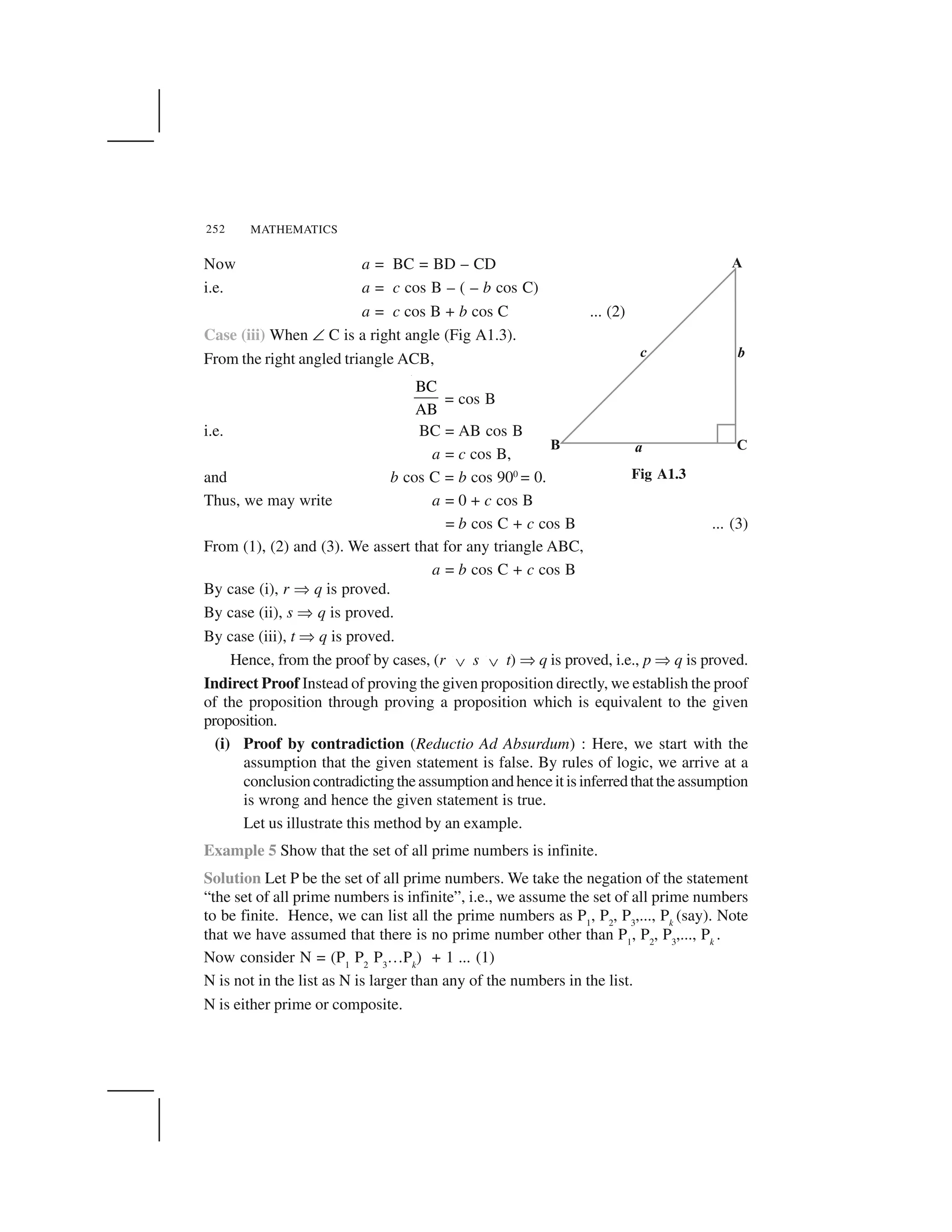 MATHEMATICS252
Now a = BC = BD – CD
i.e. a = c cos B – ( – b cos C)
a = c cos B + b cos C ... (2)
Case (iii) When ✝ C is a right angle (Fig A1.3).
From the right angled triangle ACB,
BC
AB
= cos B
i.e. BC = AB cos B
a = c cos B,
and b cos C = b cos 900
= 0.
Thus, we may write a = 0 + c cos B
= b cos C + c cos B ... (3)
From (1), (2) and (3). We assert that for any triangle ABC,
a = b cos C + c cos B
By case (i), r ✂ q is proved.
By case (ii), s ✂ q is proved.
By case (iii), t ✂ q is proved.
Hence, from the proof by cases, (r   s   t) ✂ q is proved, i.e., p ✂ q is proved.
Indirect Proof Instead of proving the given proposition directly, we establish the proof
of the proposition through proving a proposition which is equivalent to the given
proposition.
(i) Proof by contradiction (Reductio Ad Absurdum) : Here, we start with the
assumption that the given statement is false. By rules of logic, we arrive at a
conclusion contradicting the assumption and hence it is inferred that the assumption
is wrong and hence the given statement is true.
Let us illustrate this method by an example.
Example 5 Show that the set of all prime numbers is infinite.
Solution Let P be the set of all prime numbers. We take the negation of the statement
“the set of all prime numbers is infinite”, i.e., we assume the set of all prime numbers
to be finite. Hence, we can list all the prime numbers as P1
, P2
, P3
,..., Pk
(say). Note
that we have assumed that there is no prime number other than P1
, P2
, P3
,..., Pk
.
Now consider N = (P1
P2
P3
…Pk
) + 1 ... (1)
N is not in the list as N is larger than any of the numbers in the list.
N is either prime or composite.
Fig A1.3
 