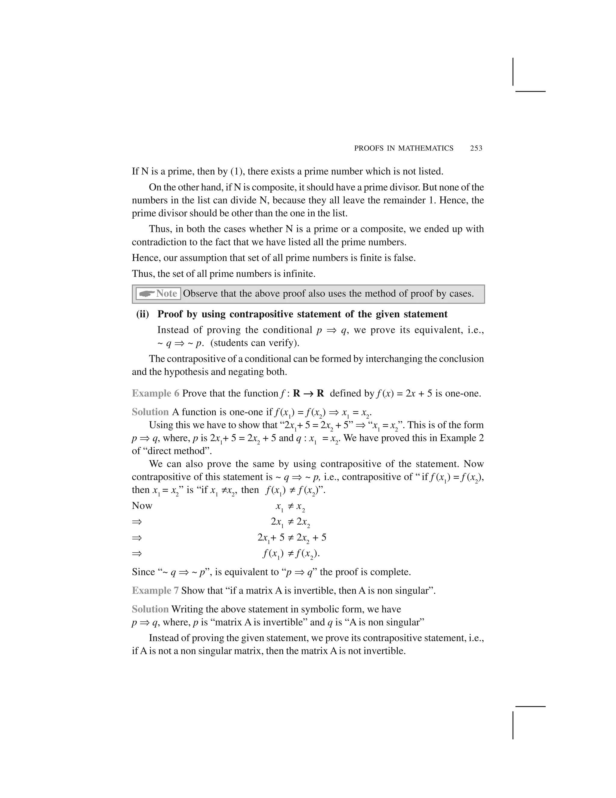 PROOFS IN MATHEMATICS 253
If N is a prime, then by (1), there exists a prime number which is not listed.
On the other hand, if N is composite, it should have a prime divisor. But none of the
numbers in the list can divide N, because they all leave the remainder 1. Hence, the
prime divisor should be other than the one in the list.
Thus, in both the cases whether N is a prime or a composite, we ended up with
contradiction to the fact that we have listed all the prime numbers.
Hence, our assumption that set of all prime numbers is finite is false.
Thus, the set of all prime numbers is infinite.
 Note Observe that the above proof also uses the method of proof by cases.
(ii) Proof by using contrapositive statement of the given statement
Instead of proving the conditional p ✂q, we prove its equivalent, i.e.,
~ q ✂~ p. (students can verify).
The contrapositive of a conditional can be formed by interchanging the conclusion
and the hypothesis and negating both.
Example 6 Prove that the function f : R ✄✄✄✄R defined by f (x) = 2x + 5 is one-one.
Solution A function is one-one if f (x1
) = f (x2
) ✂x1
= x2
.
Using this we have to show that “2x1
+ 5 = 2x2
+ 5” ✂“x1
= x2
”. This is of the form
p ✂q, where, p is 2x1
+ 5 = 2x2
+ 5 and q : x1
= x2
. We have proved this in Example 2
of “direct method”.
We can also prove the same by using contrapositive of the statement. Now
contrapositive of this statement is ~ q ✂~ p, i.e., contrapositive of “ if f (x1
) = f (x2
),
then x1
= x2
” is “if x1
✞x2
, then f (x1
) ✞f (x2
)”.
Now x1
✞x2
✂ 2x1
✞2x2
✂ 2x1
+ 5 ✞2x2
+ 5
✂ f (x1
) ✞f (x2
).
Since “~ q ✂~ p”, is equivalent to “p ✂q” the proof is complete.
Example 7 Show that “if a matrix A is invertible, then A is non singular”.
Solution Writing the above statement in symbolic form, we have
p ✂q, where, p is “matrix A is invertible” and q is “A is non singular”
Instead of proving the given statement, we prove its contrapositive statement, i.e.,
if A is not a non singular matrix, then the matrix Ais not invertible.
 