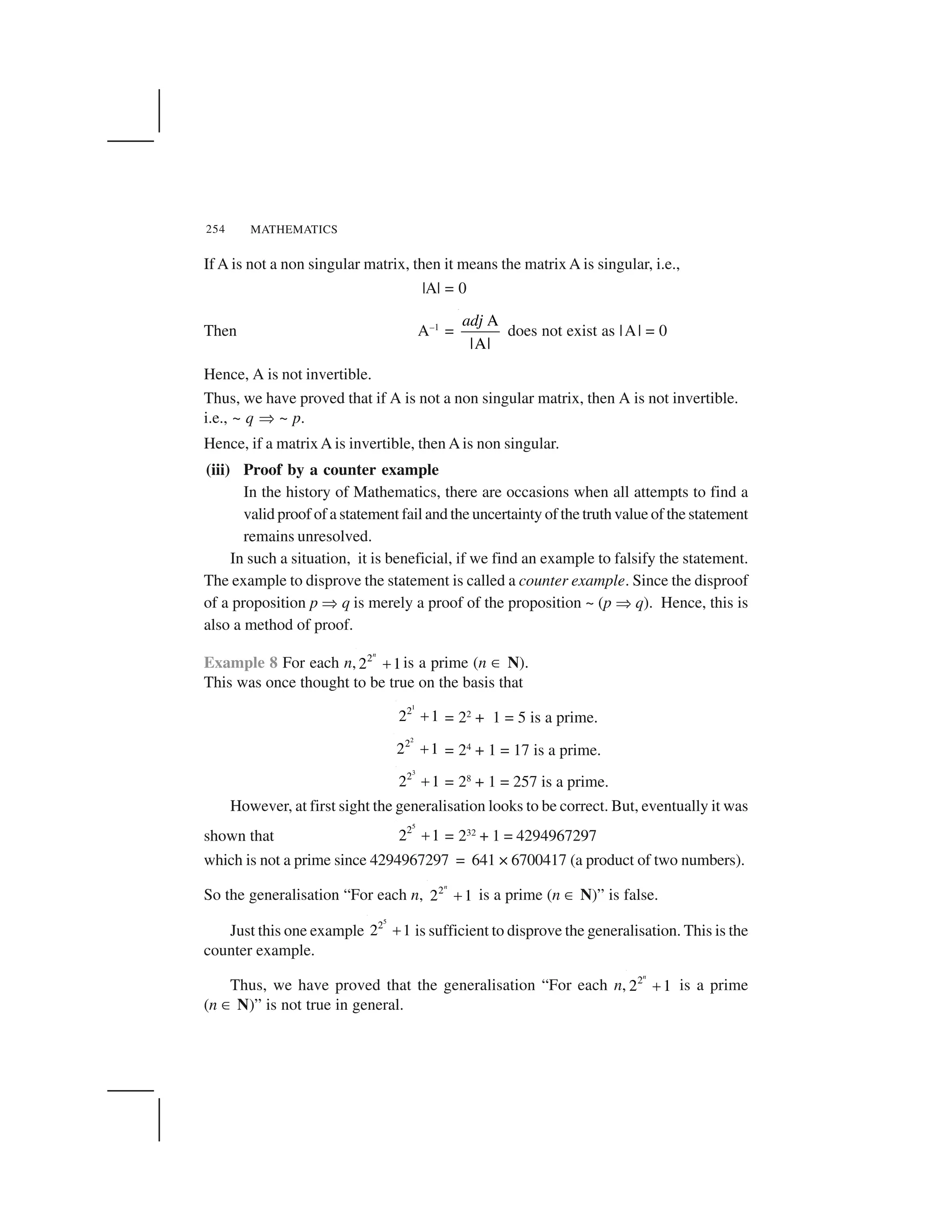 MATHEMATICS254
If A is not a non singular matrix, then it means the matrix A is singular, i.e.,
|A| = 0
Then A–1
=
A
|A|
adj
does not exist as |A| = 0
Hence, A is not invertible.
Thus, we have proved that if A is not a non singular matrix, then A is not invertible.
i.e., ~ q ✂ ~ p.
Hence, if a matrixA is invertible, then Ais non singular.
(iii) Proof by a counter example
In the history of Mathematics, there are occasions when all attempts to find a
valid proof of a statement fail and the uncertainty of the truth value of the statement
remains unresolved.
In such a situation, it is beneficial, if we find an example to falsify the statement.
The example to disprove the statement is called a counter example. Since the disproof
of a proposition p ✂ q is merely a proof of the proposition ~ (p ✂ q). Hence, this is
also a method of proof.
Example 8 For each n, 2
2 1
n
  is a prime (n ☎ N).
This was once thought to be true on the basis that
1
2
2 1✁ = 22
+ 1 = 5 is a prime.
2
2
2 1✁ = 24
+ 1 = 17 is a prime.
3
2
2 1✁ = 28
+ 1 = 257 is a prime.
However, at first sight the generalisation looks to be correct. But, eventually it was
shown that
5
2
2 1  = 232
+ 1 = 4294967297
which is not a prime since 4294967297 = 641 × 6700417 (a product of two numbers).
So the generalisation “For each n, 2
2 1
n
✁ is a prime (n ☎ N)” is false.
Just this one example
5
2
2 1✁ is sufficient to disprove the generalisation. This is the
counter example.
Thus, we have proved that the generalisation “For each n, 2
2 1
n
  is a prime
(n ☎ N)” is not true in general.
 