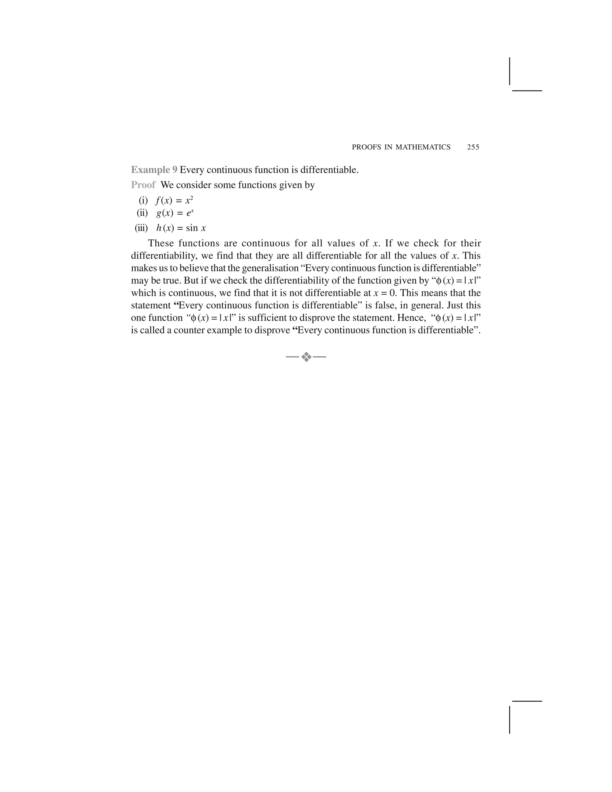 PROOFS IN MATHEMATICS 255
Example 9 Every continuous function is differentiable.
Proof We consider some functions given by
(i) f (x) = x2
(ii) g(x) = ex
(iii) h(x) = sin x
These functions are continuous for all values of x. If we check for their
differentiability, we find that they are all differentiable for all the values of x. This
makes us to believe that the generalisation “Every continuous function is differentiable”
may be true. But if we check the differentiability of the function given by “✟(x) = | x|”
which is continuous, we find that it is not differentiable at x = 0. This means that the
statement “Every continuous function is differentiable” is false, in general. Just this
one function “✟(x) = | x|” is sufficient to disprove the statement. Hence, “✟(x) = | x|”
is called a counter example to disprove “Every continuous function is differentiable”.
—    —
 