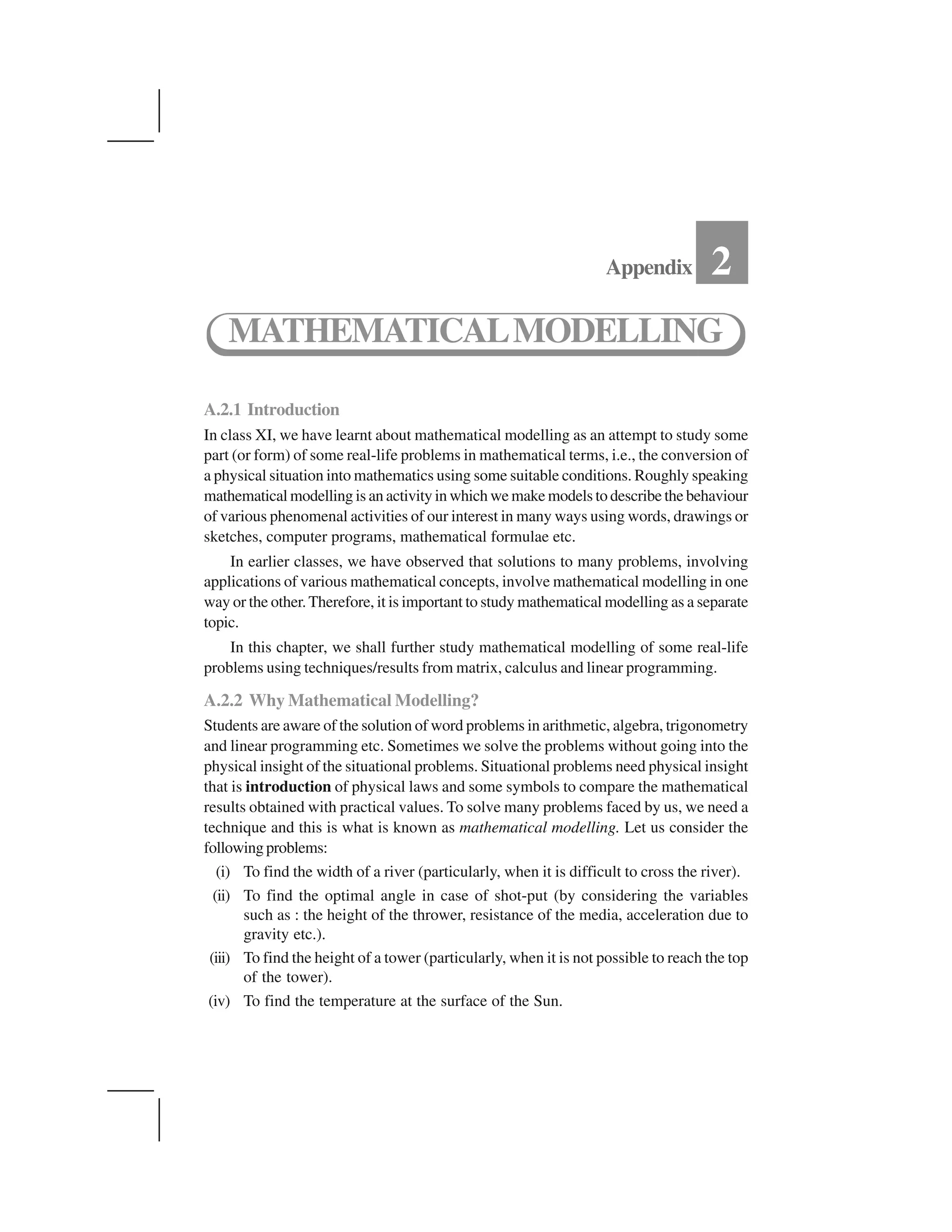 A.2.1 Introduction
In class XI, we have learnt about mathematical modelling as an attempt to study some
part (or form) of some real-life problems in mathematical terms, i.e., the conversion of
a physical situation into mathematics using some suitable conditions. Roughly speaking
mathematical modelling is an activity in which we make models to describe the behaviour
of various phenomenal activities of our interest in many ways using words, drawings or
sketches, computer programs, mathematical formulae etc.
In earlier classes, we have observed that solutions to many problems, involving
applications of various mathematical concepts, involve mathematical modelling in one
way or the other.Therefore, it is important to study mathematical modelling as a separate
topic.
In this chapter, we shall further study mathematical modelling of some real-life
problems using techniques/results from matrix, calculus and linear programming.
A.2.2 Why Mathematical Modelling?
Students are aware of the solution of word problems in arithmetic, algebra, trigonometry
and linear programming etc. Sometimes we solve the problems without going into the
physical insight of the situational problems. Situational problems need physical insight
that is introduction of physical laws and some symbols to compare the mathematical
results obtained with practical values. To solve many problems faced by us, we need a
technique and this is what is known as mathematical modelling. Let us consider the
followingproblems:
(i) To find the width of a river (particularly, when it is difficult to cross the river).
(ii) To find the optimal angle in case of shot-put (by considering the variables
such as : the height of the thrower, resistance of the media, acceleration due to
gravity etc.).
(iii) To find the height of a tower (particularly, when it is not possible to reach the top
of the tower).
(iv) To find the temperature at the surface of the Sun.
Appendix 2
MATHEMATICALMODELLING
 