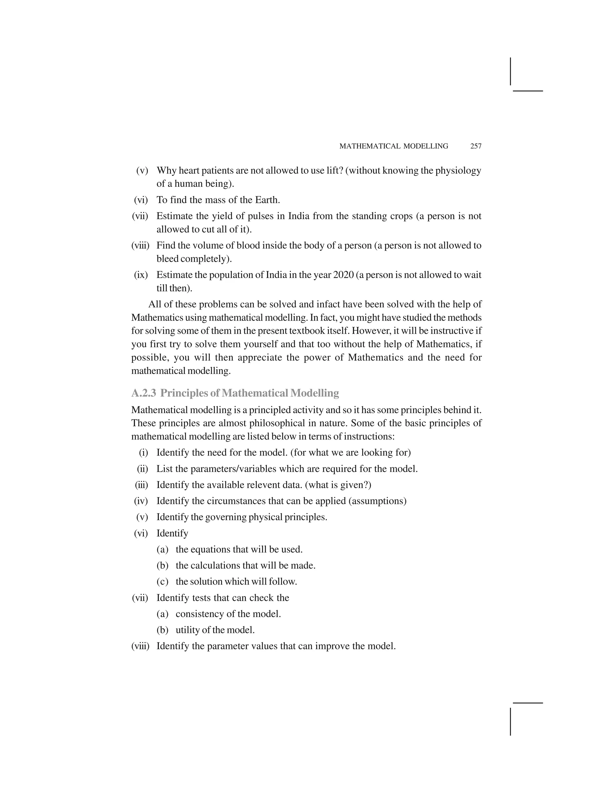MATHEMATICAL MODELLING 257
(v) Why heart patients are not allowed to use lift? (without knowing the physiology
of a human being).
(vi) To find the mass of the Earth.
(vii) Estimate the yield of pulses in India from the standing crops (a person is not
allowed to cut all of it).
(viii) Find the volume of blood inside the body of a person (a person is not allowed to
bleed completely).
(ix) Estimate the population of India in the year 2020 (a person is not allowed to wait
till then).
All of these problems can be solved and infact have been solved with the help of
Mathematics using mathematical modelling. In fact, you might have studied the methods
for solving some of them in the present textbook itself. However, it will be instructive if
you first try to solve them yourself and that too without the help of Mathematics, if
possible, you will then appreciate the power of Mathematics and the need for
mathematical modelling.
A.2.3 Principles of Mathematical Modelling
Mathematical modelling is a principled activity and so it has some principles behind it.
These principles are almost philosophical in nature. Some of the basic principles of
mathematical modelling are listed below in terms of instructions:
(i) Identify the need for the model. (for what we are looking for)
(ii) List the parameters/variables which are required for the model.
(iii) Identify the available relevent data. (what is given?)
(iv) Identify the circumstances that can be applied (assumptions)
(v) Identify the governing physical principles.
(vi) Identify
(a) the equations that will be used.
(b) the calculations that will be made.
(c) the solution which will follow.
(vii) Identify tests that can check the
(a) consistency of the model.
(b) utility of the model.
(viii) Identify the parameter values that can improve the model.
 