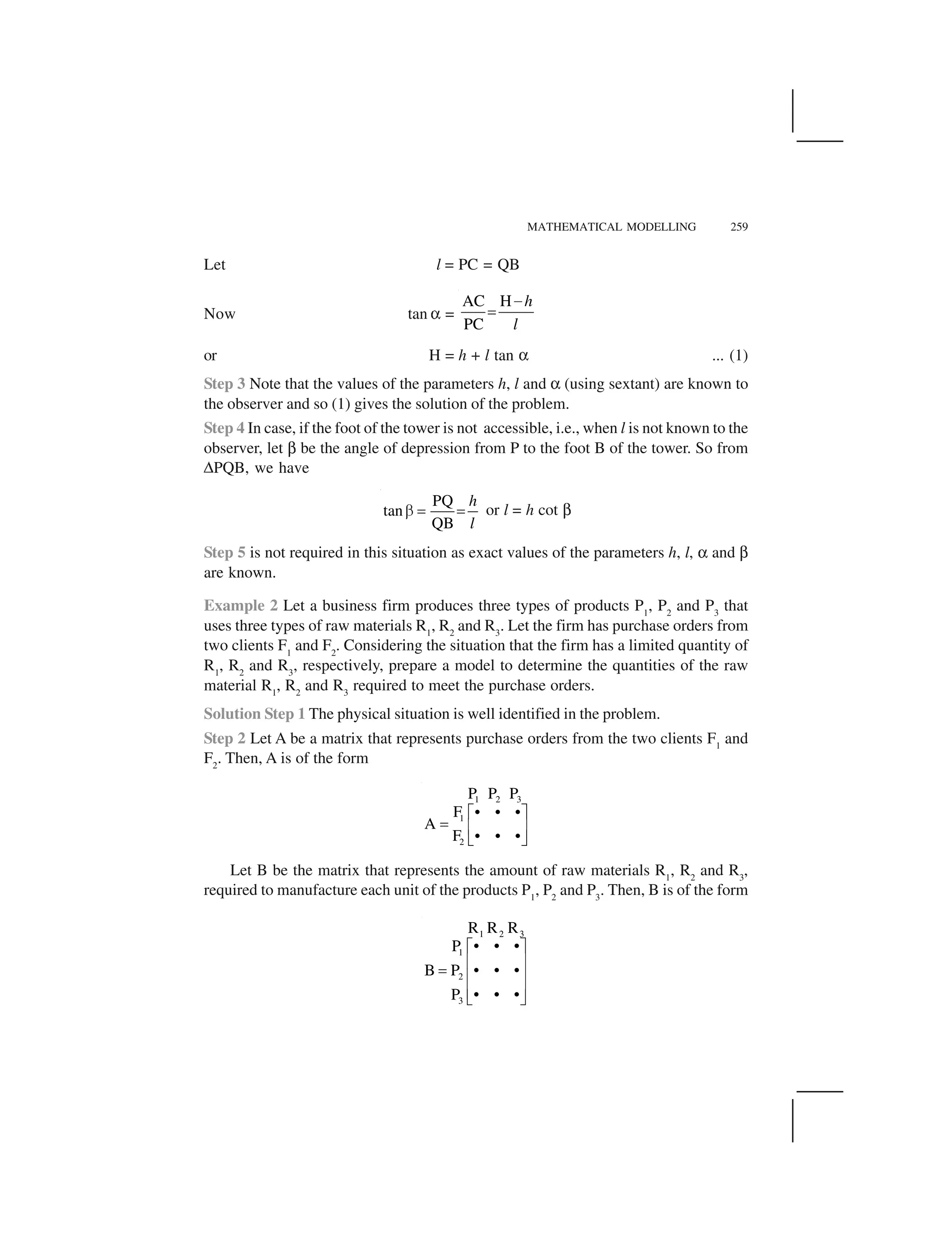 MATHEMATICAL MODELLING 259
Let l = PC = QB
Now tan ✂ =
AC H
PC
h
l
 
✁
or H = h + l tan ✂ ... (1)
Step 3 Note that the values of the parameters h, l and ✂ (using sextant) are known to
the observer and so (1) gives the solution of the problem.
Step 4 In case, if the foot of the tower is not accessible, i.e., when l is not known to the
observer, let ✄ be the angle of depression from P to the foot B of the tower. So from
☎PQB, we have
PQ
tan
QB
h
l
✆ ✝ ✝ or l = h cot ✄
Step 5 is not required in this situation as exact values of the parameters h, l, ✂ and ✄
are known.
Example 2 Let a business firm produces three types of products P1
, P2
and P3
that
uses three types of raw materials R1
, R2
and R3
. Let the firm has purchase orders from
two clients F1
and F2
. Considering the situation that the firm has a limited quantity of
R1
, R2
and R3
, respectively, prepare a model to determine the quantities of the raw
material R1
, R2
and R3
required to meet the purchase orders.
Solution Step 1 The physical situation is well identified in the problem.
Step 2 Let A be a matrix that represents purchase orders from the two clients F1
and
F2
. Then, A is of the form
1 2 3
1
2
P P P
F • • •
A
F • • •
✞ ✟
✠ ✡ ☛
☞ ✌
Let B be the matrix that represents the amount of raw materials R1
, R2
and R3
,
required to manufacture each unit of the products P1
, P2
and P3
. Then, B is of the form
1 2 3
1
2
3
R R R
• • •P
B P • • •
P • • •
✍ ✎
✏ ✑✒ ✏ ✑
✏ ✑✓ ✔
 