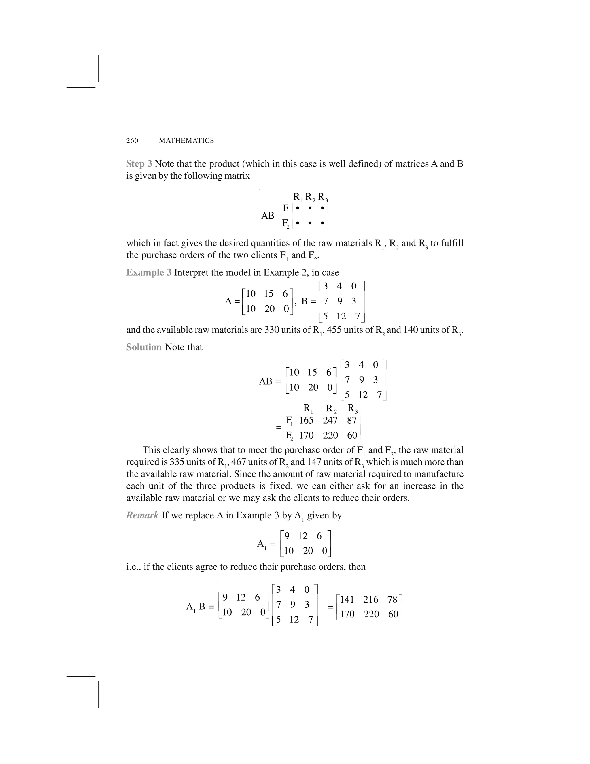260 MATHEMATICS
Step 3 Note that the product (which in this case is well defined) of matrices A and B
is given by the following matrix
1 2 3
1
2
R R R
F • • •
AB
F • • •
  ✁
✂ ✄ ☎
✆ ✝
which in fact gives the desired quantities of the raw materials R1
, R2
and R3
to fulfill
the purchase orders of the two clients F1
and F2
.
Example 3 Interpret the model in Example 2, in case
3 4 0
10 15 6
A = , B 7 9 3
10 20 0
5 12 7
✞ ✟
✞ ✟ ✠ ✡
☛✠ ✡ ✠ ✡
☞ ✌
✠ ✡☞ ✌
and the available raw materials are 330 units of R1
, 455 units of R2
and 140 units of R3
.
Solution Note that
AB =
3 4 0
10 15 6
7 9 3
10 20 0
5 12 7
✞ ✟
✞ ✟ ✠ ✡
✠ ✡ ✠ ✡
☞ ✌
✠ ✡☞ ✌
=
1 2 3
1
2
R RR
F 165 247 87
F 170 220 60
✍ ✎
✏ ✑
✒ ✓
This clearly shows that to meet the purchase order of F1
and F2
, the raw material
required is 335 units of R1
, 467 units of R2
and 147 units of R3
which is much more than
the available raw material. Since the amount of raw material required to manufacture
each unit of the three products is fixed, we can either ask for an increase in the
available raw material or we may ask the clients to reduce their orders.
Remark If we replace A in Example 3 by A1
given by
A1
=
9 12 6
10 20 0
✔ ✕
✖ ✗
✘ ✙
i.e., if the clients agree to reduce their purchase orders, then
A1
B =
3 4 0
9 12 6
7 9 3
10 20 0
5 12 7
✚ ✛
✚ ✛ ✜ ✢
✜ ✢ ✜ ✢
✣ ✤
✜ ✢✣ ✤
141 216 78
170 220 60
✥ ✦
✧ ★ ✩
✪ ✫
 