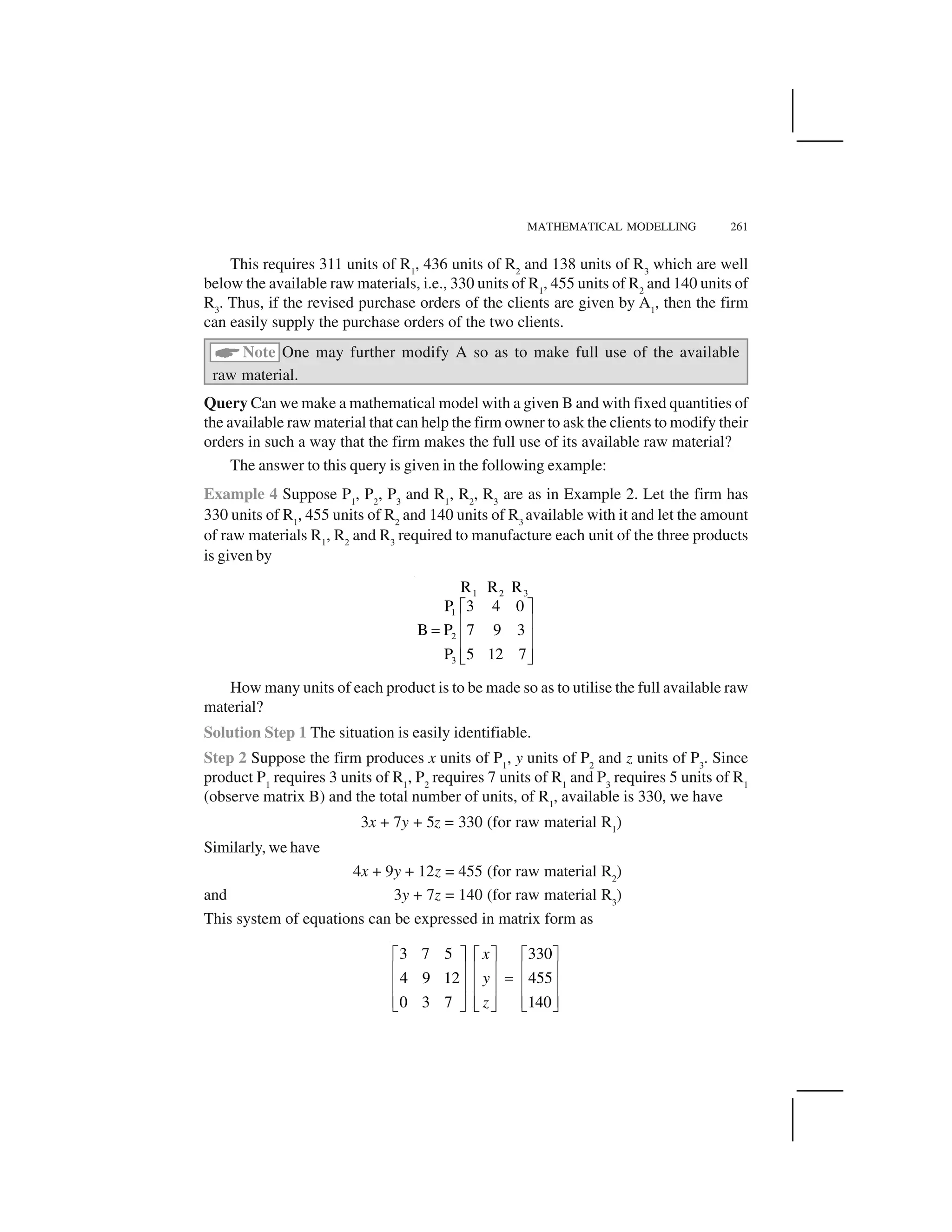 MATHEMATICAL MODELLING 261
This requires 311 units of R1
, 436 units of R2
and 138 units of R3
which are well
below the available raw materials, i.e., 330 units of R1
, 455 units of R2
and 140 units of
R3
. Thus, if the revised purchase orders of the clients are given by A1
, then the firm
can easily supply the purchase orders of the two clients.
 Note One may further modify A so as to make full use of the available
raw material.
Query Can we make a mathematical model with a given B and with fixed quantities of
the available raw material that can help the firm owner to ask the clients to modify their
orders in such a way that the firm makes the full use of its available raw material?
The answer to this query is given in the following example:
Example 4 Suppose P1
, P2
, P3
and R1
, R2
, R3
are as in Example 2. Let the firm has
330 units of R1
, 455 units of R2
and 140 units of R3
available with it and let the amount
of raw materials R1
, R2
and R3
required to manufacture each unit of the three products
is given by
1 2 3
1
2
3
R R R
3 4 0P
B P 7 9 3
P 5 12 7
✁ ✂✄ ☎✆ ✄ ☎✄ ☎✝ ✞
How many units of each product is to be made so as to utilise the full available raw
material?
Solution Step 1 The situation is easily identifiable.
Step 2 Suppose the firm produces x units of P1
, y units of P2
and z units of P3
. Since
product P1
requires 3 units of R1
, P2
requires 7 units of R1
and P3
requires 5 units of R1
(observe matrix B) and the total number of units, of R1
, available is 330, we have
3x + 7y + 5z = 330 (for raw material R1
)
Similarly, we have
4x + 9y + 12z = 455 (for raw material R2
)
and 3y + 7z = 140 (for raw material R3
)
This system of equations can be expressed in matrix form as
3 7 5 330
4 9 12 455
1400 3 7
x
y
z
✟ ✠✟ ✠ ✟ ✠✡ ☛✡ ☛ ✡ ☛☞✡ ☛✡ ☛ ✡ ☛✡ ☛✡ ☛ ✡ ☛✌ ✍ ✌ ✍✌ ✍
 