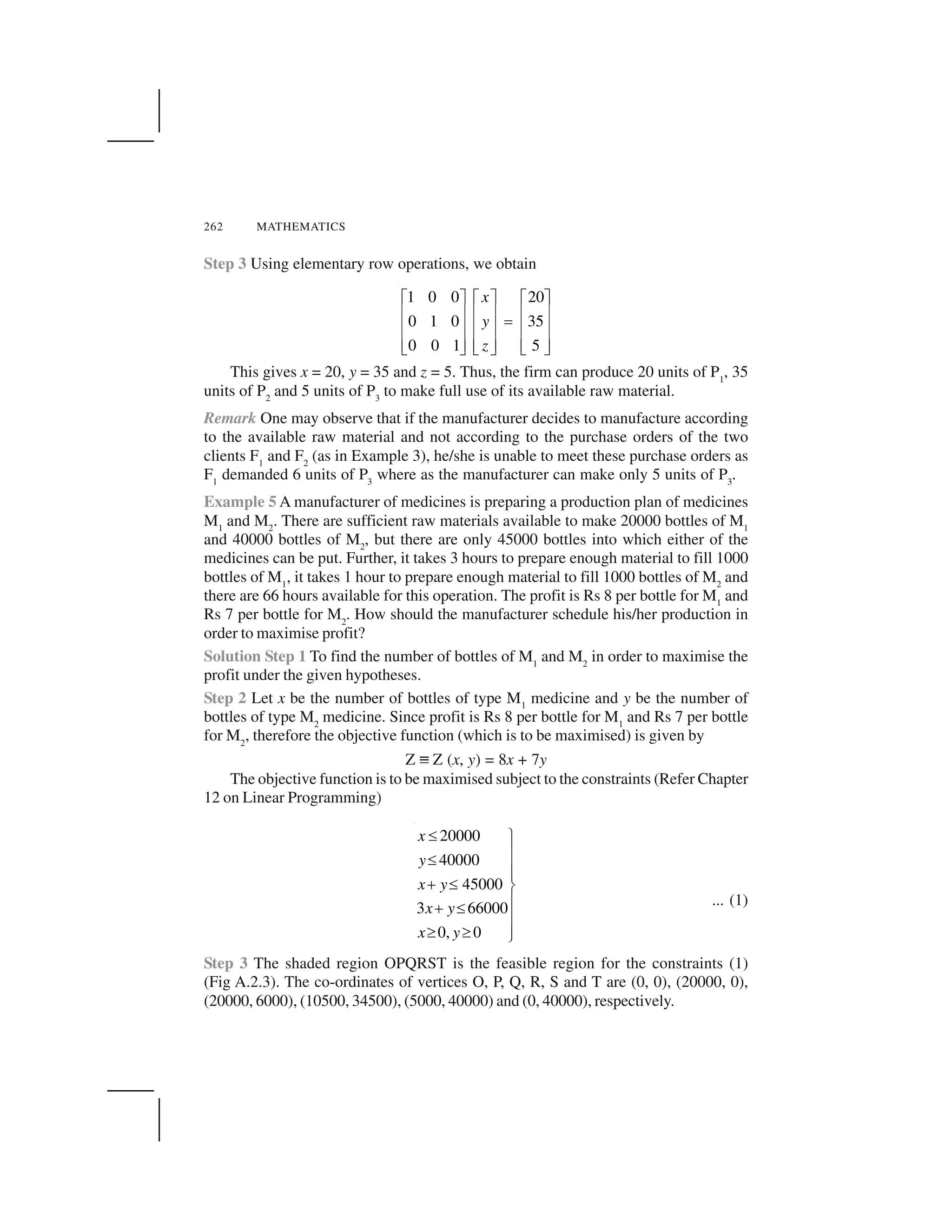 262 MATHEMATICS
Step 3 Using elementary row operations, we obtain
1 0 0 20
0 1 0 35
50 0 1
x
y
z
  ✁   ✁   ✁
✂ ✄ ✂ ✄ ✂ ✄
☎
✂ ✄ ✂ ✄ ✂ ✄
✂ ✄ ✂ ✄ ✂ ✄✆ ✝ ✆ ✝✆ ✝
This gives x = 20, y = 35 and z = 5. Thus, the firm can produce 20 units of P1
, 35
units of P2
and 5 units of P3
to make full use of its available raw material.
Remark One may observe that if the manufacturer decides to manufacture according
to the available raw material and not according to the purchase orders of the two
clients F1
and F2
(as in Example 3), he/she is unable to meet these purchase orders as
F1
demanded 6 units of P3
where as the manufacturer can make only 5 units of P3
.
Example 5 A manufacturer of medicines is preparing a production plan of medicines
M1
and M2
. There are sufficient raw materials available to make 20000 bottles of M1
and 40000 bottles of M2
, but there are only 45000 bottles into which either of the
medicines can be put. Further, it takes 3 hours to prepare enough material to fill 1000
bottles of M1
, it takes 1 hour to prepare enough material to fill 1000 bottles of M2
and
there are 66 hours available for this operation. The profit is Rs 8 per bottle for M1
and
Rs 7 per bottle for M2
. How should the manufacturer schedule his/her production in
order to maximise profit?
Solution Step 1 To find the number of bottles of M1
and M2
in order to maximise the
profit under the given hypotheses.
Step 2 Let x be the number of bottles of type M1
medicine and y be the number of
bottles of type M2
medicine. Since profit is Rs 8 per bottle for M1
and Rs 7 per bottle
for M2
, therefore the objective function (which is to be maximised) is given by
Z ✞ Z (x, y) = 8x + 7y
The objective function is to be maximised subject to the constraints (Refer Chapter
12 on Linear Programming)
20000
40000
45000
3 66000
0, 0
x
y
x y
x y
x y
✟ ✠
✡
✟
✡✡
☛ ✟ ☞
✡☛ ✟
✡
✌ ✌ ✡✍
... (1)
Step 3 The shaded region OPQRST is the feasible region for the constraints (1)
(Fig A.2.3). The co-ordinates of vertices O, P, Q, R, S and T are (0, 0), (20000, 0),
(20000, 6000), (10500, 34500), (5000, 40000) and (0, 40000), respectively.
 