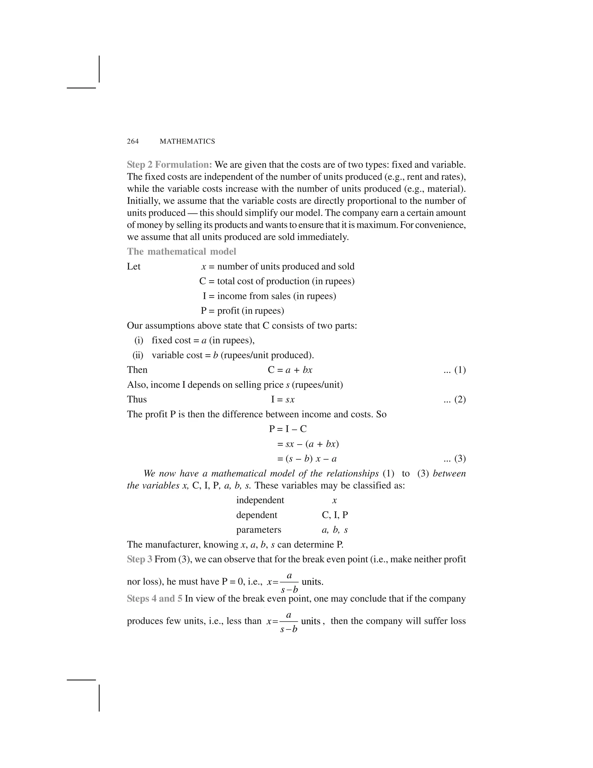 264 MATHEMATICS
Step 2 Formulation: We are given that the costs are of two types: fixed and variable.
The fixed costs are independent of the number of units produced (e.g., rent and rates),
while the variable costs increase with the number of units produced (e.g., material).
Initially, we assume that the variable costs are directly proportional to the number of
units produced — this should simplify our model. The company earn a certain amount
of money by selling its products and wants to ensure that it is maximum. For convenience,
we assume that all units produced are sold immediately.
The mathematical model
Let x = number of units produced and sold
C = total cost of production (in rupees)
I = income from sales (in rupees)
P = profit (in rupees)
Our assumptions above state that C consists of two parts:
(i) fixed cost = a (in rupees),
(ii) variable cost = b (rupees/unit produced).
Then C = a + bx ... (1)
Also, income I depends on selling price s (rupees/unit)
Thus I = sx ... (2)
The profit P is then the difference between income and costs. So
P = I – C
= sx – (a + bx)
= (s – b) x – a ... (3)
We now have a mathematical model of the relationships (1) to (3) between
the variables x, C, I, P, a, b, s. These variables may be classified as:
independent x
dependent C, I, P
parameters a, b, s
The manufacturer, knowing x, a, b, s can determine P.
Step 3 From (3), we can observe that for the break even point (i.e., make neither profit
nor loss), he must have P = 0, i.e., units.
a
x
s b
 
✁
Steps 4 and 5 In view of the break even point, one may conclude that if the company
produces few units, i.e., less than units
a
x
s b
 
✁
, then the company will suffer loss
 