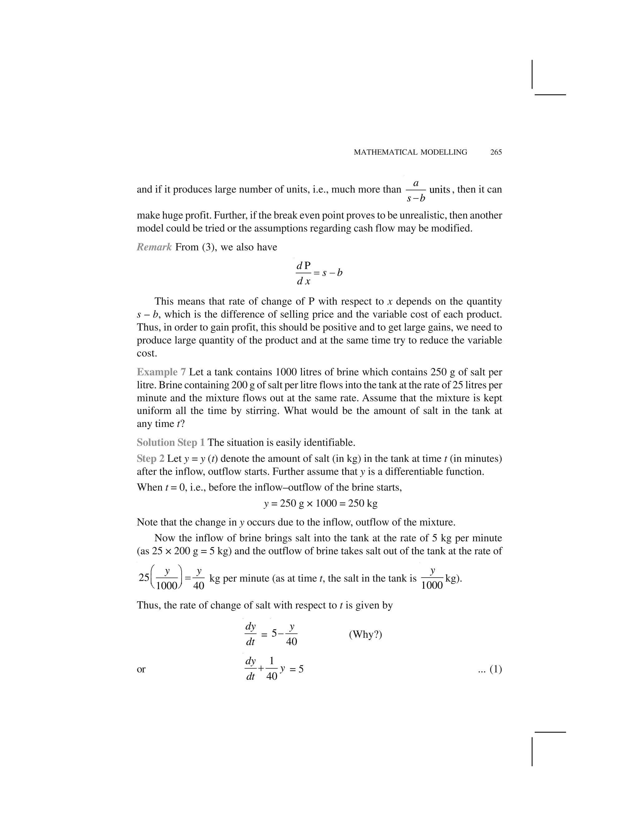 MATHEMATICAL MODELLING 265
and if it produces large number of units, i.e., much more than units
a
s b 
, then it can
make huge profit. Further, if the break even point proves to be unrealistic, then another
model could be tried or the assumptions regarding cash flow may be modified.
Remark From (3), we also have
Pd
s b
d x
✁ ✂
This means that rate of change of P with respect to x depends on the quantity
s – b, which is the difference of selling price and the variable cost of each product.
Thus, in order to gain profit, this should be positive and to get large gains, we need to
produce large quantity of the product and at the same time try to reduce the variable
cost.
Example 7 Let a tank contains 1000 litres of brine which contains 250 g of salt per
litre. Brine containing 200 g of salt per litre flows into the tank at the rate of 25 litres per
minute and the mixture flows out at the same rate. Assume that the mixture is kept
uniform all the time by stirring. What would be the amount of salt in the tank at
any time t?
Solution Step 1 The situation is easily identifiable.
Step 2 Let y = y (t) denote the amount of salt (in kg) in the tank at time t (in minutes)
after the inflow, outflow starts. Further assume that y is a differentiable function.
When t = 0, i.e., before the inflow–outflow of the brine starts,
y = 250 g × 1000 = 250 kg
Note that the change in y occurs due to the inflow, outflow of the mixture.
Now the inflow of brine brings salt into the tank at the rate of 5 kg per minute
(as 25 × 200 g = 5 kg) and the outflow of brine takes salt out of the tank at the rate of
25
1000 40
y y✄ ☎
✆✝ ✞✟ ✠
kg per minute (as at time t, the salt in the tank is
1000
y
kg).
Thus, the rate of change of salt with respect to t is given by
dy
dt
= 5
40
y
✡ (Why?)
or
1
40
dy
y
dt
☛ = 5 ... (1)
 